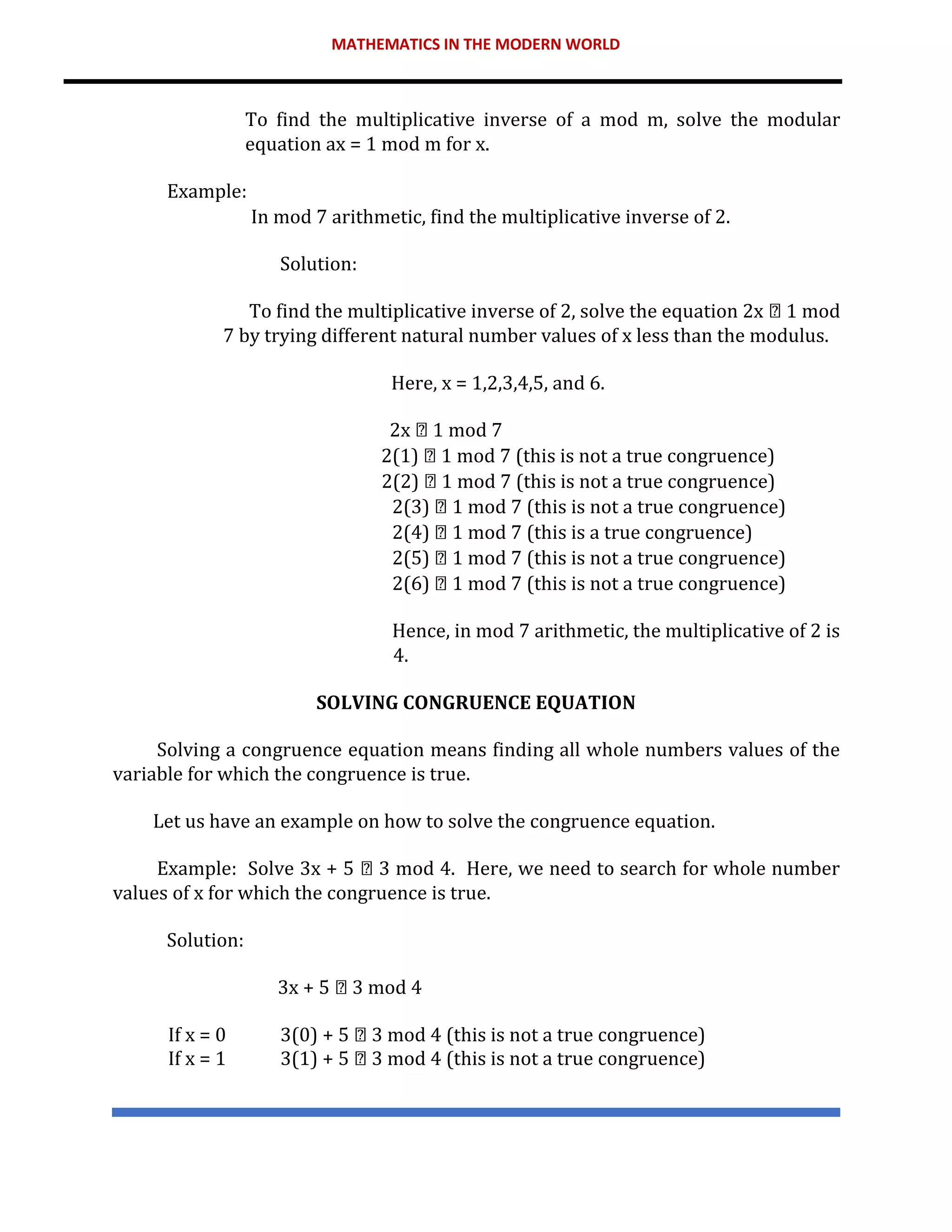 MATHEMATICS IN THE MODERN WORLD
To find the multiplicative inverse of a mod m, solve the modular
equation ax = 1 mod m for x.
Example:
In mod 7 arithmetic, find the multiplicative inverse of 2.
Solution:
To find the multiplicative inverse of 2, solve the equation 2x 1 mod
7 by trying different natural number values of x less than the modulus.
Here, x = 1,2,3,4,5, and 6.
2x 1 mod 7
2(1) 1 mod 7 (this is not a true congruence)
2(2) 1 mod 7 (this is not a true congruence)
2(3) 1 mod 7 (this is not a true congruence)
2(4) 1 mod 7 (this is a true congruence)
2(5) 1 mod 7 (this is not a true congruence)
2(6) 1 mod 7 (this is not a true congruence)
Hence, in mod 7 arithmetic, the multiplicative of 2 is
4.
SOLVING CONGRUENCE EQUATION
Solving a congruence equation means finding all whole numbers values of the
variable for which the congruence is true.
Let us have an example on how to solve the congruence equation.
Example: Solve 3x + 5 3 mod 4. Here, we need to search for whole number
values of x for which the congruence is true.
Solution:
3x + 5 3 mod 4
If x = 0 3(0) + 5 3 mod 4 (this is not a true congruence)
If x = 1 3(1) + 5 3 mod 4 (this is not a true congruence)
 