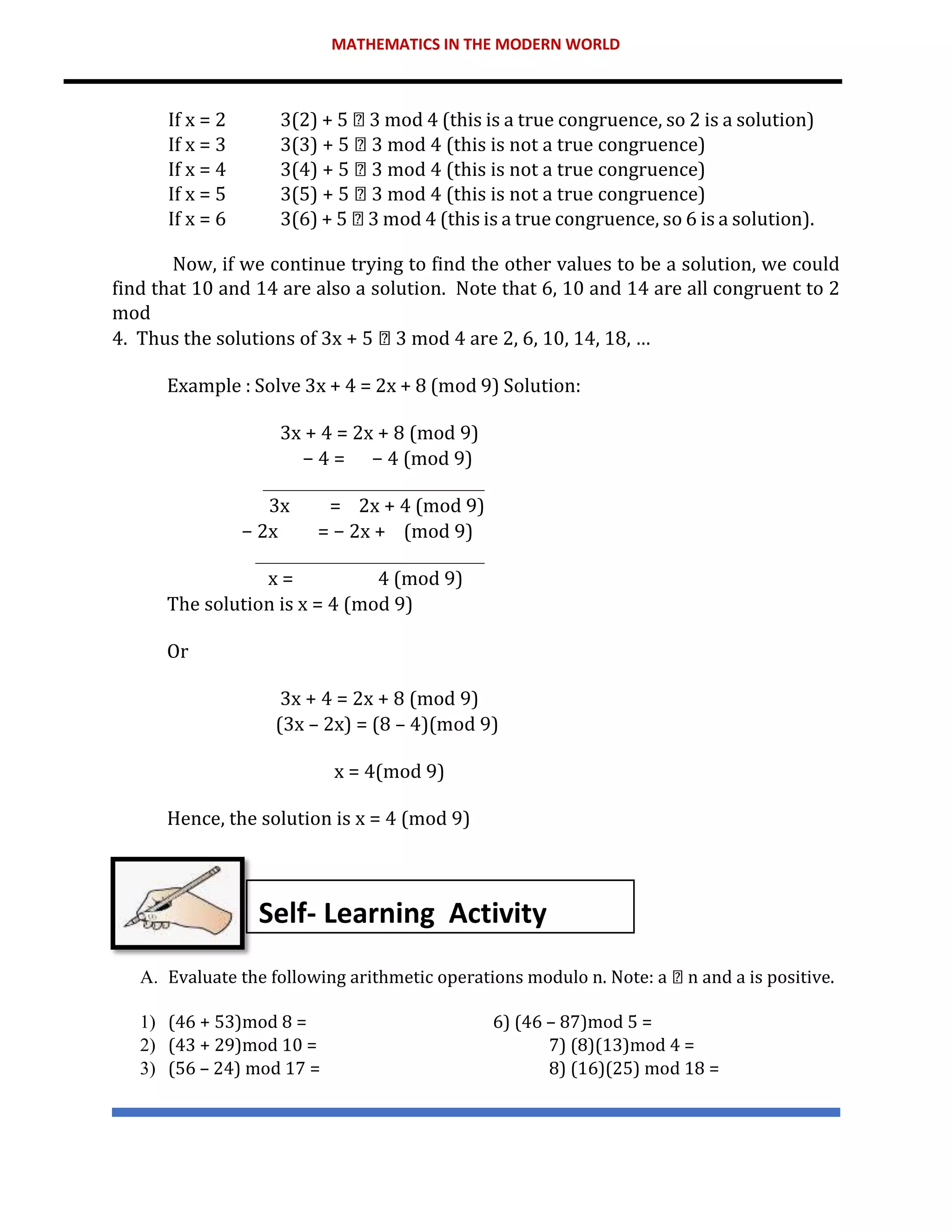 MATHEMATICS IN THE MODERN WORLD
If x = 2 3(2) + 5 3 mod 4 (this is a true congruence, so 2 is a solution)
If x = 3 3(3) + 5 3 mod 4 (this is not a true congruence)
If x = 4 3(4) + 5 3 mod 4 (this is not a true congruence)
If x = 5 3(5) + 5 3 mod 4 (this is not a true congruence)
If x = 6 3(6) + 5 3 mod 4 (this is a true congruence, so 6 is a solution).
Now, if we continue trying to find the other values to be a solution, we could
find that 10 and 14 are also a solution. Note that 6, 10 and 14 are all congruent to 2
mod
4. Thus the solutions of 3x + 5 3 mod 4 are 2, 6, 10, 14, 18, …
Example : Solve 3x + 4 = 2x + 8 (mod 9) Solution:
3x + 4 = 2x + 8 (mod 9)
− 4 = − 4 (mod 9)
3x = 2x + 4 (mod 9)
− 2x = − 2x + (mod 9)
x = 4 (mod 9)
The solution is x = 4 (mod 9)
Or
3x + 4 = 2x + 8 (mod 9)
(3x – 2x) = (8 – 4)(mod 9)
x = 4(mod 9)
Hence, the solution is x = 4 (mod 9)
A. Evaluate the following arithmetic operations modulo n. Note: a n and a is positive.
1) (46 + 53)mod 8 = 6) (46 – 87)mod 5 =
2) (43 + 29)mod 10 = 7) (8)(13)mod 4 =
3) (56 – 24) mod 17 = 8) (16)(25) mod 18 =
Self- Learning Activity
 
