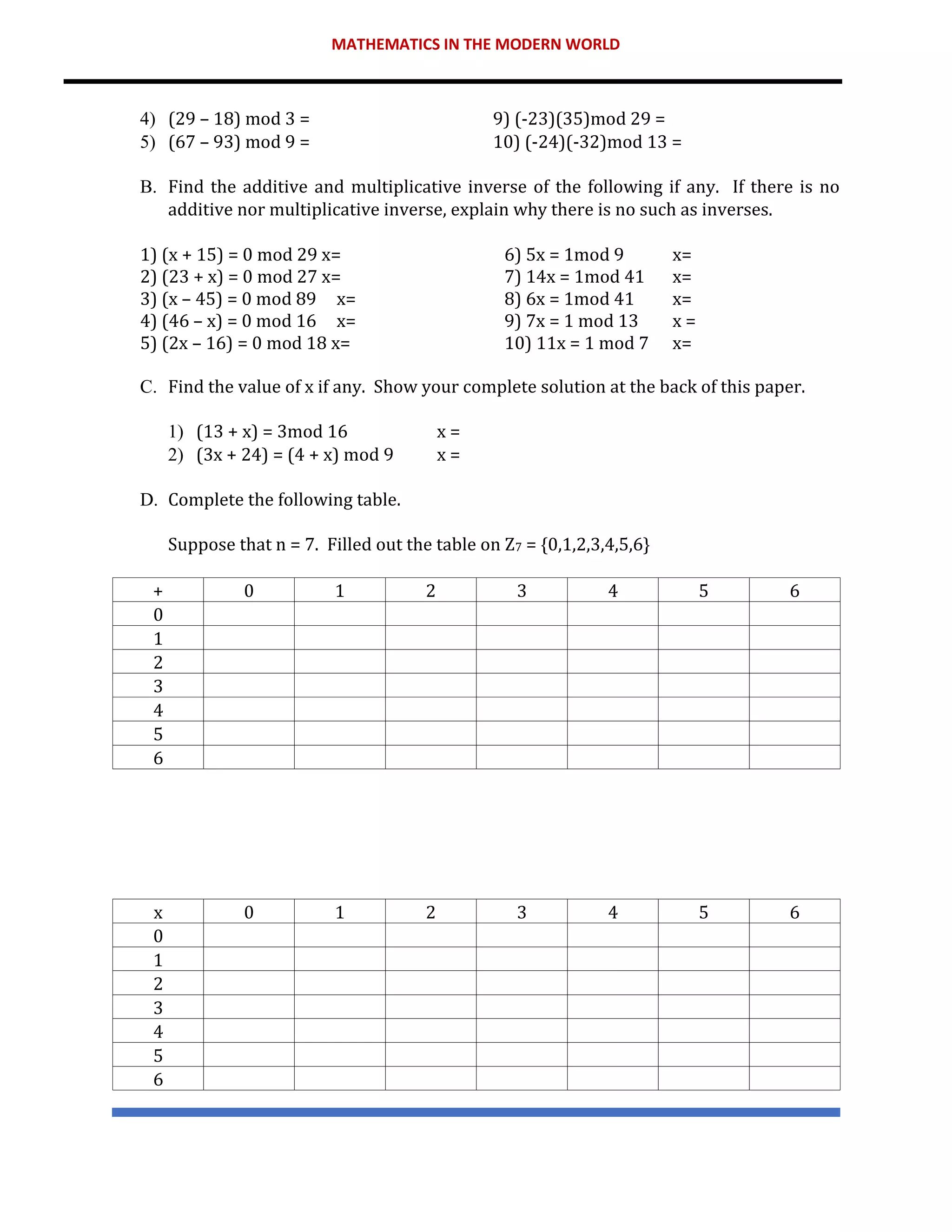 MATHEMATICS IN THE MODERN WORLD
4) (29 – 18) mod 3 = 9) (-23)(35)mod 29 =
5) (67 – 93) mod 9 = 10) (-24)(-32)mod 13 =
B. Find the additive and multiplicative inverse of the following if any. If there is no
additive nor multiplicative inverse, explain why there is no such as inverses.
1) (x + 15) = 0 mod 29 x= 6) 5x = 1mod 9 x=
2) (23 + x) = 0 mod 27 x= 7) 14x = 1mod 41 x=
3) (x – 45) = 0 mod 89 x= 8) 6x = 1mod 41 x=
4) (46 – x) = 0 mod 16 x= 9) 7x = 1 mod 13 x =
5) (2x – 16) = 0 mod 18 x= 10) 11x = 1 mod 7 x=
C. Find the value of x if any. Show your complete solution at the back of this paper.
1) (13 + x) = 3mod 16 x =
2) (3x + 24) = (4 + x) mod 9 x =
D. Complete the following table.
Suppose that n = 7. Filled out the table on Z7 = {0,1,2,3,4,5,6}
+ 0 1 2 3 4 5 6
0
1
2
3
4
5
6
x 0 1 2 3 4 5 6
0
1
2
3
4
5
6
 