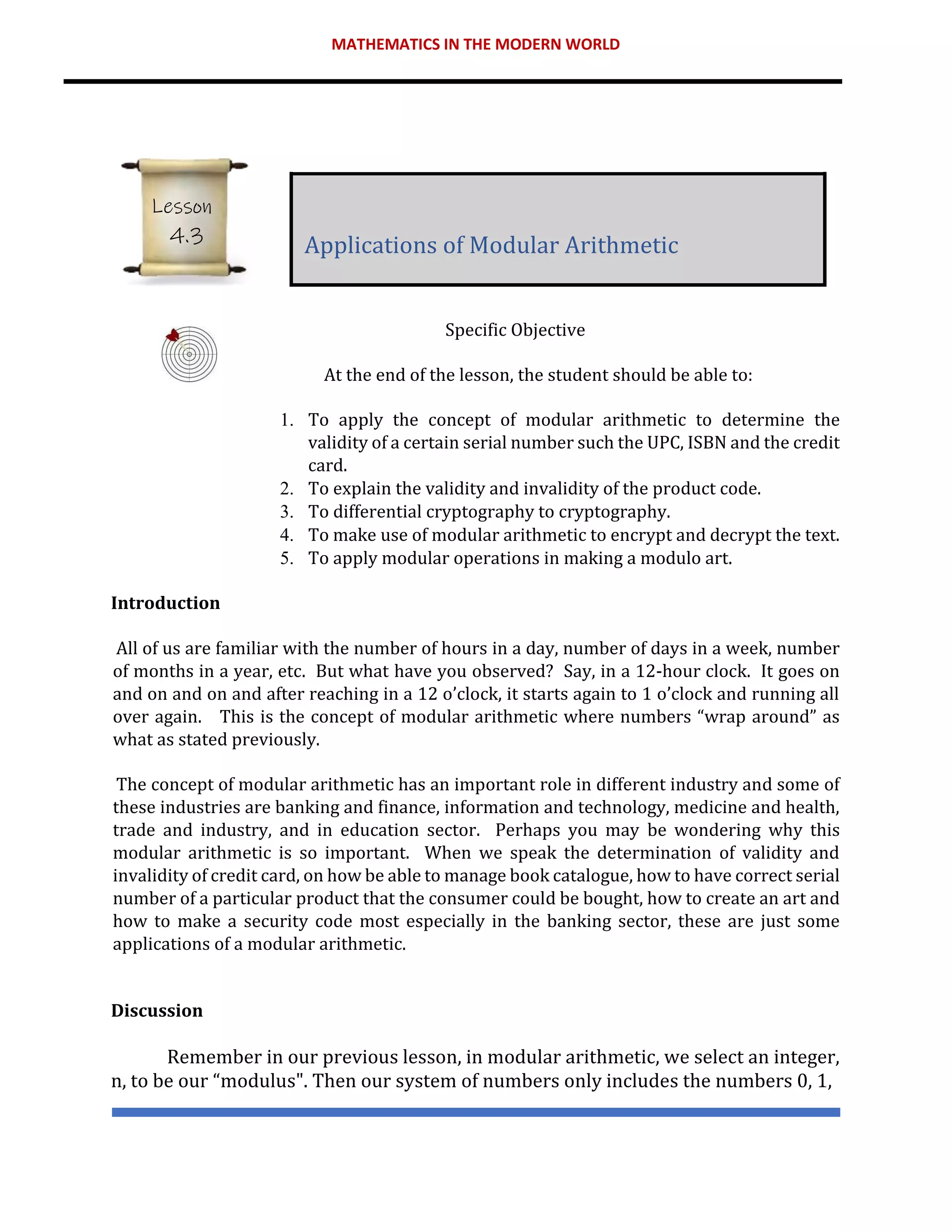 MATHEMATICS IN THE MODERN WORLD
Specific Objective
At the end of the lesson, the student should be able to:
1. To apply the concept of modular arithmetic to determine the
validity of a certain serial number such the UPC, ISBN and the credit
card.
2. To explain the validity and invalidity of the product code.
3. To differential cryptography to cryptography.
4. To make use of modular arithmetic to encrypt and decrypt the text.
5. To apply modular operations in making a modulo art.
Introduction
All of us are familiar with the number of hours in a day, number of days in a week, number
of months in a year, etc. But what have you observed? Say, in a 12-hour clock. It goes on
and on and on and after reaching in a 12 o’clock, it starts again to 1 o’clock and running all
over again. This is the concept of modular arithmetic where numbers “wrap around” as
what as stated previously.
The concept of modular arithmetic has an important role in different industry and some of
these industries are banking and finance, information and technology, medicine and health,
trade and industry, and in education sector. Perhaps you may be wondering why this
modular arithmetic is so important. When we speak the determination of validity and
invalidity of credit card, on how be able to manage book catalogue, how to have correct serial
number of a particular product that the consumer could be bought, how to create an art and
how to make a security code most especially in the banking sector, these are just some
applications of a modular arithmetic.
Discussion
Remember in our previous lesson, in modular arithmetic, we select an integer,
n, to be our “modulus". Then our system of numbers only includes the numbers 0, 1,
Applications of Modular Arithmetic
Lesson
4.3
 
