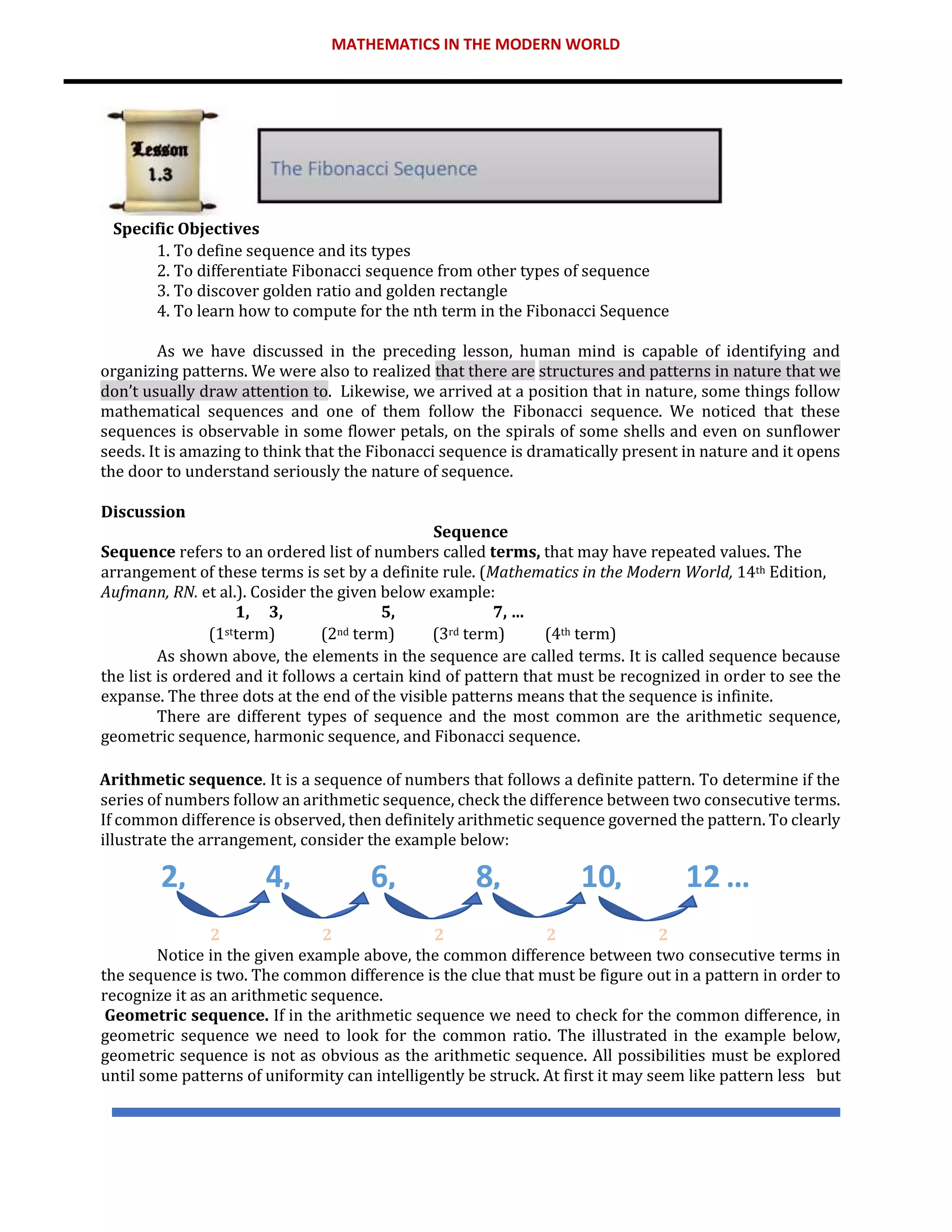 MATHEMATICS IN THE MODERN WORLD
Specific Objectives
1. To define sequence and its types
2. To differentiate Fibonacci sequence from other types of sequence
3. To discover golden ratio and golden rectangle
4. To learn how to compute for the nth term in the Fibonacci Sequence
As we have discussed in the preceding lesson, human mind is capable of identifying and
organizing patterns. We were also to realized that there are structures and patterns in nature that we
don’t usually draw attention to. Likewise, we arrived at a position that in nature, some things follow
mathematical sequences and one of them follow the Fibonacci sequence. We noticed that these
sequences is observable in some flower petals, on the spirals of some shells and even on sunflower
seeds. It is amazing to think that the Fibonacci sequence is dramatically present in nature and it opens
the door to understand seriously the nature of sequence.
Discussion
Sequence
Sequence refers to an ordered list of numbers called terms, that may have repeated values. The
arrangement of these terms is set by a definite rule. (Mathematics in the Modern World, 14th Edition,
Aufmann, RN. et al.). Cosider the given below example:
1, 3, 5, 7, …
(1stterm) (2nd term) (3rd term) (4th term)
As shown above, the elements in the sequence are called terms. It is called sequence because
the list is ordered and it follows a certain kind of pattern that must be recognized in order to see the
expanse. The three dots at the end of the visible patterns means that the sequence is infinite.
There are different types of sequence and the most common are the arithmetic sequence,
geometric sequence, harmonic sequence, and Fibonacci sequence.
Arithmetic sequence. It is a sequence of numbers that follows a definite pattern. To determine if the
series of numbers follow an arithmetic sequence, check the difference between two consecutive terms.
If common difference is observed, then definitely arithmetic sequence governed the pattern. To clearly
illustrate the arrangement, consider the example below:
2 2 2 2 2
Notice in the given example above, the common difference between two consecutive terms in
the sequence is two. The common difference is the clue that must be figure out in a pattern in order to
recognize it as an arithmetic sequence.
Geometric sequence. If in the arithmetic sequence we need to check for the common difference, in
geometric sequence we need to look for the common ratio. The illustrated in the example below,
geometric sequence is not as obvious as the arithmetic sequence. All possibilities must be explored
until some patterns of uniformity can intelligently be struck. At first it may seem like pattern less but
2, 4, ,
6 ,
8 10, 12 …
 