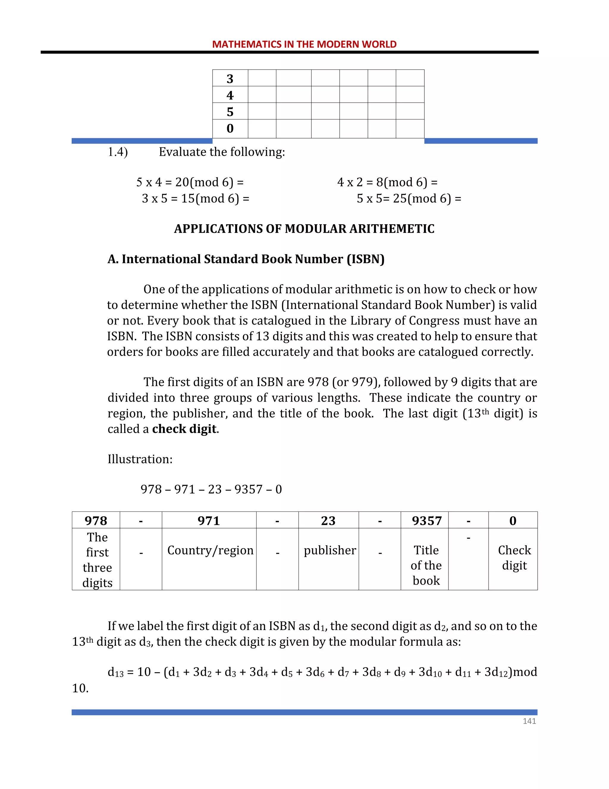 MATHEMATICS IN THE MODERN WORLD
141
3
4
5
0
1.4) Evaluate the following:
5 x 4 = 20(mod 6) = 4 x 2 = 8(mod 6) =
3 x 5 = 15(mod 6) = 5 x 5= 25(mod 6) =
APPLICATIONS OF MODULAR ARITHEMETIC
A. International Standard Book Number (ISBN)
One of the applications of modular arithmetic is on how to check or how
to determine whether the ISBN (International Standard Book Number) is valid
or not. Every book that is catalogued in the Library of Congress must have an
ISBN. The ISBN consists of 13 digits and this was created to help to ensure that
orders for books are filled accurately and that books are catalogued correctly.
The first digits of an ISBN are 978 (or 979), followed by 9 digits that are
divided into three groups of various lengths. These indicate the country or
region, the publisher, and the title of the book. The last digit (13th digit) is
called a check digit.
Illustration:
978 – 971 – 23 – 9357 – 0
978 - 971 - 23 - 9357 - 0
The
first
three
digits
- Country/region - publisher - Title
of the
book
-
Check
digit
If we label the first digit of an ISBN as d1, the second digit as d2, and so on to the
13th digit as d3, then the check digit is given by the modular formula as:
d13 = 10 – (d1 + 3d2 + d3 + 3d4 + d5 + 3d6 + d7 + 3d8 + d9 + 3d10 + d11 + 3d12)mod
10.
 