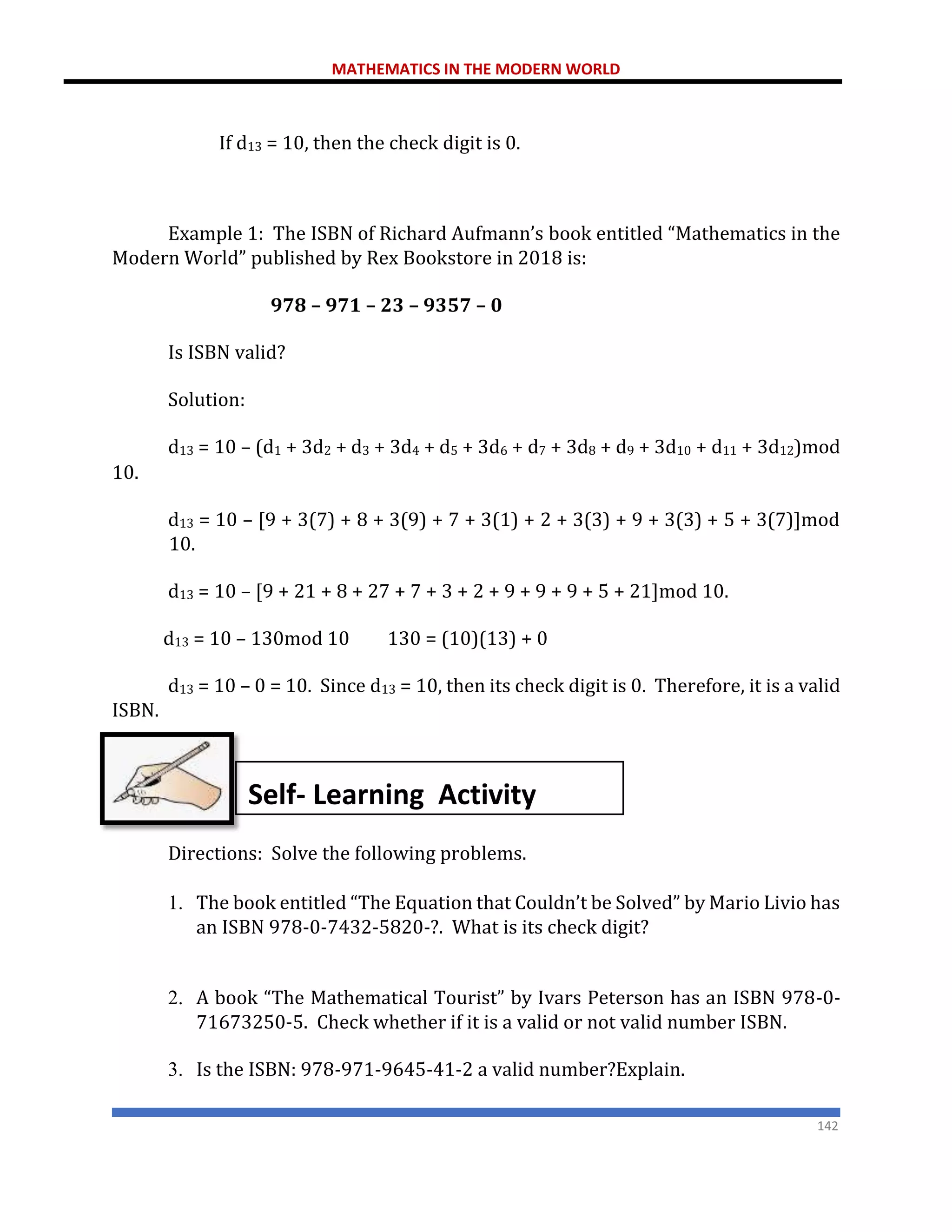 MATHEMATICS IN THE MODERN WORLD
142
If d13 = 10, then the check digit is 0.
Example 1: The ISBN of Richard Aufmann’s book entitled “Mathematics in the
Modern World” published by Rex Bookstore in 2018 is:
978 – 971 – 23 – 9357 – 0
Is ISBN valid?
Solution:
d13 = 10 – (d1 + 3d2 + d3 + 3d4 + d5 + 3d6 + d7 + 3d8 + d9 + 3d10 + d11 + 3d12)mod
10.
d13 = 10 – [9 + 3(7) + 8 + 3(9) + 7 + 3(1) + 2 + 3(3) + 9 + 3(3) + 5 + 3(7)]mod
10.
d13 = 10 – [9 + 21 + 8 + 27 + 7 + 3 + 2 + 9 + 9 + 9 + 5 + 21]mod 10.
d13 = 10 – 130mod 10 130 = (10)(13) + 0
d13 = 10 – 0 = 10. Since d13 = 10, then its check digit is 0. Therefore, it is a valid
ISBN.
Directions: Solve the following problems.
1. The book entitled “The Equation that Couldn’t be Solved” by Mario Livio has
an ISBN 978-0-7432-5820-?. What is its check digit?
2. A book “The Mathematical Tourist” by Ivars Peterson has an ISBN 978-0-
71673250-5. Check whether if it is a valid or not valid number ISBN.
3. Is the ISBN: 978-971-9645-41-2 a valid number?Explain.
Self- Learning Activity
 