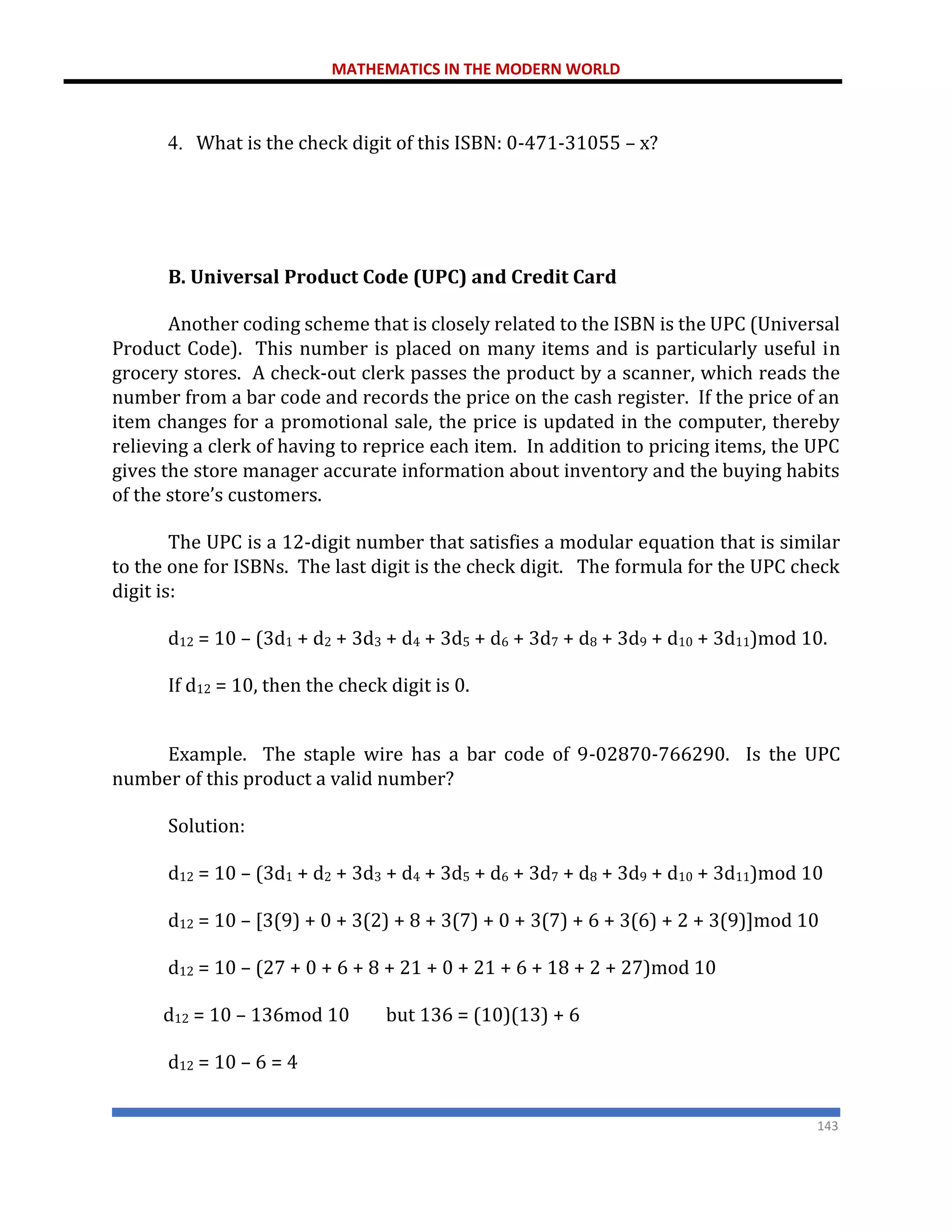 MATHEMATICS IN THE MODERN WORLD
143
4. What is the check digit of this ISBN: 0-471-31055 – x?
B. Universal Product Code (UPC) and Credit Card
Another coding scheme that is closely related to the ISBN is the UPC (Universal
Product Code). This number is placed on many items and is particularly useful in
grocery stores. A check-out clerk passes the product by a scanner, which reads the
number from a bar code and records the price on the cash register. If the price of an
item changes for a promotional sale, the price is updated in the computer, thereby
relieving a clerk of having to reprice each item. In addition to pricing items, the UPC
gives the store manager accurate information about inventory and the buying habits
of the store’s customers.
The UPC is a 12-digit number that satisfies a modular equation that is similar
to the one for ISBNs. The last digit is the check digit. The formula for the UPC check
digit is:
d12 = 10 – (3d1 + d2 + 3d3 + d4 + 3d5 + d6 + 3d7 + d8 + 3d9 + d10 + 3d11)mod 10.
If d12 = 10, then the check digit is 0.
Example. The staple wire has a bar code of 9-02870-766290. Is the UPC
number of this product a valid number?
Solution:
d12 = 10 – (3d1 + d2 + 3d3 + d4 + 3d5 + d6 + 3d7 + d8 + 3d9 + d10 + 3d11)mod 10
d12 = 10 – [3(9) + 0 + 3(2) + 8 + 3(7) + 0 + 3(7) + 6 + 3(6) + 2 + 3(9)]mod 10
d12 = 10 – (27 + 0 + 6 + 8 + 21 + 0 + 21 + 6 + 18 + 2 + 27)mod 10
d12 = 10 – 136mod 10 but 136 = (10)(13) + 6
d12 = 10 – 6 = 4
 
