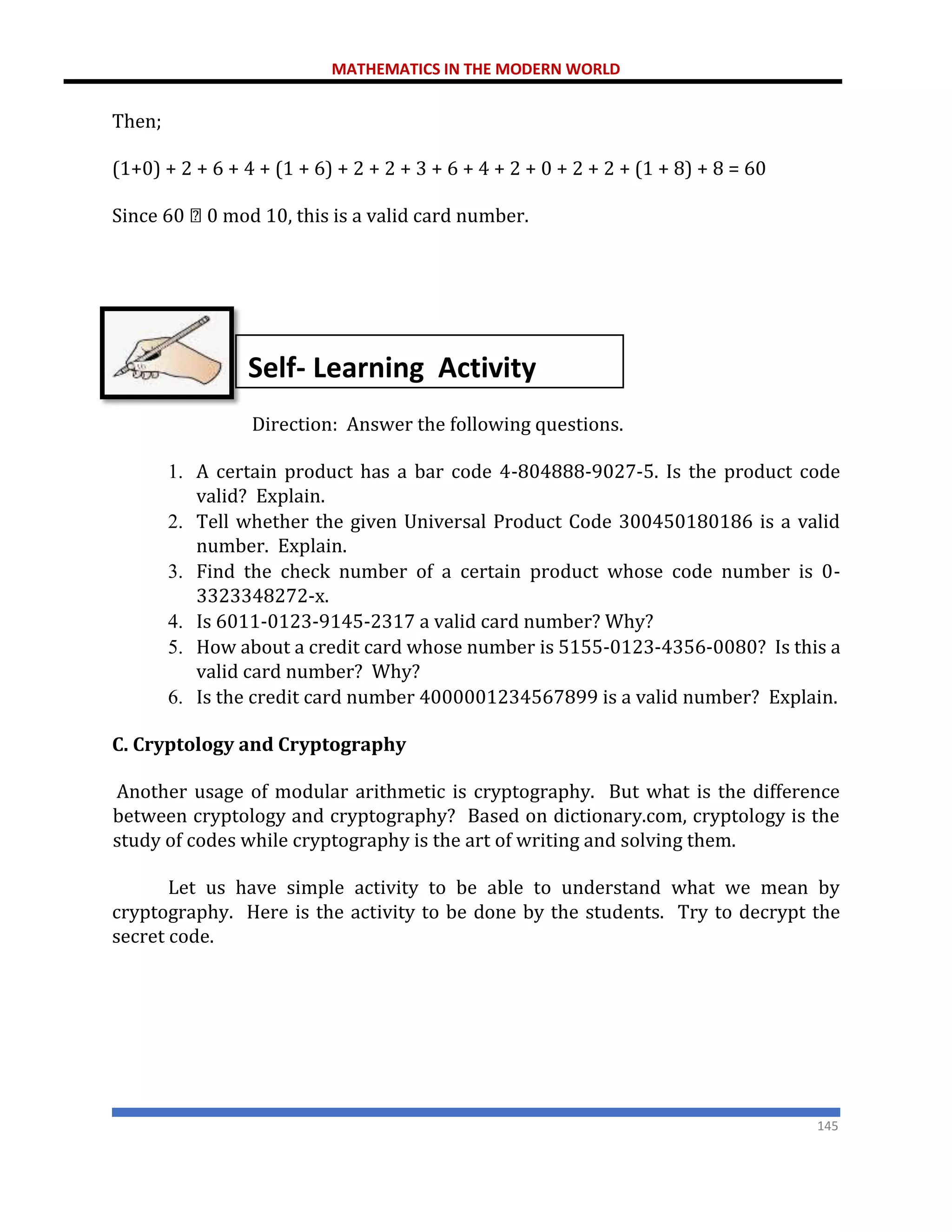 MATHEMATICS IN THE MODERN WORLD
145
Then;
(1+0) + 2 + 6 + 4 + (1 + 6) + 2 + 2 + 3 + 6 + 4 + 2 + 0 + 2 + 2 + (1 + 8) + 8 = 60
Since 60 0 mod 10, this is a valid card number.
Direction: Answer the following questions.
1. A certain product has a bar code 4-804888-9027-5. Is the product code
valid? Explain.
2. Tell whether the given Universal Product Code 300450180186 is a valid
number. Explain.
3. Find the check number of a certain product whose code number is 0-
3323348272-x.
4. Is 6011-0123-9145-2317 a valid card number? Why?
5. How about a credit card whose number is 5155-0123-4356-0080? Is this a
valid card number? Why?
6. Is the credit card number 4000001234567899 is a valid number? Explain.
C. Cryptology and Cryptography
Another usage of modular arithmetic is cryptography. But what is the difference
between cryptology and cryptography? Based on dictionary.com, cryptology is the
study of codes while cryptography is the art of writing and solving them.
Let us have simple activity to be able to understand what we mean by
cryptography. Here is the activity to be done by the students. Try to decrypt the
secret code.
Self- Learning Activity
 