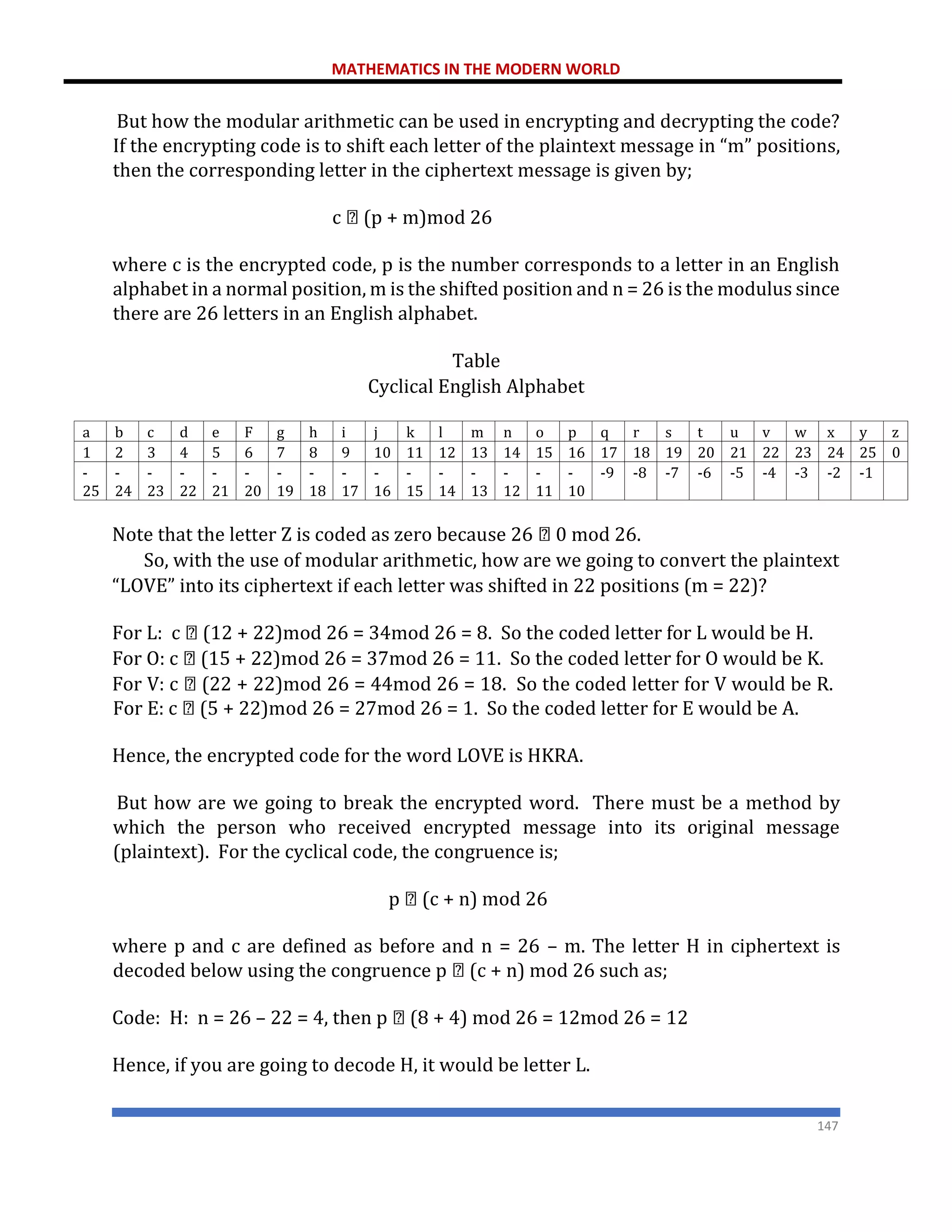 MATHEMATICS IN THE MODERN WORLD
147
But how the modular arithmetic can be used in encrypting and decrypting the code?
If the encrypting code is to shift each letter of the plaintext message in “m” positions,
then the corresponding letter in the ciphertext message is given by;
c (p + m)mod 26
where c is the encrypted code, p is the number corresponds to a letter in an English
alphabet in a normal position, m is the shifted position and n = 26 is the modulus since
there are 26 letters in an English alphabet.
Table
Cyclical English Alphabet
a b c d e F g h i j k l m n o p q r s t u v w x y z
1 2 3 4 5 6 7 8 9 10 11 12 13 14 15 16 17 18 19 20 21 22 23 24 25 0
-
25
-
24
-
23
-
22
-
21
-
20
-
19
-
18
-
17
-
16
-
15
-
14
-
13
-
12
-
11
-
10
-9 -8 -7 -6 -5 -4 -3 -2 -1
Note that the letter Z is coded as zero because 26 0 mod 26.
So, with the use of modular arithmetic, how are we going to convert the plaintext
“LOVE” into its ciphertext if each letter was shifted in 22 positions (m = 22)?
For L: c (12 + 22)mod 26 = 34mod 26 = 8. So the coded letter for L would be H.
For O: c (15 + 22)mod 26 = 37mod 26 = 11. So the coded letter for O would be K.
For V: c (22 + 22)mod 26 = 44mod 26 = 18. So the coded letter for V would be R.
For E: c (5 + 22)mod 26 = 27mod 26 = 1. So the coded letter for E would be A.
Hence, the encrypted code for the word LOVE is HKRA.
But how are we going to break the encrypted word. There must be a method by
which the person who received encrypted message into its original message
(plaintext). For the cyclical code, the congruence is;
p (c + n) mod 26
where p and c are defined as before and n = 26 – m. The letter H in ciphertext is
decoded below using the congruence p (c + n) mod 26 such as;
Code: H: n = 26 – 22 = 4, then p (8 + 4) mod 26 = 12mod 26 = 12
Hence, if you are going to decode H, it would be letter L.
 