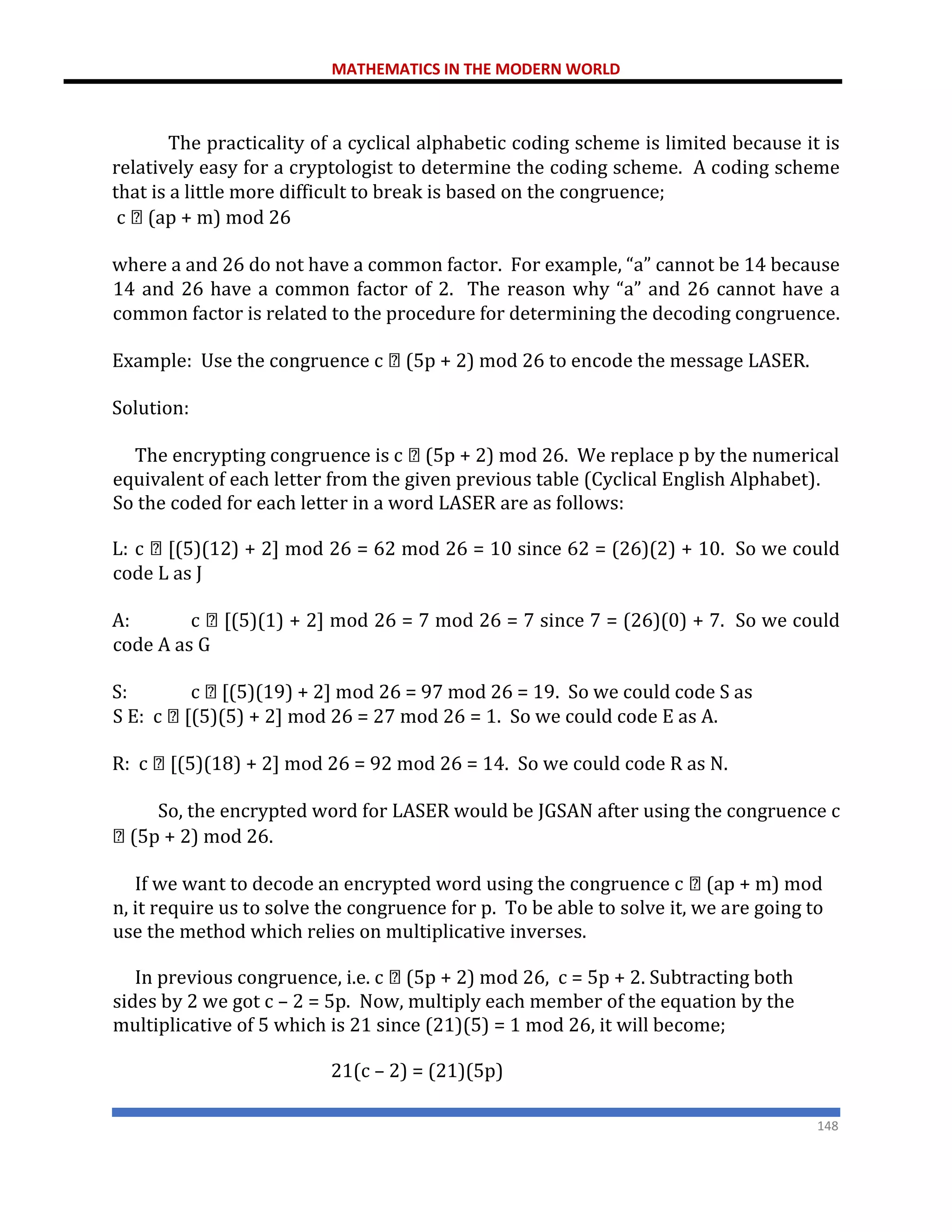 MATHEMATICS IN THE MODERN WORLD
148
The practicality of a cyclical alphabetic coding scheme is limited because it is
relatively easy for a cryptologist to determine the coding scheme. A coding scheme
that is a little more difficult to break is based on the congruence;
c (ap + m) mod 26
where a and 26 do not have a common factor. For example, “a” cannot be 14 because
14 and 26 have a common factor of 2. The reason why “a” and 26 cannot have a
common factor is related to the procedure for determining the decoding congruence.
Example: Use the congruence c (5p + 2) mod 26 to encode the message LASER.
Solution:
The encrypting congruence is c (5p + 2) mod 26. We replace p by the numerical
equivalent of each letter from the given previous table (Cyclical English Alphabet).
So the coded for each letter in a word LASER are as follows:
L: c [(5)(12) + 2] mod 26 = 62 mod 26 = 10 since 62 = (26)(2) + 10. So we could
code L as J
A: c [(5)(1) + 2] mod 26 = 7 mod 26 = 7 since 7 = (26)(0) + 7. So we could
code A as G
S: c [(5)(19) + 2] mod 26 = 97 mod 26 = 19. So we could code S as
S E: c [(5)(5) + 2] mod 26 = 27 mod 26 = 1. So we could code E as A.
R: c [(5)(18) + 2] mod 26 = 92 mod 26 = 14. So we could code R as N.
So, the encrypted word for LASER would be JGSAN after using the congruence c
(5p + 2) mod 26.
If we want to decode an encrypted word using the congruence c (ap + m) mod
n, it require us to solve the congruence for p. To be able to solve it, we are going to
use the method which relies on multiplicative inverses.
In previous congruence, i.e. c (5p + 2) mod 26, c = 5p + 2. Subtracting both
sides by 2 we got c – 2 = 5p. Now, multiply each member of the equation by the
multiplicative of 5 which is 21 since (21)(5) = 1 mod 26, it will become;
21(c – 2) = (21)(5p)
 