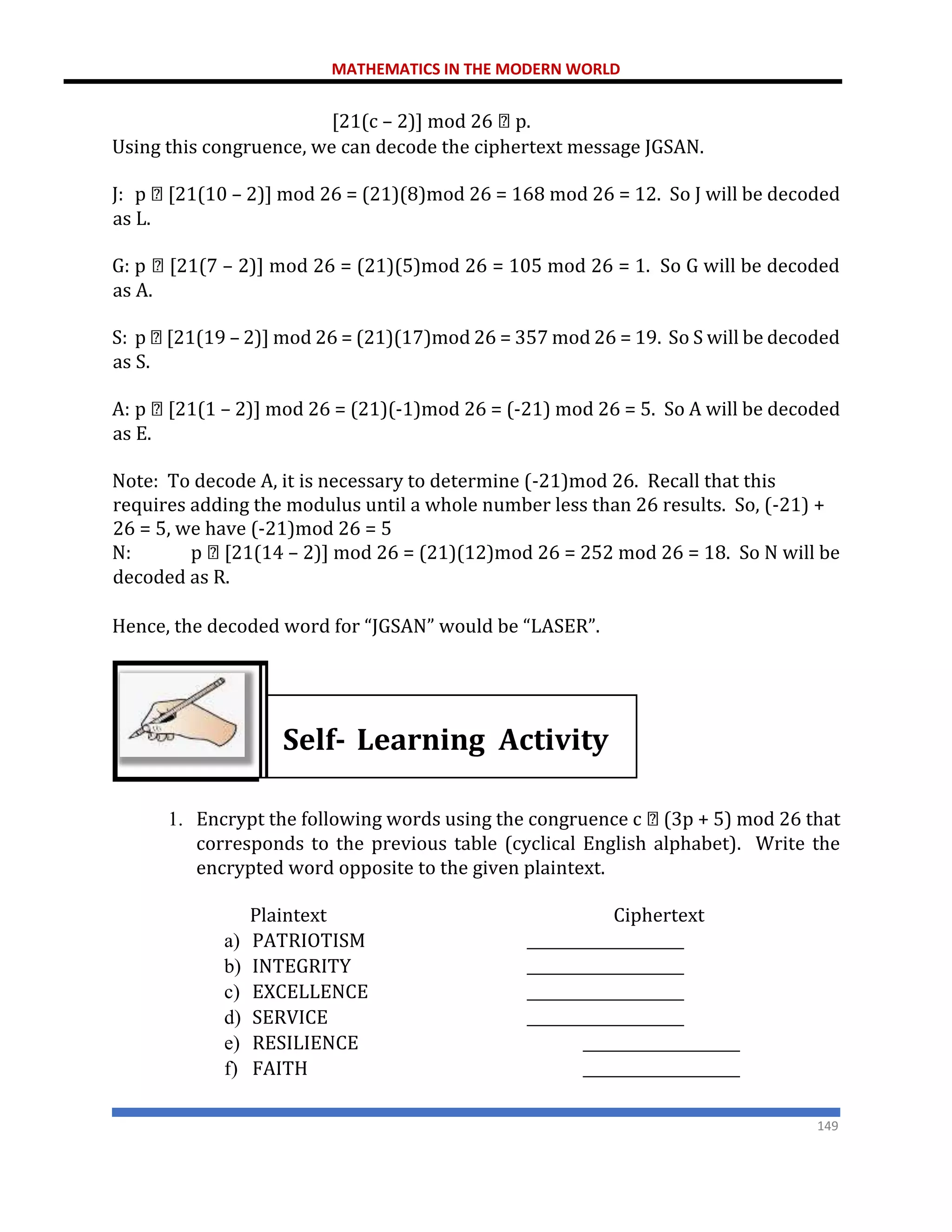 MATHEMATICS IN THE MODERN WORLD
149
[21(c – 2)] mod 26 p.
Using this congruence, we can decode the ciphertext message JGSAN.
J: p [21(10 – 2)] mod 26 = (21)(8)mod 26 = 168 mod 26 = 12. So J will be decoded
as L.
G: p [21(7 – 2)] mod 26 = (21)(5)mod 26 = 105 mod 26 = 1. So G will be decoded
as A.
S: p [21(19 – 2)] mod 26 = (21)(17)mod 26 = 357 mod 26 = 19. So S will be decoded
as S.
A: p [21(1 – 2)] mod 26 = (21)(-1)mod 26 = (-21) mod 26 = 5. So A will be decoded
as E.
Note: To decode A, it is necessary to determine (-21)mod 26. Recall that this
requires adding the modulus until a whole number less than 26 results. So, (-21) +
26 = 5, we have (-21)mod 26 = 5
N: p [21(14 – 2)] mod 26 = (21)(12)mod 26 = 252 mod 26 = 18. So N will be
decoded as R.
Hence, the decoded word for “JGSAN” would be “LASER”.
Self- Learning Activity
1. Encrypt the following words using the congruence c (3p + 5) mod 26 that
corresponds to the previous table (cyclical English alphabet). Write the
encrypted word opposite to the given plaintext.
Plaintext Ciphertext
a) PATRIOTISM _____________________
b) INTEGRITY _____________________
c) EXCELLENCE _____________________
d) SERVICE _____________________
e) RESILIENCE _____________________
f) FAITH _____________________
 