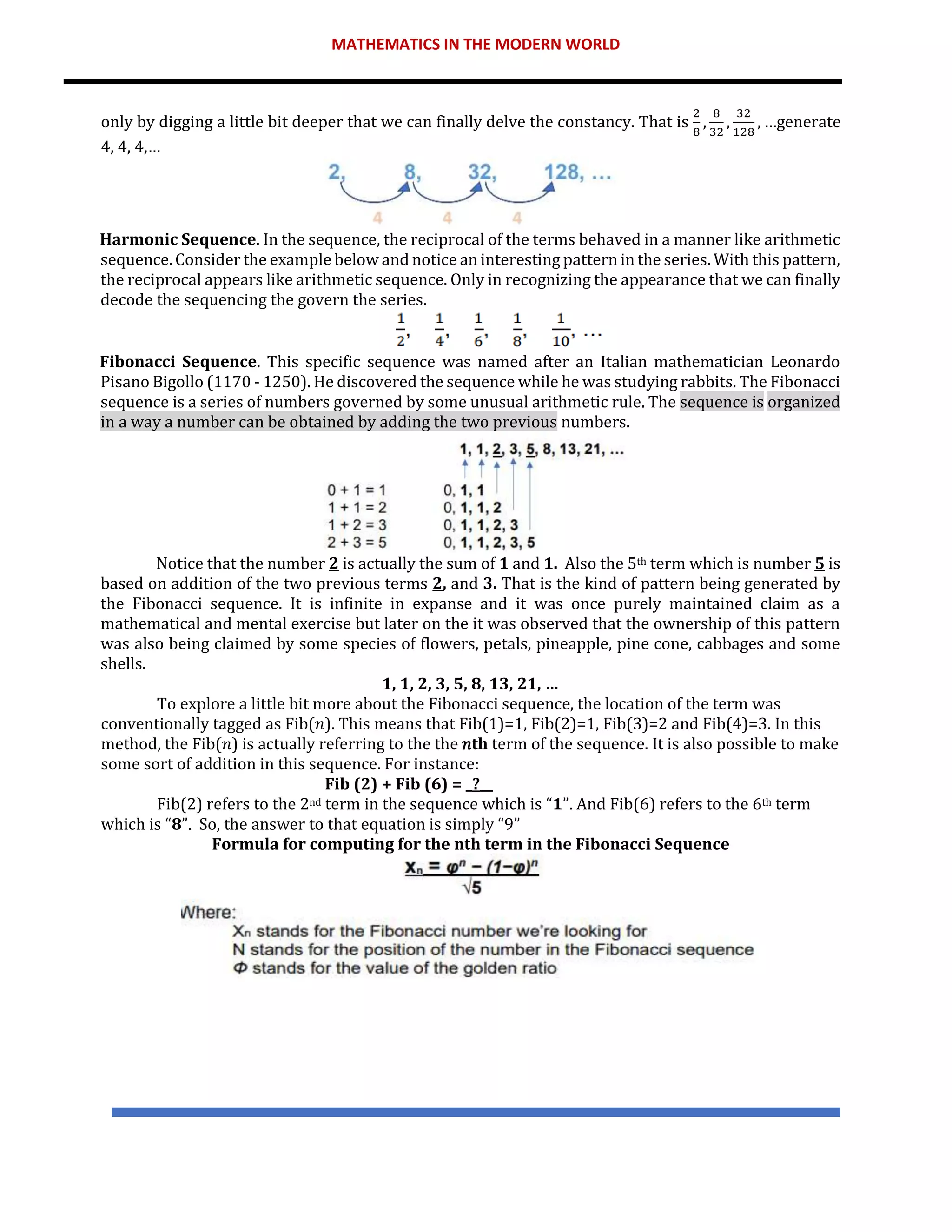 MATHEMATICS IN THE MODERN WORLD
only by digging a little bit deeper that we can finally delve the constancy. That is
2
8
,
8
32
,
32
128
, …generate
4, 4, 4,…
Harmonic Sequence. In the sequence, the reciprocal of the terms behaved in a manner like arithmetic
sequence. Consider the example below and notice an interesting pattern in the series. With this pattern,
the reciprocal appears like arithmetic sequence. Only in recognizing the appearance that we can finally
decode the sequencing the govern the series.
Fibonacci Sequence. This specific sequence was named after an Italian mathematician Leonardo
Pisano Bigollo (1170 - 1250). He discovered the sequence while he was studying rabbits. The Fibonacci
sequence is a series of numbers governed by some unusual arithmetic rule. The sequence is organized
in a way a number can be obtained by adding the two previous numbers.
Notice that the number 2 is actually the sum of 1 and 1. Also the 5th term which is number 5 is
based on addition of the two previous terms 2, and 3. That is the kind of pattern being generated by
the Fibonacci sequence. It is infinite in expanse and it was once purely maintained claim as a
mathematical and mental exercise but later on the it was observed that the ownership of this pattern
was also being claimed by some species of flowers, petals, pineapple, pine cone, cabbages and some
shells.
1, 1, 2, 3, 5, 8, 13, 21, …
To explore a little bit more about the Fibonacci sequence, the location of the term was
conventionally tagged as Fib(𝑛). This means that Fib(1)=1, Fib(2)=1, Fib(3)=2 and Fib(4)=3. In this
method, the Fib(𝑛) is actually referring to the the 𝑛th term of the sequence. It is also possible to make
some sort of addition in this sequence. For instance:
Fib (2) + Fib (6) = _?__
Fib(2) refers to the 2nd term in the sequence which is “1”. And Fib(6) refers to the 6th term
which is “8”. So, the answer to that equation is simply “9”
Formula for computing for the nth term in the Fibonacci Sequence
 