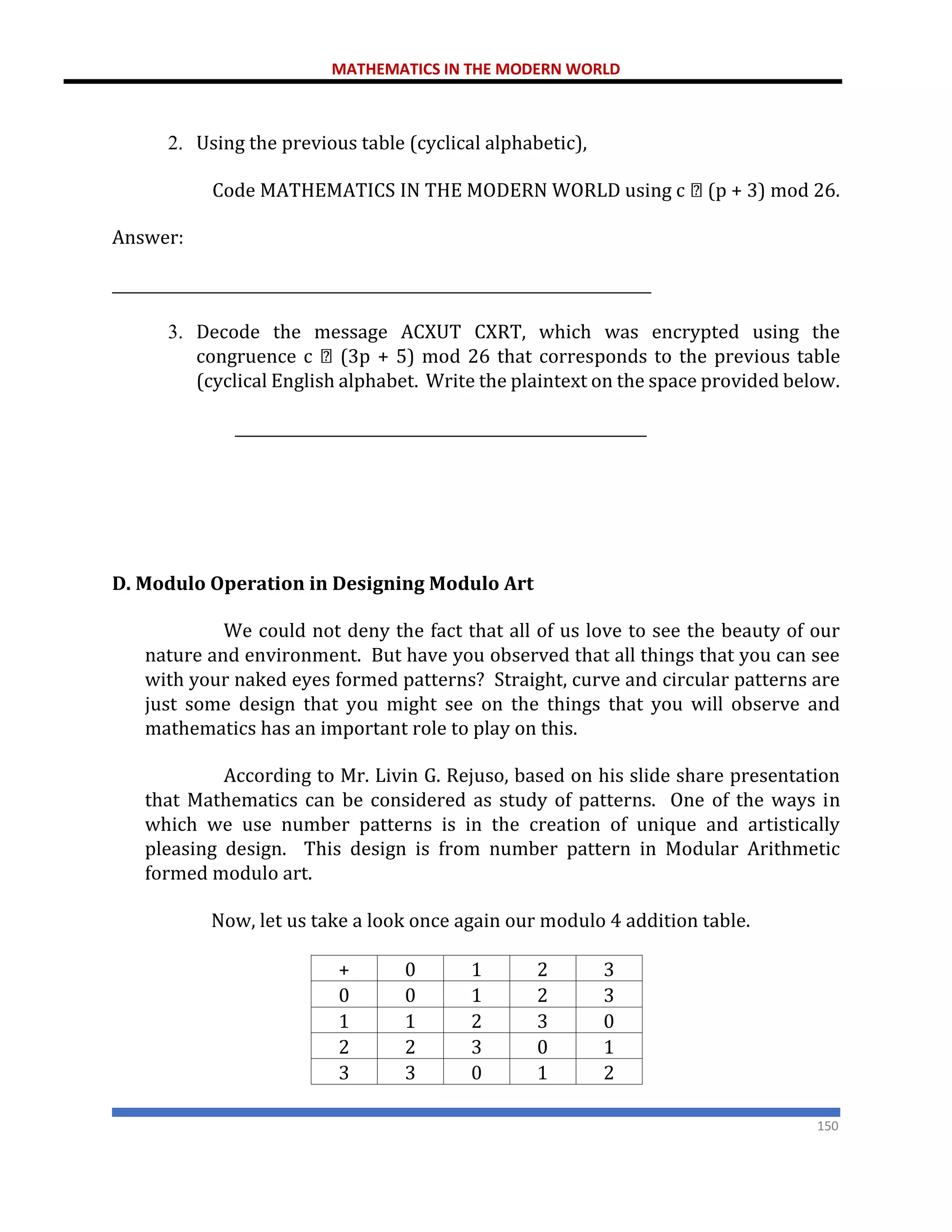 MATHEMATICS IN THE MODERN WORLD
150
2. Using the previous table (cyclical alphabetic),
Code MATHEMATICS IN THE MODERN WORLD using c (p + 3) mod 26.
Answer:
________________________________________________________________________
3. Decode the message ACXUT CXRT, which was encrypted using the
congruence c (3p + 5) mod 26 that corresponds to the previous table
(cyclical English alphabet. Write the plaintext on the space provided below.
_______________________________________________________
D. Modulo Operation in Designing Modulo Art
We could not deny the fact that all of us love to see the beauty of our
nature and environment. But have you observed that all things that you can see
with your naked eyes formed patterns? Straight, curve and circular patterns are
just some design that you might see on the things that you will observe and
mathematics has an important role to play on this.
According to Mr. Livin G. Rejuso, based on his slide share presentation
that Mathematics can be considered as study of patterns. One of the ways in
which we use number patterns is in the creation of unique and artistically
pleasing design. This design is from number pattern in Modular Arithmetic
formed modulo art.
Now, let us take a look once again our modulo 4 addition table.
+ 0 1 2 3
0 0 1 2 3
1 1 2 3 0
2 2 3 0 1
3 3 0 1 2
 