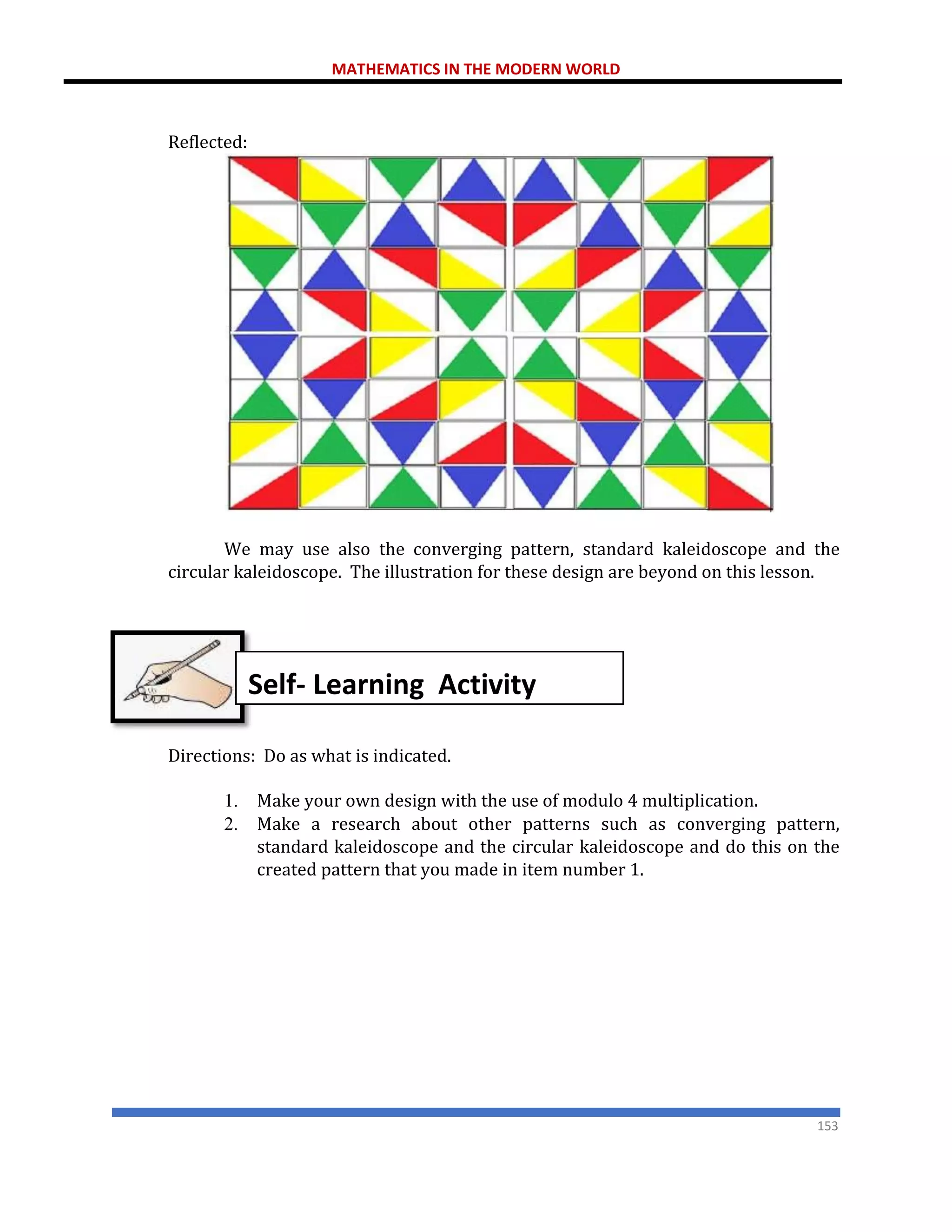 MATHEMATICS IN THE MODERN WORLD
153
Reflected:
We may use also the converging pattern, standard kaleidoscope and the
circular kaleidoscope. The illustration for these design are beyond on this lesson.
Directions: Do as what is indicated.
1. Make your own design with the use of modulo 4 multiplication.
2. Make a research about other patterns such as converging pattern,
standard kaleidoscope and the circular kaleidoscope and do this on the
created pattern that you made in item number 1.
Self- Learning Activity
 