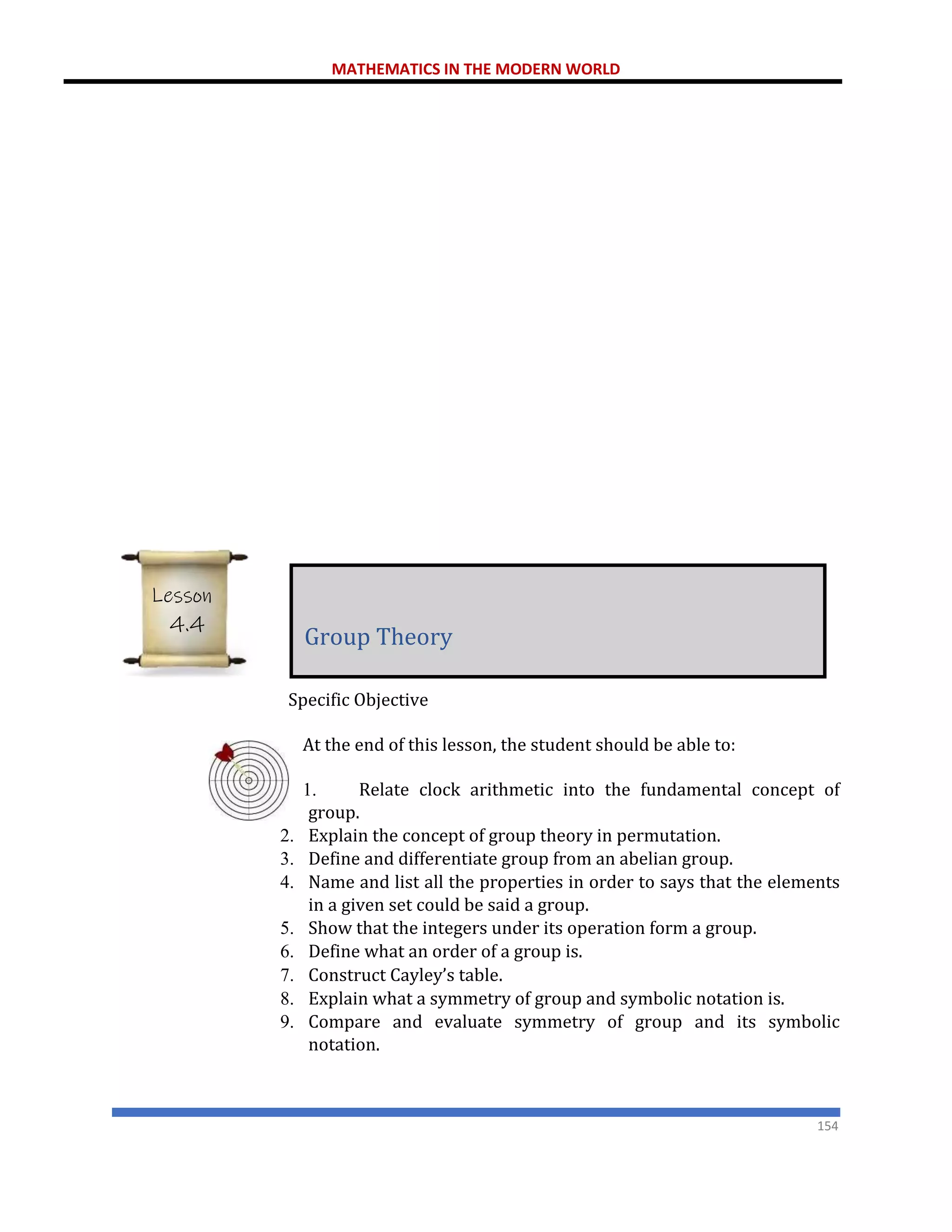 MATHEMATICS IN THE MODERN WORLD
154
Specific Objective
At the end of this lesson, the student should be able to:
1. Relate clock arithmetic into the fundamental concept of
group.
2. Explain the concept of group theory in permutation.
3. Define and differentiate group from an abelian group.
4. Name and list all the properties in order to says that the elements
in a given set could be said a group.
5. Show that the integers under its operation form a group.
6. Define what an order of a group is.
7. Construct Cayley’s table.
8. Explain what a symmetry of group and symbolic notation is.
9. Compare and evaluate symmetry of group and its symbolic
notation.
Group Theory
Lesson
4.4
 
