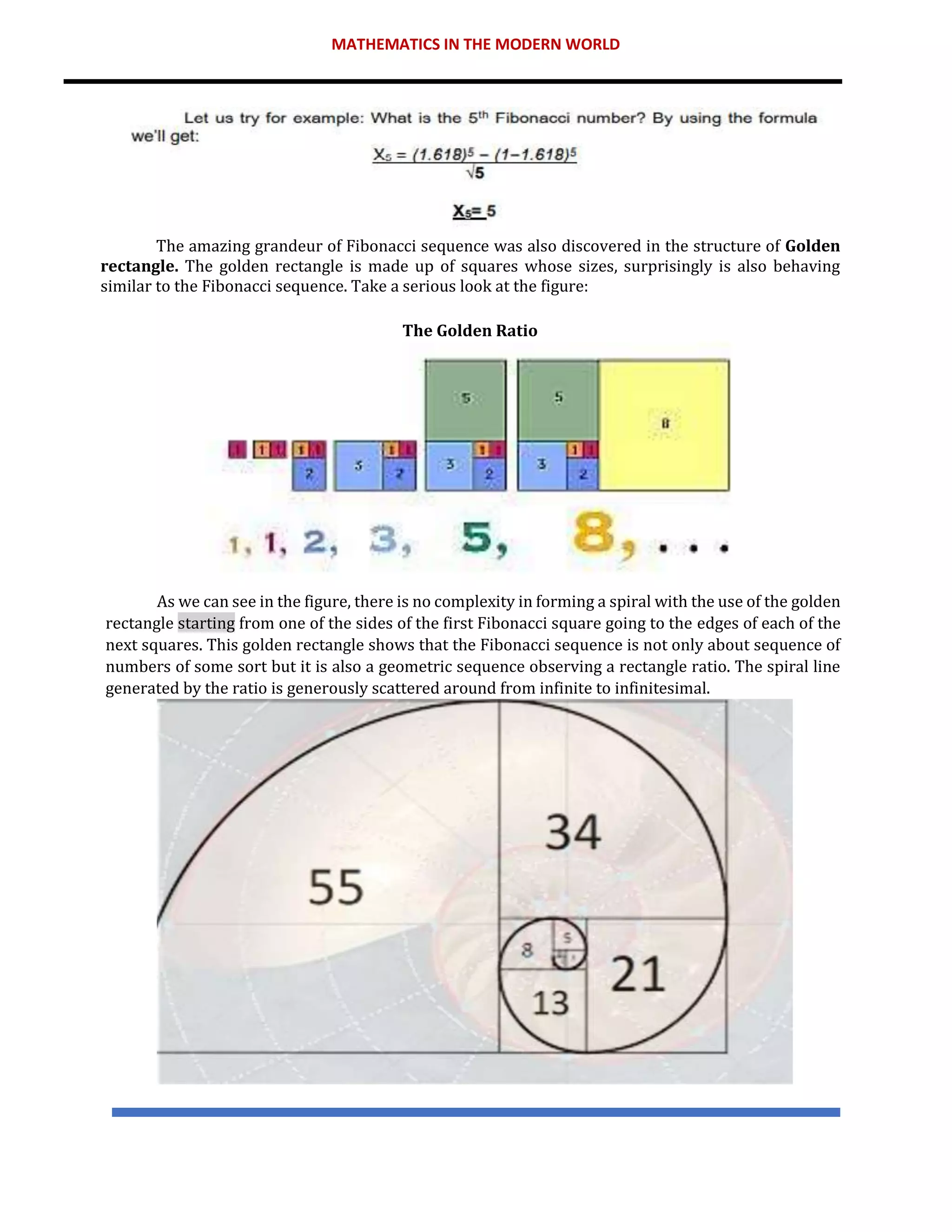 MATHEMATICS IN THE MODERN WORLD
The amazing grandeur of Fibonacci sequence was also discovered in the structure of Golden
rectangle. The golden rectangle is made up of squares whose sizes, surprisingly is also behaving
similar to the Fibonacci sequence. Take a serious look at the figure:
The Golden Ratio
As we can see in the figure, there is no complexity in forming a spiral with the use of the golden
rectangle starting from one of the sides of the first Fibonacci square going to the edges of each of the
next squares. This golden rectangle shows that the Fibonacci sequence is not only about sequence of
numbers of some sort but it is also a geometric sequence observing a rectangle ratio. The spiral line
generated by the ratio is generously scattered around from infinite to infinitesimal.
 