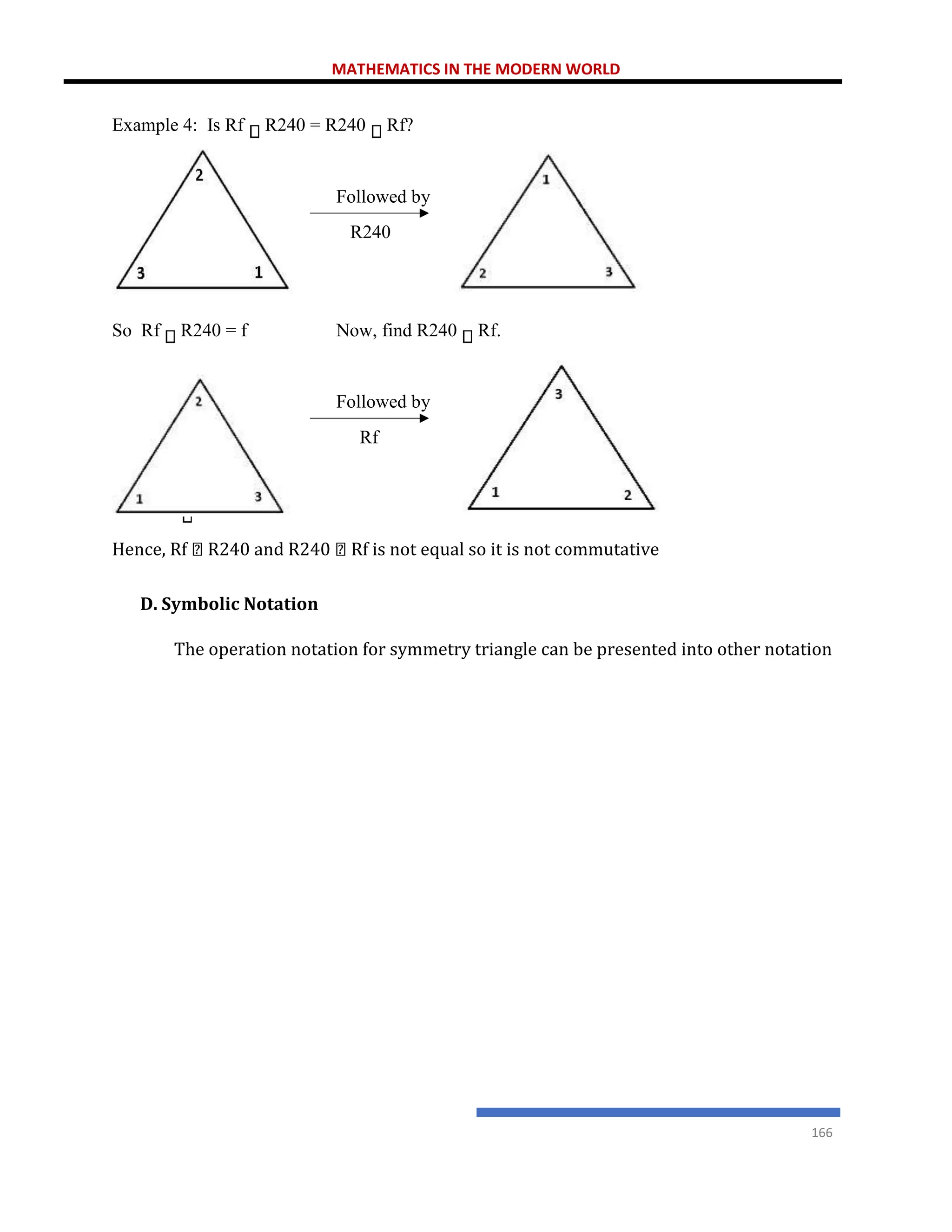 MATHEMATICS IN THE MODERN WORLD
166
Hence, Rf R240 and R240 Rf is not equal so it is not commutative
D. Symbolic Notation
The operation notation for symmetry triangle can be presented into other notation
Example 4: Is Rf R240 = R240 Rf?
Followed by
R240
So Rf R240 = f Now, find R240 Rf.
Followed by
Rf
So R240 Rf = R2f
 