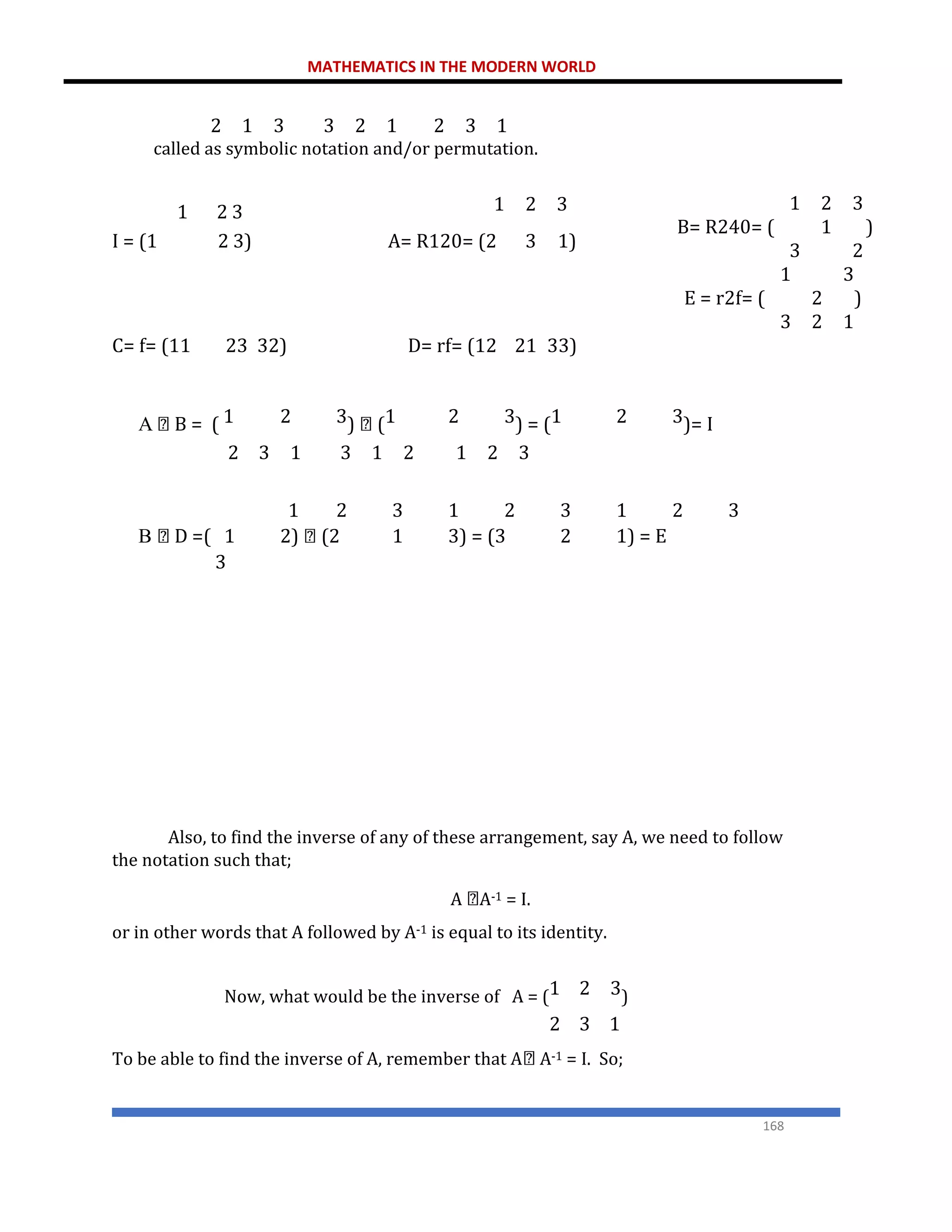 MATHEMATICS IN THE MODERN WORLD
168
called as symbolic notation and/or permutation.
1 2 3 1 2 3
I = (1 2 3) A= R120= (2 3 1)
C= f= (11 23 32) D= rf= (12 21 33)
A B = ( 1 2 3) (1 2 3) = (1 2 3)= I
2 3 1 3 1 2 1 2 3
1 2 3 1 2 3 1 2 3
B D =( 1 2) (2 1 3) = (3 2 1) = E
3
Also, to find the inverse of any of these arrangement, say A, we need to follow
the notation such that;
A A-1 = I.
or in other words that A followed by A-1 is equal to its identity.
Now, what would be the inverse of A = (1 2 3)
2 3 1
To be able to find the inverse of A, remember that A A-1 = I. So;
2 1 3 3 2 1 2 3 1
1
B= R240= (
3
2
1
3
)
2
1
E = r2f= (
3
2
2
3
)
1
 