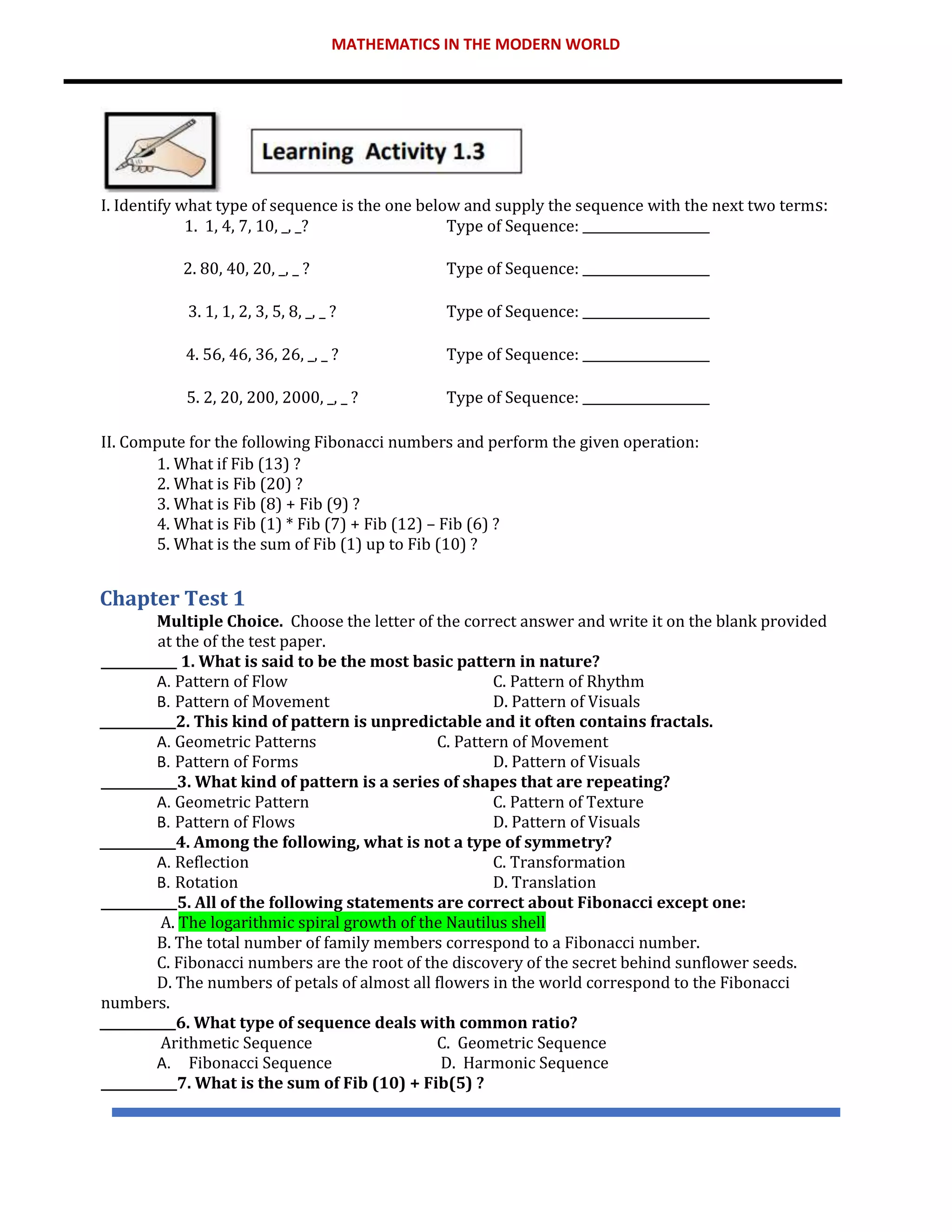 MATHEMATICS IN THE MODERN WORLD
I. Identify what type of sequence is the one below and supply the sequence with the next two terms:
1. 1, 4, 7, 10, _, _? Type of Sequence: ____________________
2. 80, 40, 20, _, _ ? Type of Sequence: ____________________
3. 1, 1, 2, 3, 5, 8, _, _ ? Type of Sequence: ____________________
4. 56, 46, 36, 26, _, _ ? Type of Sequence: ____________________
5. 2, 20, 200, 2000, _, _ ? Type of Sequence: ____________________
II. Compute for the following Fibonacci numbers and perform the given operation:
1. What if Fib (13) ?
2. What is Fib (20) ?
3. What is Fib (8) + Fib (9) ?
4. What is Fib (1) * Fib (7) + Fib (12) – Fib (6) ?
5. What is the sum of Fib (1) up to Fib (10) ?
Chapter Test 1
Multiple Choice. Choose the letter of the correct answer and write it on the blank provided
at the of the test paper.
____________ 1. What is said to be the most basic pattern in nature?
A. Pattern of Flow C. Pattern of Rhythm
B. Pattern of Movement D. Pattern of Visuals
____________2. This kind of pattern is unpredictable and it often contains fractals.
A. Geometric Patterns C. Pattern of Movement
B. Pattern of Forms D. Pattern of Visuals
____________3. What kind of pattern is a series of shapes that are repeating?
A. Geometric Pattern C. Pattern of Texture
B. Pattern of Flows D. Pattern of Visuals
____________4. Among the following, what is not a type of symmetry?
A. Reflection C. Transformation
B. Rotation D. Translation
____________5. All of the following statements are correct about Fibonacci except one:
A. The logarithmic spiral growth of the Nautilus shell
B. The total number of family members correspond to a Fibonacci number.
C. Fibonacci numbers are the root of the discovery of the secret behind sunflower seeds.
D. The numbers of petals of almost all flowers in the world correspond to the Fibonacci
numbers.
____________6. What type of sequence deals with common ratio?
Arithmetic Sequence C. Geometric Sequence
A. Fibonacci Sequence D. Harmonic Sequence
____________7. What is the sum of Fib (10) + Fib(5) ?
 