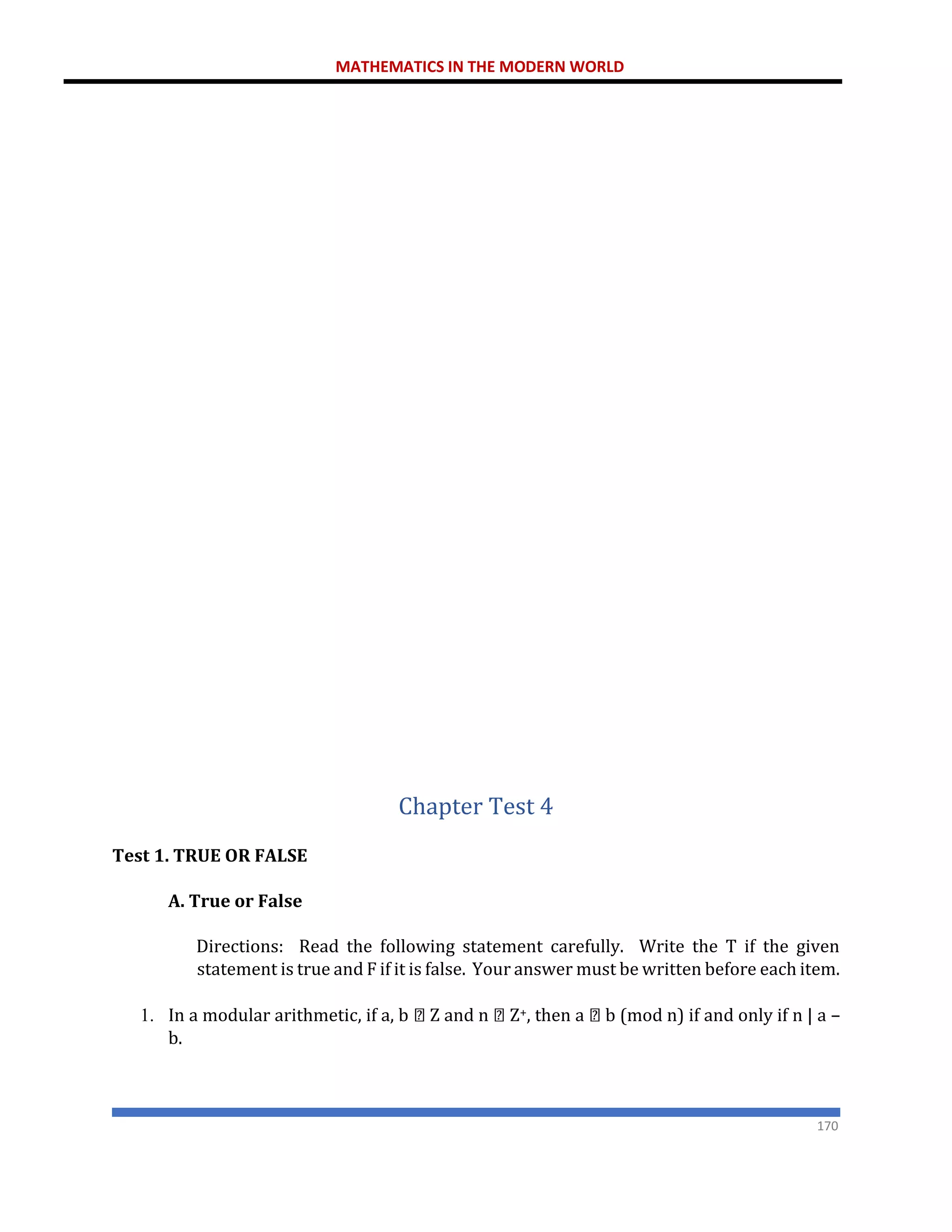 MATHEMATICS IN THE MODERN WORLD
170
Chapter Test 4
Test 1. TRUE OR FALSE
A. True or False
Directions: Read the following statement carefully. Write the T if the given
statement is true and F if it is false. Your answer must be written before each item.
1. In a modular arithmetic, if a, b Z and n Z+, then a b (mod n) if and only if n | a –
b.
 