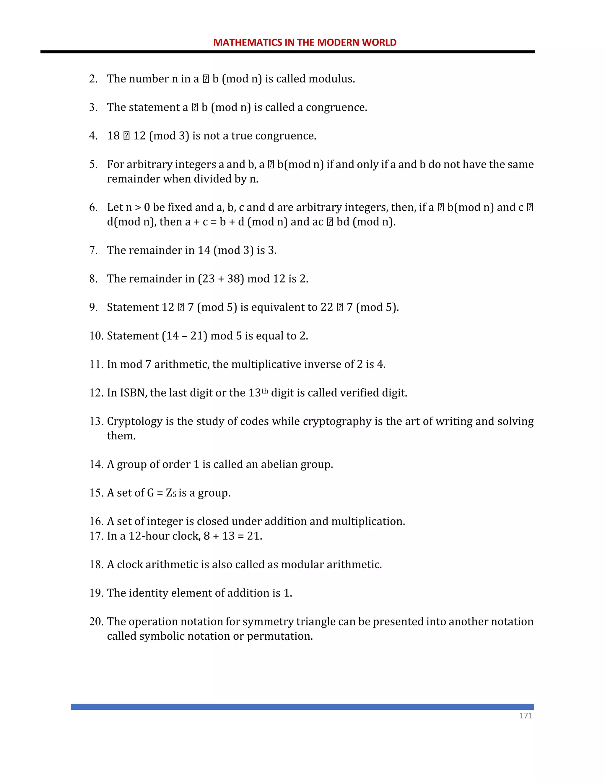 MATHEMATICS IN THE MODERN WORLD
171
2. The number n in a b (mod n) is called modulus.
3. The statement a b (mod n) is called a congruence.
4. 18 12 (mod 3) is not a true congruence.
5. For arbitrary integers a and b, a b(mod n) if and only if a and b do not have the same
remainder when divided by n.
6. Let n > 0 be fixed and a, b, c and d are arbitrary integers, then, if a b(mod n) and c
d(mod n), then a + c = b + d (mod n) and ac bd (mod n).
7. The remainder in 14 (mod 3) is 3.
8. The remainder in (23 + 38) mod 12 is 2.
9. Statement 12 7 (mod 5) is equivalent to 22 7 (mod 5).
10. Statement (14 – 21) mod 5 is equal to 2.
11. In mod 7 arithmetic, the multiplicative inverse of 2 is 4.
12. In ISBN, the last digit or the 13th digit is called verified digit.
13. Cryptology is the study of codes while cryptography is the art of writing and solving
them.
14. A group of order 1 is called an abelian group.
15. A set of G = Z5 is a group.
16. A set of integer is closed under addition and multiplication.
17. In a 12-hour clock, 8 + 13 = 21.
18. A clock arithmetic is also called as modular arithmetic.
19. The identity element of addition is 1.
20. The operation notation for symmetry triangle can be presented into another notation
called symbolic notation or permutation.
 