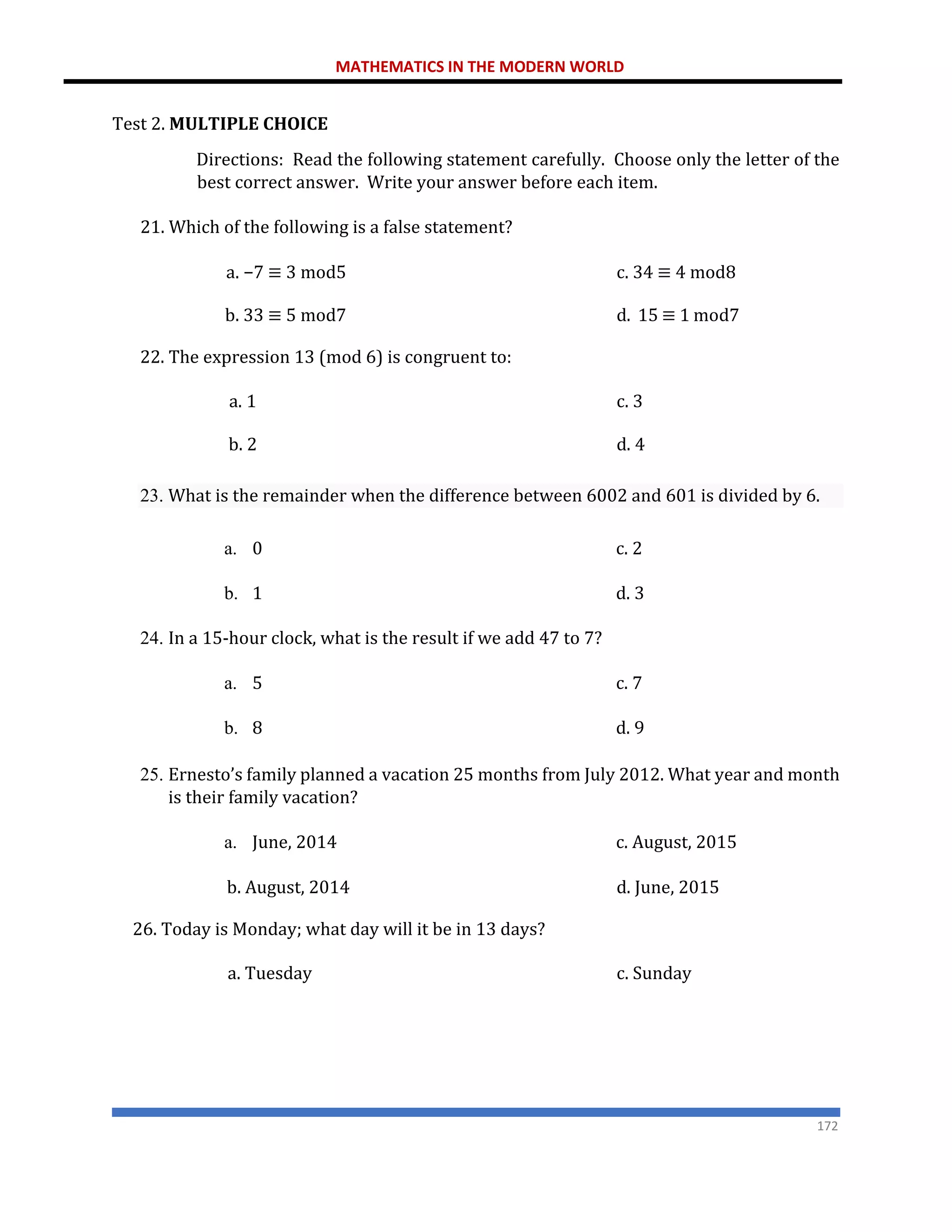 MATHEMATICS IN THE MODERN WORLD
172
Test 2. MULTIPLE CHOICE
Directions: Read the following statement carefully. Choose only the letter of the
best correct answer. Write your answer before each item.
21. Which of the following is a false statement?
a. −7 ≡ 3 mod5 c. 34 ≡ 4 mod8
b. 33 ≡ 5 mod7
22. The expression 13 (mod 6) is congruent to:
d. 15 ≡ 1 mod7
a. 1 c. 3
b. 2 d. 4
23. What is the remainder when the difference between 6002 and 601 is divided by 6.
a. 0 c. 2
b. 1 d. 3
24. In a 15-hour clock, what is the result if we add 47 to 7?
a. 5 c. 7
b. 8 d. 9
25. Ernesto’s family planned a vacation 25 months from July 2012. What year and month
is their family vacation?
a. June, 2014 c. August, 2015
b. August, 2014
26. Today is Monday; what day will it be in 13 days?
d. June, 2015
a. Tuesday c. Sunday
 