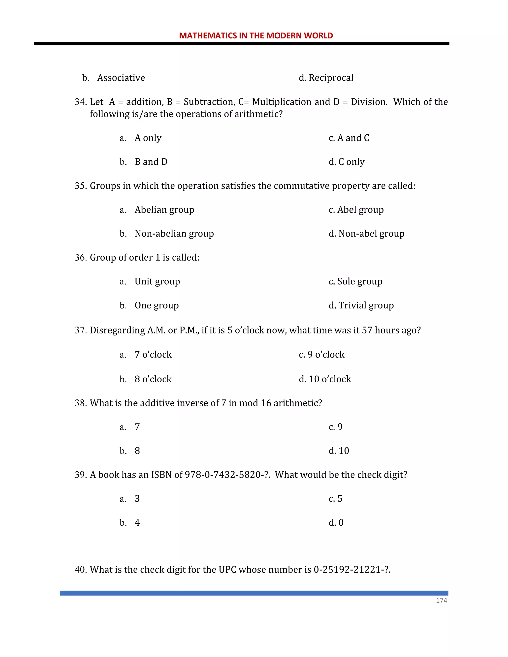 MATHEMATICS IN THE MODERN WORLD
174
b. Associative d. Reciprocal
34. Let A = addition, B = Subtraction, C= Multiplication and D = Division. Which of the
following is/are the operations of arithmetic?
a. A only c. A and C
b. B and D d. C only
35. Groups in which the operation satisfies the commutative property are called:
a. Abelian group c. Abel group
b. Non-abelian group d. Non-abel group
36. Group of order 1 is called:
a. Unit group c. Sole group
b. One group d. Trivial group
37. Disregarding A.M. or P.M., if it is 5 o’clock now, what time was it 57 hours ago?
a. 7 o’clock c. 9 o’clock
b. 8 o’clock d. 10 o’clock
38. What is the additive inverse of 7 in mod 16 arithmetic?
a. 7 c. 9
b. 8 d. 10
39. A book has an ISBN of 978-0-7432-5820-?. What would be the check digit?
a. 3 c. 5
b. 4 d. 0
40. What is the check digit for the UPC whose number is 0-25192-21221-?.
 