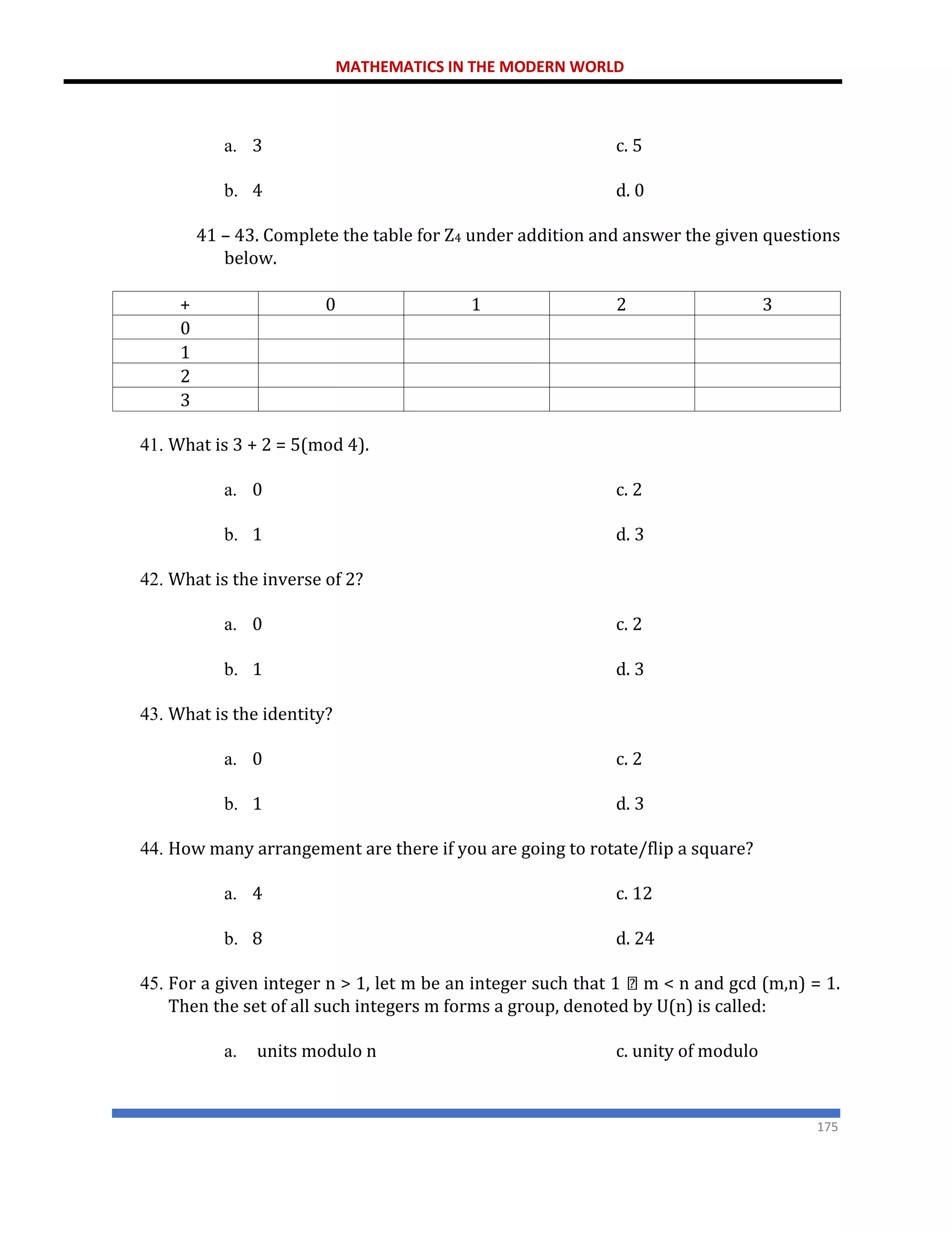 MATHEMATICS IN THE MODERN WORLD
175
a. 3 c. 5
b. 4 d. 0
41 – 43. Complete the table for Z4 under addition and answer the given questions
below.
+ 0 1 2 3
0
1
2
3
41. What is 3 + 2 = 5(mod 4).
a. 0 c. 2
b. 1 d. 3
42. What is the inverse of 2?
a. 0 c. 2
b. 1 d. 3
43. What is the identity?
a. 0 c. 2
b. 1 d. 3
44. How many arrangement are there if you are going to rotate/flip a square?
a. 4 c. 12
b. 8 d. 24
45. For a given integer n > 1, let m be an integer such that 1 m < n and gcd (m,n) = 1.
Then the set of all such integers m forms a group, denoted by U(n) is called:
a. units modulo n c. unity of modulo
 