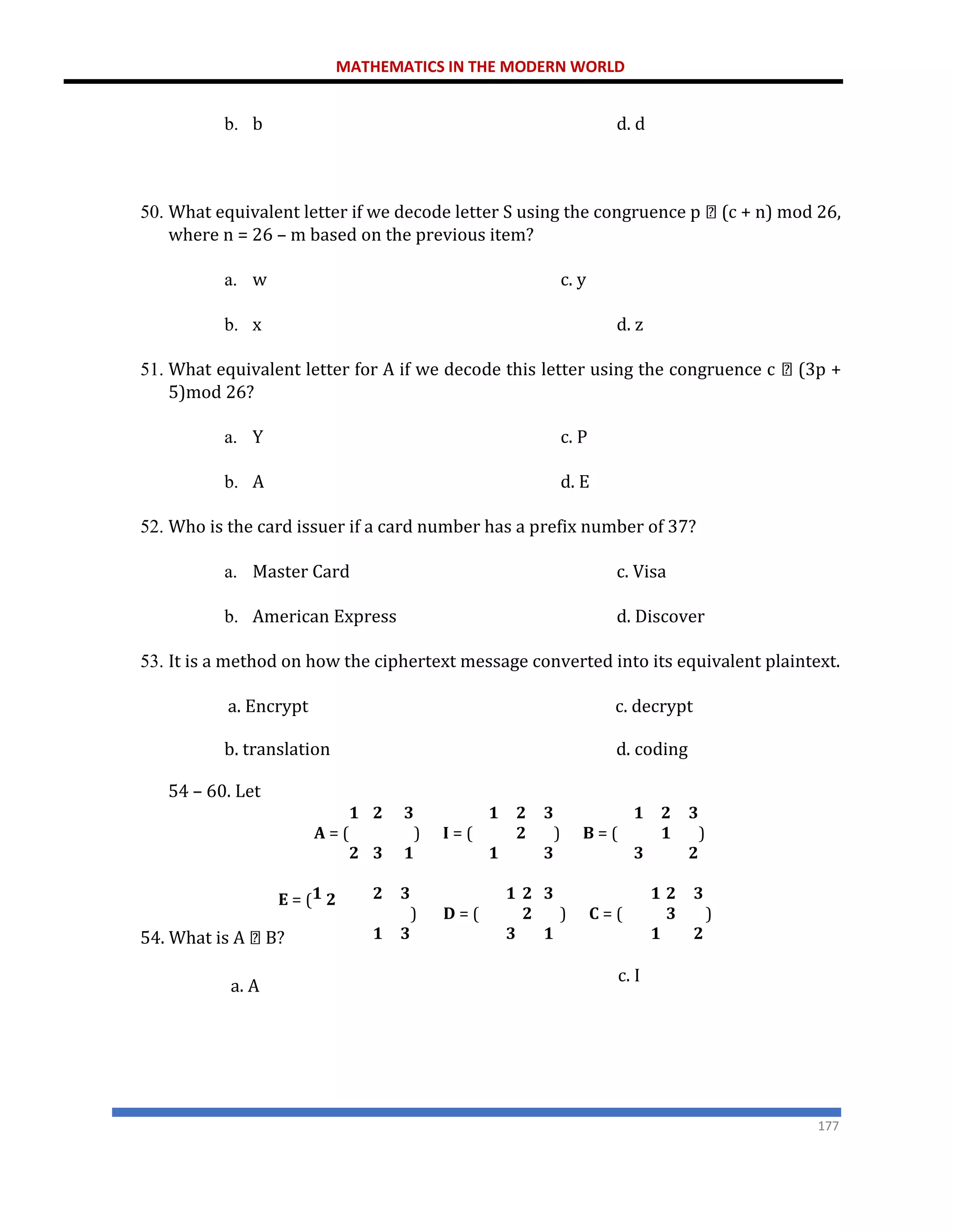 MATHEMATICS IN THE MODERN WORLD
177
b. b d. d
50. What equivalent letter if we decode letter S using the congruence p (c + n) mod 26,
where n = 26 – m based on the previous item?
a. w c. y
b. x d. z
51. What equivalent letter for A if we decode this letter using the congruence c (3p +
5)mod 26?
a. Y c. P
b. A d. E
52. Who is the card issuer if a card number has a prefix number of 37?
a. Master Card c. Visa
b. American Express d. Discover
53. It is a method on how the ciphertext message converted into its equivalent plaintext.
a. Encrypt c. decrypt
b. translation
54 – 60. Let
d. coding
𝟏
𝐀 = (
𝟐
𝟐 𝟑 𝟏
) 𝐈 = (
𝟑 𝟏 𝟏
𝟐
𝟐
𝟑 𝟏
) 𝐁 = (
𝟑 𝟑
𝟐
𝟏
𝟑
)
𝟐
𝐄 = (𝟏 𝟐
54. What is A B?
𝟐 𝟑 𝟏
) 𝐃 = (
𝟏 𝟑 𝟑
𝟐
𝟐
𝟑 𝟏
) 𝐂 = (
𝟏 𝟏
𝟐
𝟑
𝟑
)
𝟐
a. A
c. I
 