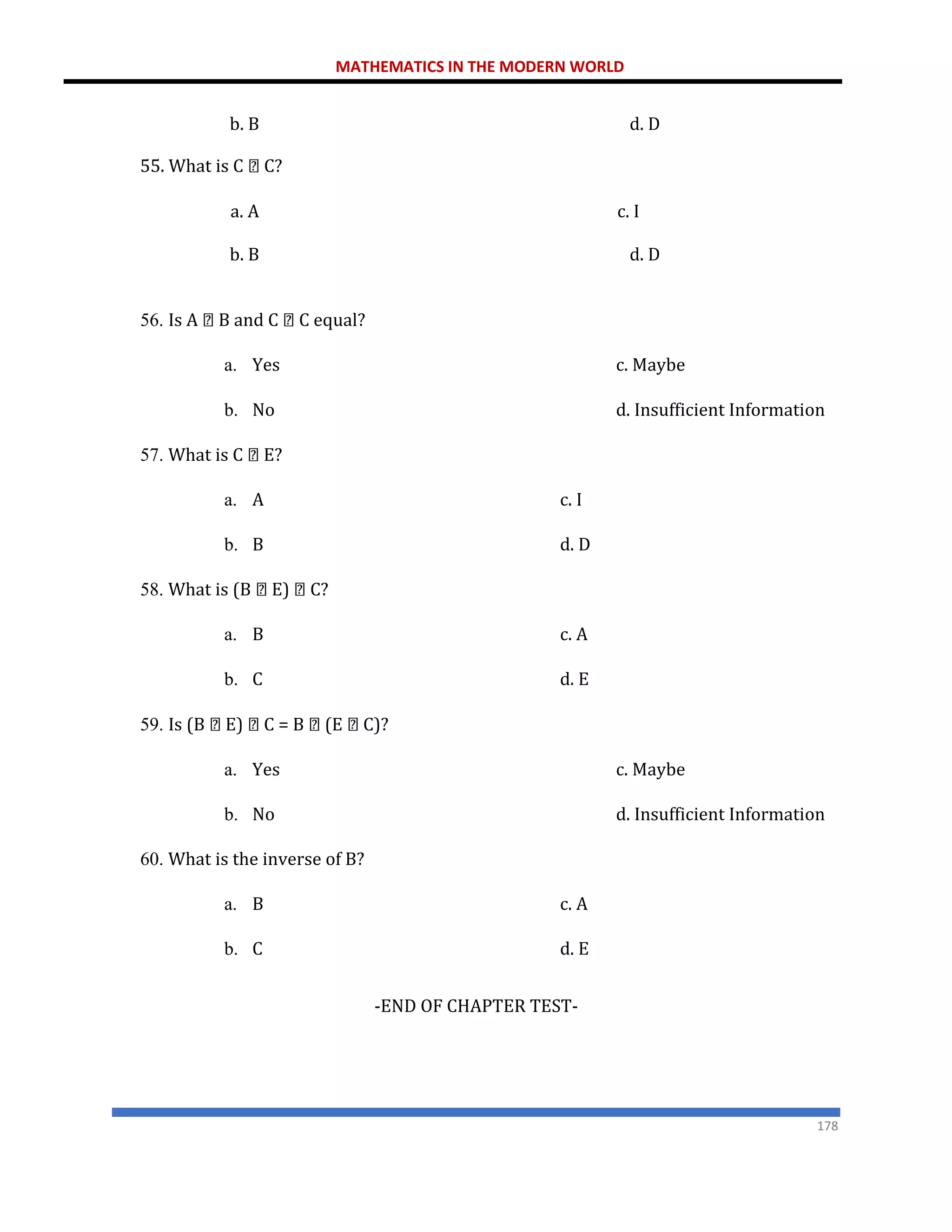 MATHEMATICS IN THE MODERN WORLD
178
b. B
55. What is C C?
d. D
a. A c. I
b. B d. D
56. Is A B and C C equal?
a. Yes c. Maybe
b. No d. Insufficient Information
57. What is C E?
a. A c. I
b. B d. D
58. What is (B E) C?
a. B c. A
b. C d. E
59. Is (B E) C = B (E C)?
a. Yes c. Maybe
b. No d. Insufficient Information
60. What is the inverse of B?
a. B c. A
b. C d. E
-END OF CHAPTER TEST-
 