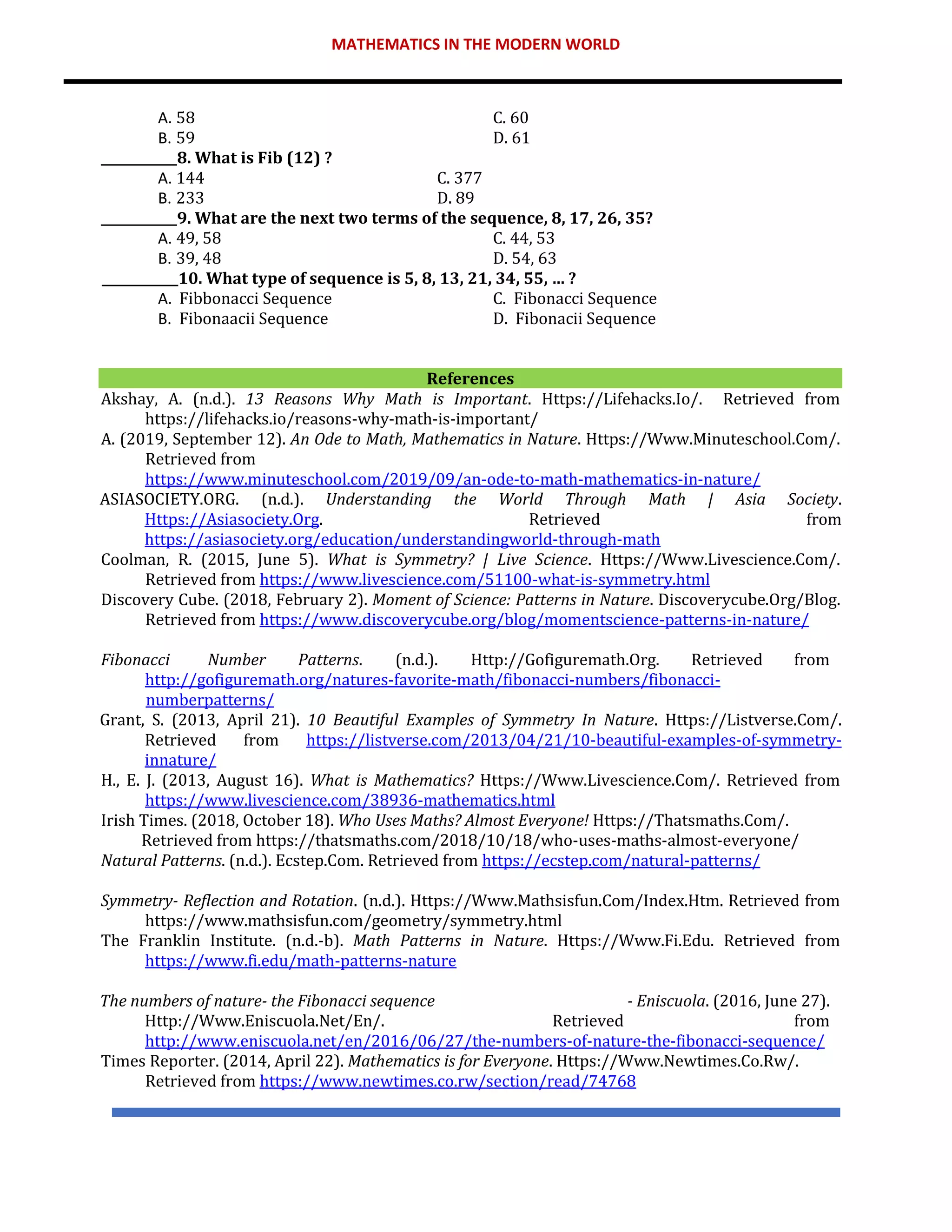 MATHEMATICS IN THE MODERN WORLD
A. 58 C. 60
B. 59 D. 61
____________8. What is Fib (12) ?
A. 144 C. 377
B. 233 D. 89
____________9. What are the next two terms of the sequence, 8, 17, 26, 35?
A. 49, 58 C. 44, 53
B. 39, 48 D. 54, 63
____________10. What type of sequence is 5, 8, 13, 21, 34, 55, … ?
A. Fibbonacci Sequence C. Fibonacci Sequence
B. Fibonaacii Sequence D. Fibonacii Sequence
References
Akshay, A. (n.d.). 13 Reasons Why Math is Important. Https://Lifehacks.Io/. Retrieved from
https://lifehacks.io/reasons-why-math-is-important/
A. (2019, September 12). An Ode to Math, Mathematics in Nature. Https://Www.Minuteschool.Com/.
Retrieved from
https://www.minuteschool.com/2019/09/an-ode-to-math-mathematics-in-nature/
ASIASOCIETY.ORG. (n.d.). Understanding the World Through Math | Asia Society.
Https://Asiasociety.Org. Retrieved from
https://asiasociety.org/education/understandingworld-through-math
Coolman, R. (2015, June 5). What is Symmetry? | Live Science. Https://Www.Livescience.Com/.
Retrieved from https://www.livescience.com/51100-what-is-symmetry.html
Discovery Cube. (2018, February 2). Moment of Science: Patterns in Nature. Discoverycube.Org/Blog.
Retrieved from https://www.discoverycube.org/blog/momentscience-patterns-in-nature/
Fibonacci Number Patterns. (n.d.). Http://Gofiguremath.Org. Retrieved from
http://gofiguremath.org/natures-favorite-math/fibonacci-numbers/fibonacci-
numberpatterns/
Grant, S. (2013, April 21). 10 Beautiful Examples of Symmetry In Nature. Https://Listverse.Com/.
Retrieved from https://listverse.com/2013/04/21/10-beautiful-examples-of-symmetry-
innature/
H., E. J. (2013, August 16). What is Mathematics? Https://Www.Livescience.Com/. Retrieved from
https://www.livescience.com/38936-mathematics.html
Irish Times. (2018, October 18). Who Uses Maths? Almost Everyone! Https://Thatsmaths.Com/.
Retrieved from https://thatsmaths.com/2018/10/18/who-uses-maths-almost-everyone/
Natural Patterns. (n.d.). Ecstep.Com. Retrieved from https://ecstep.com/natural-patterns/
Symmetry- Reflection and Rotation. (n.d.). Https://Www.Mathsisfun.Com/Index.Htm. Retrieved from
https://www.mathsisfun.com/geometry/symmetry.html
The Franklin Institute. (n.d.-b). Math Patterns in Nature. Https://Www.Fi.Edu. Retrieved from
https://www.fi.edu/math-patterns-nature
The numbers of nature- the Fibonacci sequence - Eniscuola. (2016, June 27).
Http://Www.Eniscuola.Net/En/. Retrieved from
http://www.eniscuola.net/en/2016/06/27/the-numbers-of-nature-the-fibonacci-sequence/
Times Reporter. (2014, April 22). Mathematics is for Everyone. Https://Www.Newtimes.Co.Rw/.
Retrieved from https://www.newtimes.co.rw/section/read/74768
 