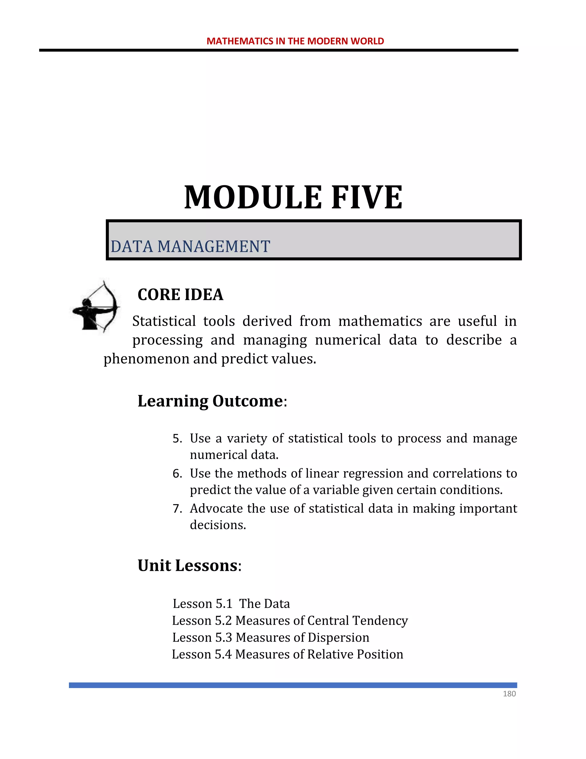 MATHEMATICS IN THE MODERN WORLD
180
MODULE FIVE
DATA MANAGEMENT
CORE IDEA
Statistical tools derived from mathematics are useful in
processing and managing numerical data to describe a
phenomenon and predict values.
Learning Outcome:
5. Use a variety of statistical tools to process and manage
numerical data.
6. Use the methods of linear regression and correlations to
predict the value of a variable given certain conditions.
7. Advocate the use of statistical data in making important
decisions.
Unit Lessons:
Lesson 5.1 The Data
Lesson 5.2 Measures of Central Tendency
Lesson 5.3 Measures of Dispersion
Lesson 5.4 Measures of Relative Position
 