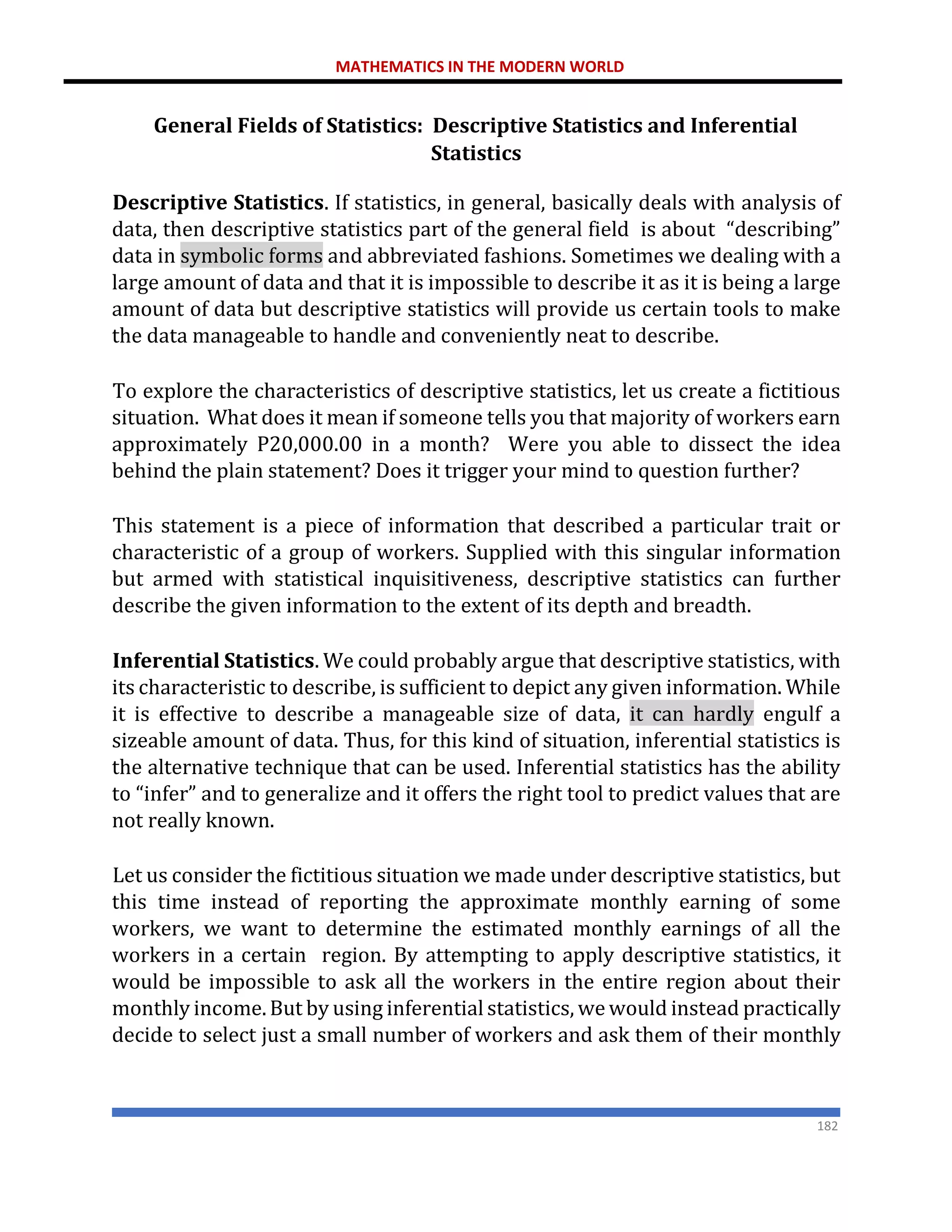 MATHEMATICS IN THE MODERN WORLD
182
General Fields of Statistics: Descriptive Statistics and Inferential
Statistics
Descriptive Statistics. If statistics, in general, basically deals with analysis of
data, then descriptive statistics part of the general field is about “describing”
data in symbolic forms and abbreviated fashions. Sometimes we dealing with a
large amount of data and that it is impossible to describe it as it is being a large
amount of data but descriptive statistics will provide us certain tools to make
the data manageable to handle and conveniently neat to describe.
To explore the characteristics of descriptive statistics, let us create a fictitious
situation. What does it mean if someone tells you that majority of workers earn
approximately P20,000.00 in a month? Were you able to dissect the idea
behind the plain statement? Does it trigger your mind to question further?
This statement is a piece of information that described a particular trait or
characteristic of a group of workers. Supplied with this singular information
but armed with statistical inquisitiveness, descriptive statistics can further
describe the given information to the extent of its depth and breadth.
Inferential Statistics. We could probably argue that descriptive statistics, with
its characteristic to describe, is sufficient to depict any given information. While
it is effective to describe a manageable size of data, it can hardly engulf a
sizeable amount of data. Thus, for this kind of situation, inferential statistics is
the alternative technique that can be used. Inferential statistics has the ability
to “infer” and to generalize and it offers the right tool to predict values that are
not really known.
Let us consider the fictitious situation we made under descriptive statistics, but
this time instead of reporting the approximate monthly earning of some
workers, we want to determine the estimated monthly earnings of all the
workers in a certain region. By attempting to apply descriptive statistics, it
would be impossible to ask all the workers in the entire region about their
monthly income. But by using inferential statistics, we would instead practically
decide to select just a small number of workers and ask them of their monthly
 