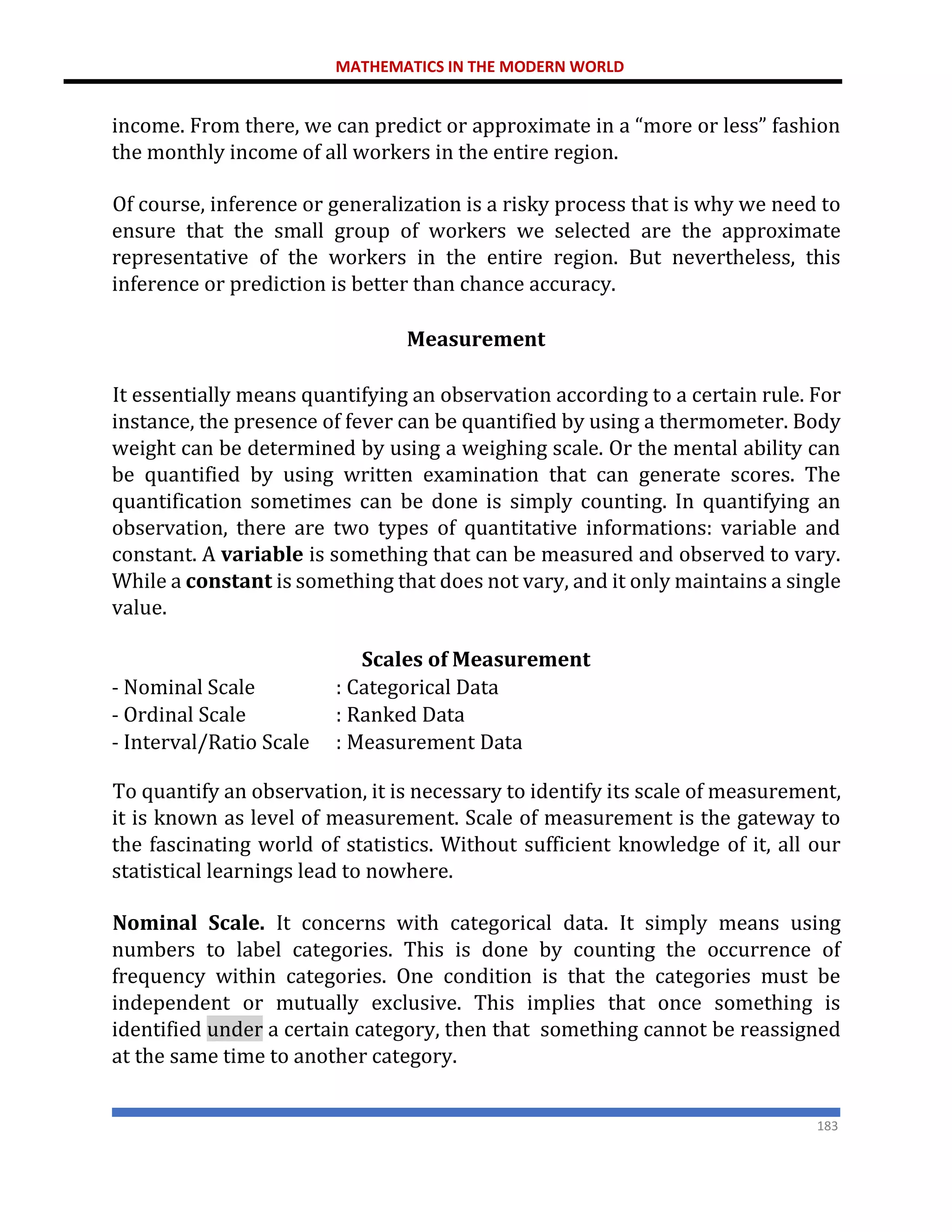 MATHEMATICS IN THE MODERN WORLD
183
income. From there, we can predict or approximate in a “more or less” fashion
the monthly income of all workers in the entire region.
Of course, inference or generalization is a risky process that is why we need to
ensure that the small group of workers we selected are the approximate
representative of the workers in the entire region. But nevertheless, this
inference or prediction is better than chance accuracy.
Measurement
It essentially means quantifying an observation according to a certain rule. For
instance, the presence of fever can be quantified by using a thermometer. Body
weight can be determined by using a weighing scale. Or the mental ability can
be quantified by using written examination that can generate scores. The
quantification sometimes can be done is simply counting. In quantifying an
observation, there are two types of quantitative informations: variable and
constant. A variable is something that can be measured and observed to vary.
While a constant is something that does not vary, and it only maintains a single
value.
Scales of Measurement
- Nominal Scale : Categorical Data
- Ordinal Scale : Ranked Data
- Interval/Ratio Scale : Measurement Data
To quantify an observation, it is necessary to identify its scale of measurement,
it is known as level of measurement. Scale of measurement is the gateway to
the fascinating world of statistics. Without sufficient knowledge of it, all our
statistical learnings lead to nowhere.
Nominal Scale. It concerns with categorical data. It simply means using
numbers to label categories. This is done by counting the occurrence of
frequency within categories. One condition is that the categories must be
independent or mutually exclusive. This implies that once something is
identified under a certain category, then that something cannot be reassigned
at the same time to another category.
 
