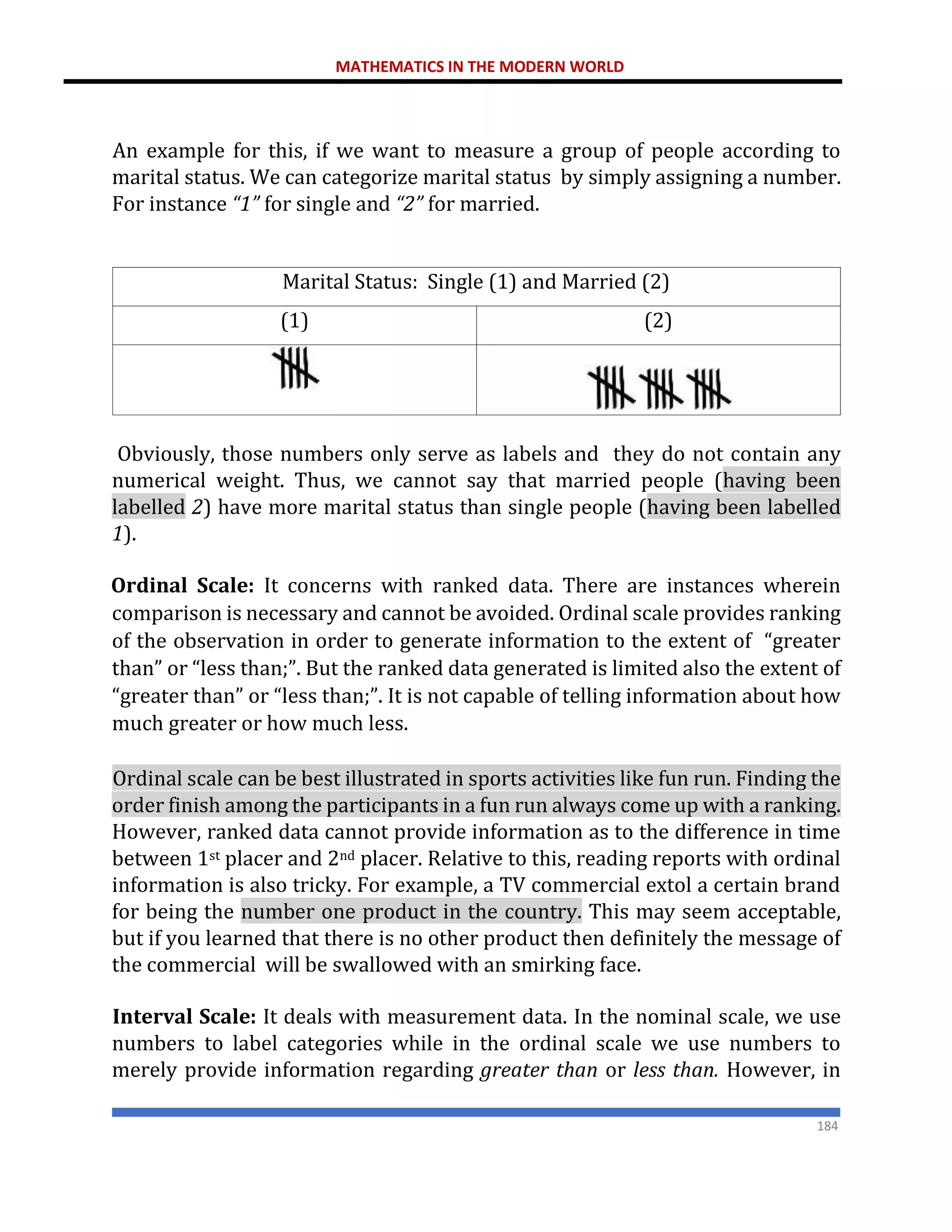 MATHEMATICS IN THE MODERN WORLD
184
An example for this, if we want to measure a group of people according to
marital status. We can categorize marital status by simply assigning a number.
For instance “1” for single and “2” for married.
Marital Status: Single (1) and Married (2)
(1) (2)
Obviously, those numbers only serve as labels and they do not contain any
numerical weight. Thus, we cannot say that married people (having been
labelled 2) have more marital status than single people (having been labelled
1).
Ordinal Scale: It concerns with ranked data. There are instances wherein
comparison is necessary and cannot be avoided. Ordinal scale provides ranking
of the observation in order to generate information to the extent of “greater
than” or “less than;”. But the ranked data generated is limited also the extent of
“greater than” or “less than;”. It is not capable of telling information about how
much greater or how much less.
Ordinal scale can be best illustrated in sports activities like fun run. Finding the
order finish among the participants in a fun run always come up with a ranking.
However, ranked data cannot provide information as to the difference in time
between 1st placer and 2nd placer. Relative to this, reading reports with ordinal
information is also tricky. For example, a TV commercial extol a certain brand
for being the number one product in the country. This may seem acceptable,
but if you learned that there is no other product then definitely the message of
the commercial will be swallowed with an smirking face.
Interval Scale: It deals with measurement data. In the nominal scale, we use
numbers to label categories while in the ordinal scale we use numbers to
merely provide information regarding greater than or less than. However, in
 