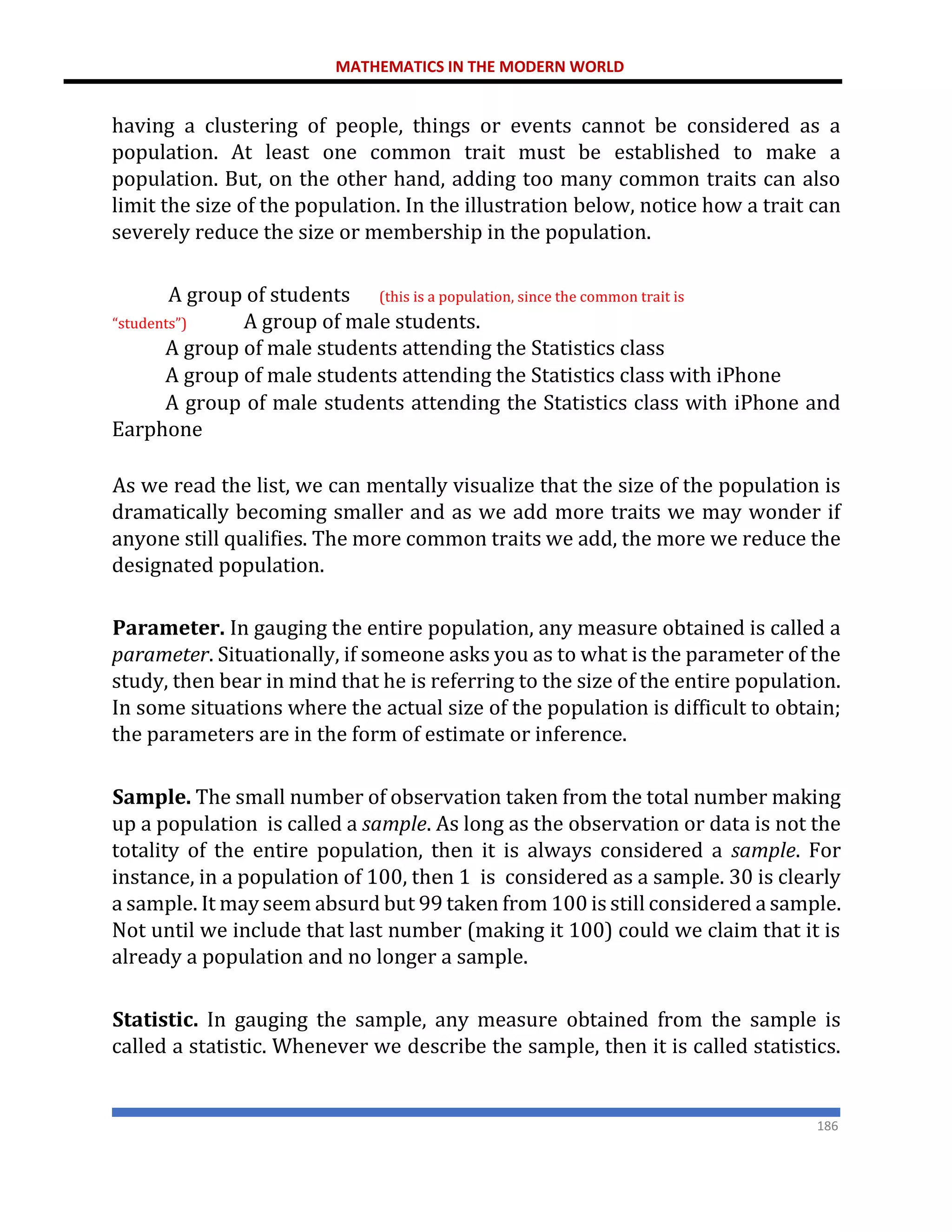 MATHEMATICS IN THE MODERN WORLD
186
having a clustering of people, things or events cannot be considered as a
population. At least one common trait must be established to make a
population. But, on the other hand, adding too many common traits can also
limit the size of the population. In the illustration below, notice how a trait can
severely reduce the size or membership in the population.
A group of students (this is a population, since the common trait is
“students”) A group of male students.
A group of male students attending the Statistics class
A group of male students attending the Statistics class with iPhone
A group of male students attending the Statistics class with iPhone and
Earphone
As we read the list, we can mentally visualize that the size of the population is
dramatically becoming smaller and as we add more traits we may wonder if
anyone still qualifies. The more common traits we add, the more we reduce the
designated population.
Parameter. In gauging the entire population, any measure obtained is called a
parameter. Situationally, if someone asks you as to what is the parameter of the
study, then bear in mind that he is referring to the size of the entire population.
In some situations where the actual size of the population is difficult to obtain;
the parameters are in the form of estimate or inference.
Sample. The small number of observation taken from the total number making
up a population is called a sample. As long as the observation or data is not the
totality of the entire population, then it is always considered a sample. For
instance, in a population of 100, then 1 is considered as a sample. 30 is clearly
a sample. It may seem absurd but 99 taken from 100 is still considered a sample.
Not until we include that last number (making it 100) could we claim that it is
already a population and no longer a sample.
Statistic. In gauging the sample, any measure obtained from the sample is
called a statistic. Whenever we describe the sample, then it is called statistics.
 