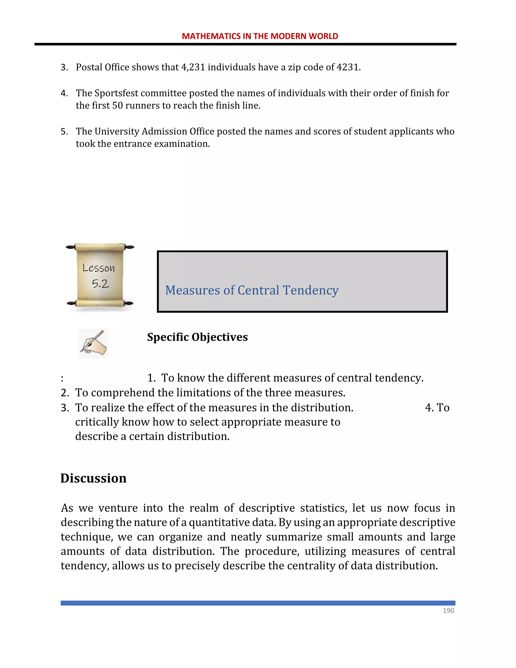 MATHEMATICS IN THE MODERN WORLD
190
3. Postal Office shows that 4,231 individuals have a zip code of 4231.
4. The Sportsfest committee posted the names of individuals with their order of finish for
the first 50 runners to reach the finish line.
5. The University Admission Office posted the names and scores of student applicants who
took the entrance examination.
Specific Objectives
: 1. To know the different measures of central tendency.
2. To comprehend the limitations of the three measures.
3. To realize the effect of the measures in the distribution. 4. To
critically know how to select appropriate measure to
describe a certain distribution.
Discussion
As we venture into the realm of descriptive statistics, let us now focus in
describing the nature of a quantitative data. By using an appropriate descriptive
technique, we can organize and neatly summarize small amounts and large
amounts of data distribution. The procedure, utilizing measures of central
tendency, allows us to precisely describe the centrality of data distribution.
Measures of Central Tendency
Lesson
5.2
 