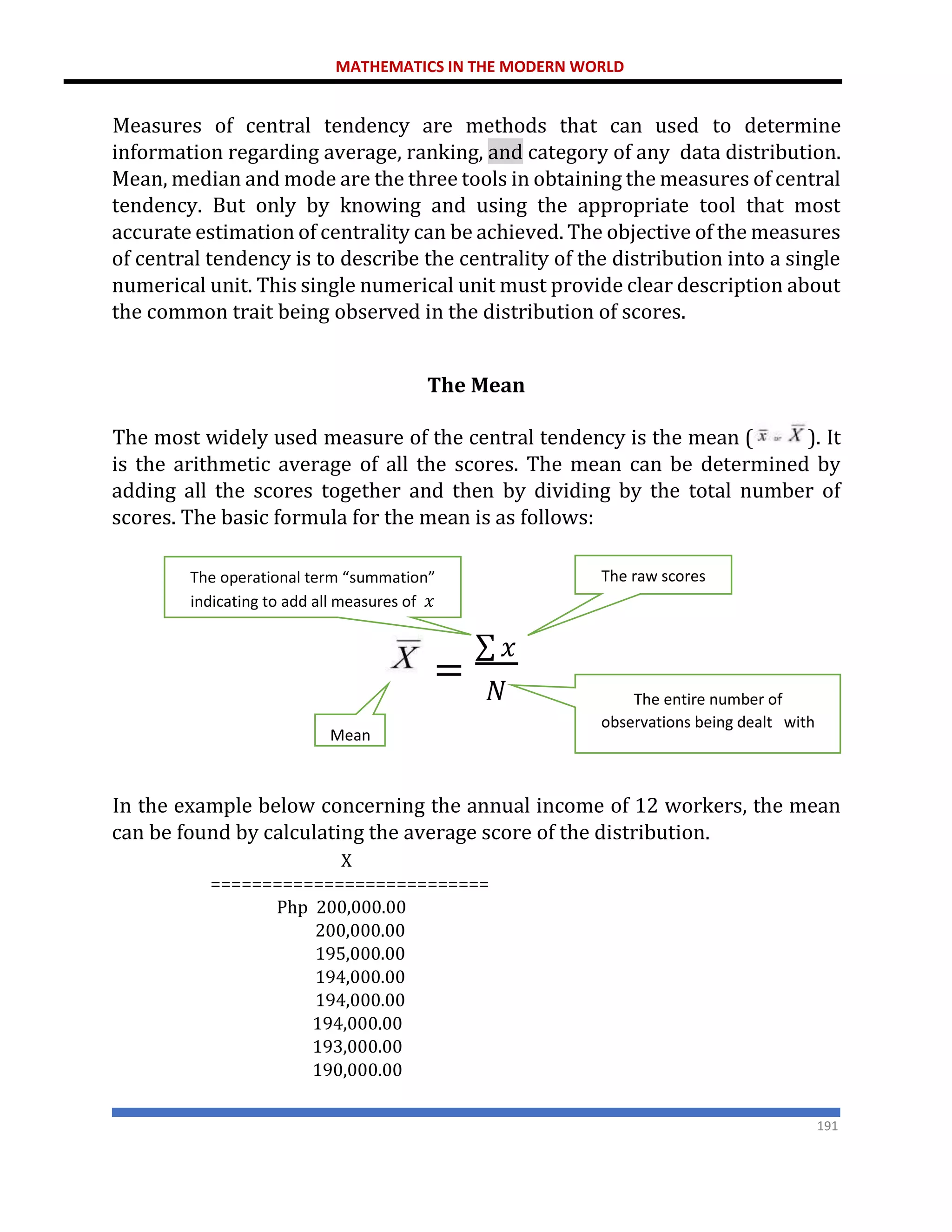 MATHEMATICS IN THE MODERN WORLD
191
Measures of central tendency are methods that can used to determine
information regarding average, ranking, and category of any data distribution.
Mean, median and mode are the three tools in obtaining the measures of central
tendency. But only by knowing and using the appropriate tool that most
accurate estimation of centrality can be achieved. The objective of the measures
of central tendency is to describe the centrality of the distribution into a single
numerical unit. This single numerical unit must provide clear description about
the common trait being observed in the distribution of scores.
The Mean
The most widely used measure of the central tendency is the mean ( ). It
is the arithmetic average of all the scores. The mean can be determined by
adding all the scores together and then by dividing by the total number of
scores. The basic formula for the mean is as follows:
In the example below concerning the annual income of 12 workers, the mean
can be found by calculating the average score of the distribution.
X
===========================
Php 200,000.00
200,000.00
195,000.00
194,000.00
194,000.00
194,000.00
193,000.00
190,000.00
=
∑ 𝑥
𝑁
Mean
The raw scores
The operational term “summation”
indicating to add all measures of 𝑥
The entire number of
observations being dealt with
 