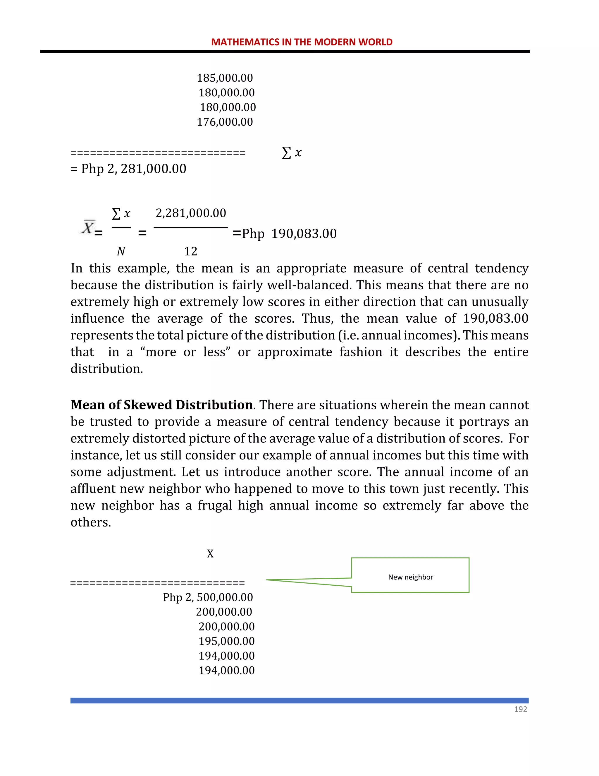 MATHEMATICS IN THE MODERN WORLD
192
185,000.00
180,000.00
180,000.00
176,000.00
=========================== ∑ 𝑥
= Php 2, 281,000.00
∑ 𝑥 2,281,000.00
= = =Php 190,083.00
𝑁 12
In this example, the mean is an appropriate measure of central tendency
because the distribution is fairly well-balanced. This means that there are no
extremely high or extremely low scores in either direction that can unusually
influence the average of the scores. Thus, the mean value of 190,083.00
represents the total picture of the distribution (i.e. annual incomes). This means
that in a “more or less” or approximate fashion it describes the entire
distribution.
Mean of Skewed Distribution. There are situations wherein the mean cannot
be trusted to provide a measure of central tendency because it portrays an
extremely distorted picture of the average value of a distribution of scores. For
instance, let us still consider our example of annual incomes but this time with
some adjustment. Let us introduce another score. The annual income of an
affluent new neighbor who happened to move to this town just recently. This
new neighbor has a frugal high annual income so extremely far above the
others.
X
===========================
Php 2, 500,000.00
200,000.00
200,000.00
195,000.00
194,000.00
194,000.00
New neighbor
 