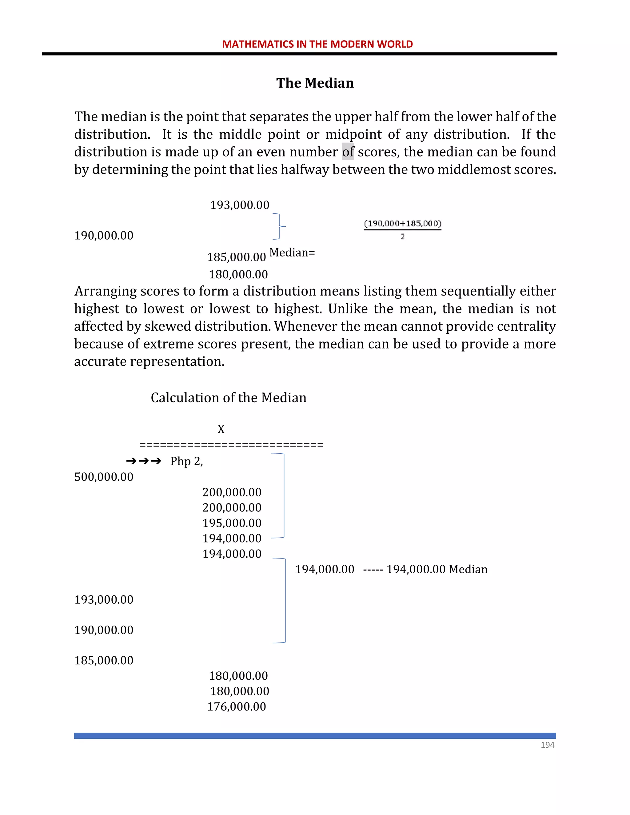 MATHEMATICS IN THE MODERN WORLD
194
The Median
The median is the point that separates the upper half from the lower half of the
distribution. It is the middle point or midpoint of any distribution. If the
distribution is made up of an even number of scores, the median can be found
by determining the point that lies halfway between the two middlemost scores.
193,000.00
190,000.00
185,000.00 Median=
180,000.00
Arranging scores to form a distribution means listing them sequentially either
highest to lowest or lowest to highest. Unlike the mean, the median is not
affected by skewed distribution. Whenever the mean cannot provide centrality
because of extreme scores present, the median can be used to provide a more
accurate representation.
Calculation of the Median
X
===========================
➔➔➔ Php 2,
500,000.00
200,000.00
200,000.00
195,000.00
194,000.00
194,000.00
194,000.00 ----- 194,000.00 Median
193,000.00
190,000.00
185,000.00
180,000.00
180,000.00
176,000.00
 