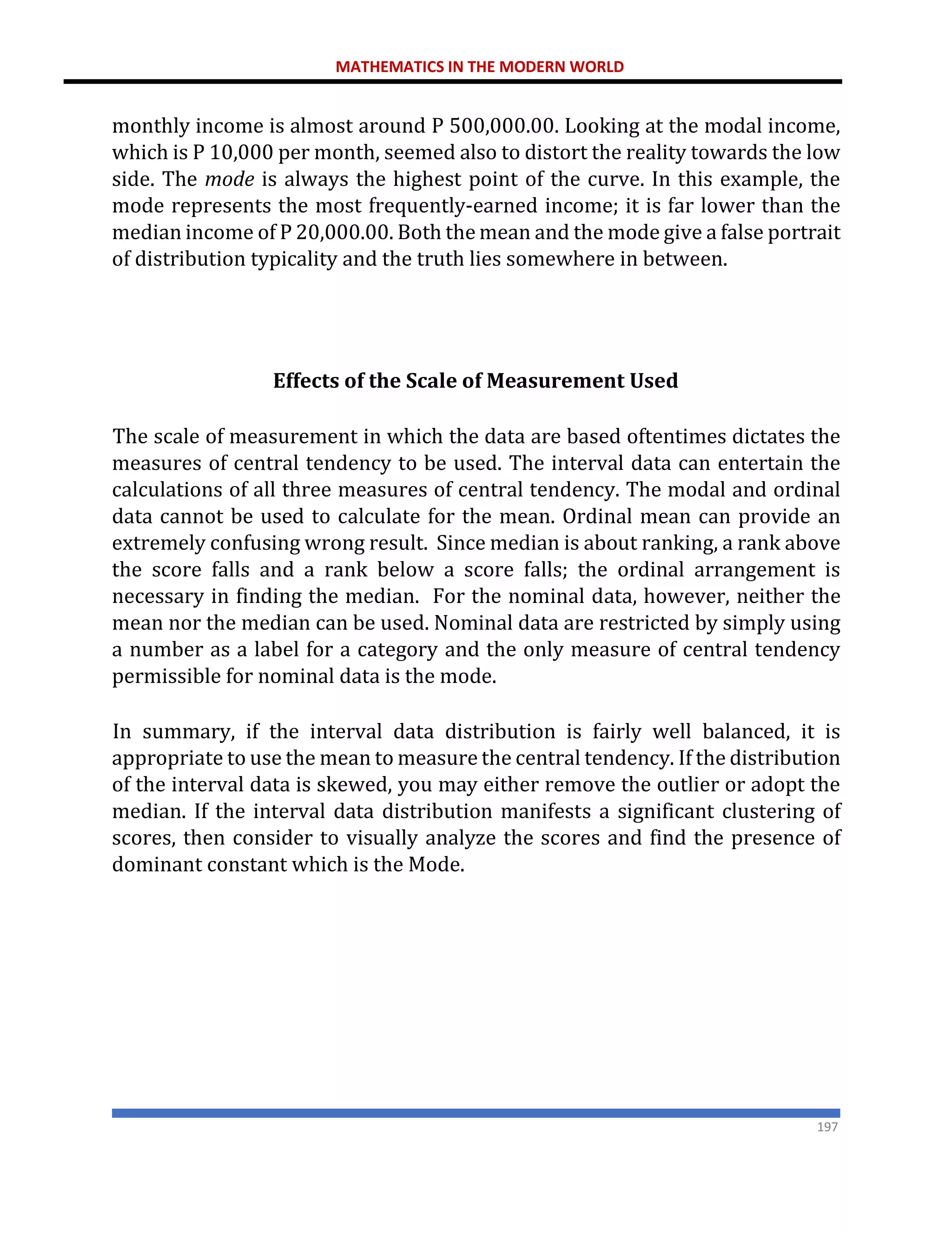 MATHEMATICS IN THE MODERN WORLD
197
monthly income is almost around P 500,000.00. Looking at the modal income,
which is P 10,000 per month, seemed also to distort the reality towards the low
side. The mode is always the highest point of the curve. In this example, the
mode represents the most frequently-earned income; it is far lower than the
median income of P 20,000.00. Both the mean and the mode give a false portrait
of distribution typicality and the truth lies somewhere in between.
Effects of the Scale of Measurement Used
The scale of measurement in which the data are based oftentimes dictates the
measures of central tendency to be used. The interval data can entertain the
calculations of all three measures of central tendency. The modal and ordinal
data cannot be used to calculate for the mean. Ordinal mean can provide an
extremely confusing wrong result. Since median is about ranking, a rank above
the score falls and a rank below a score falls; the ordinal arrangement is
necessary in finding the median. For the nominal data, however, neither the
mean nor the median can be used. Nominal data are restricted by simply using
a number as a label for a category and the only measure of central tendency
permissible for nominal data is the mode.
In summary, if the interval data distribution is fairly well balanced, it is
appropriate to use the mean to measure the central tendency. If the distribution
of the interval data is skewed, you may either remove the outlier or adopt the
median. If the interval data distribution manifests a significant clustering of
scores, then consider to visually analyze the scores and find the presence of
dominant constant which is the Mode.
 