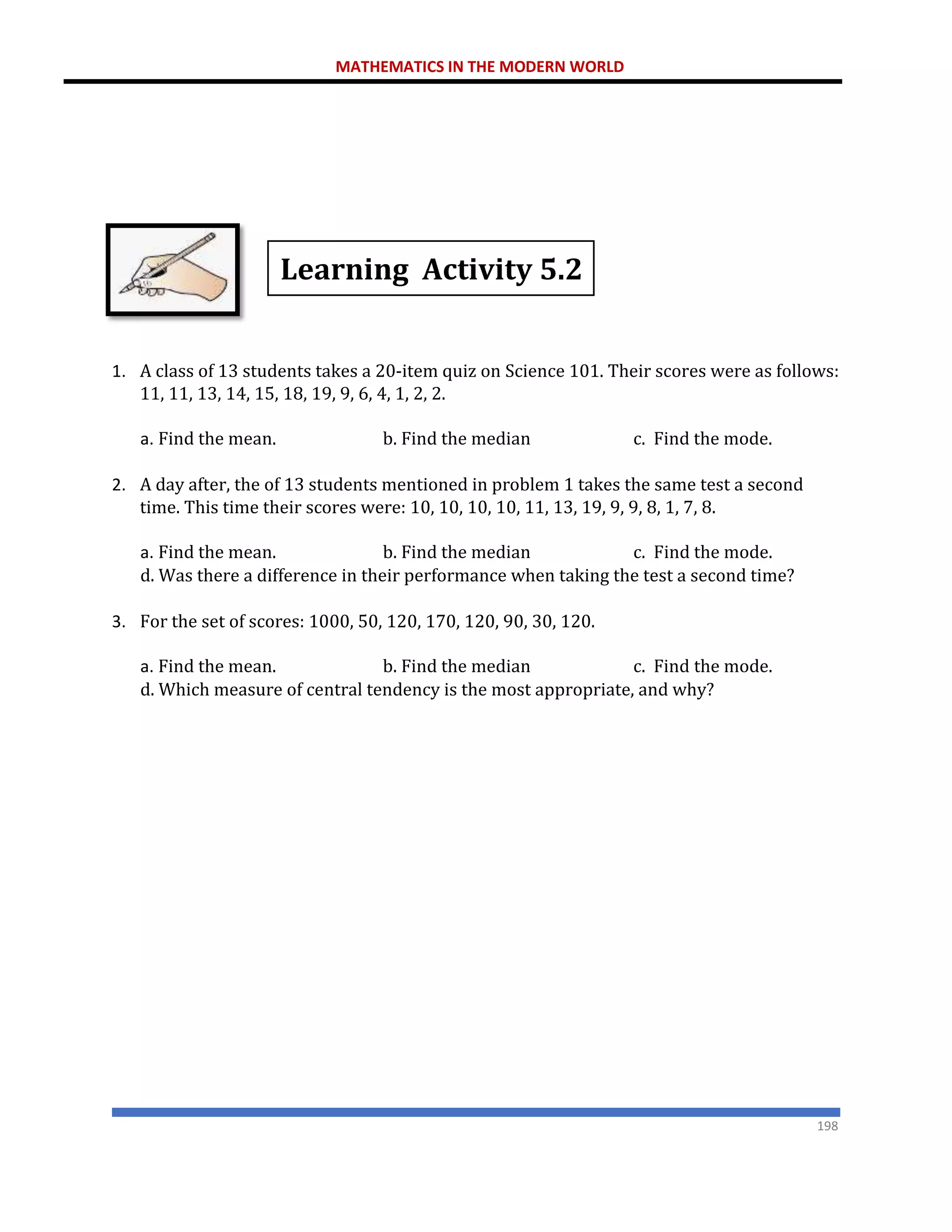 MATHEMATICS IN THE MODERN WORLD
198
Learning Activity 5.2
1. A class of 13 students takes a 20-item quiz on Science 101. Their scores were as follows:
11, 11, 13, 14, 15, 18, 19, 9, 6, 4, 1, 2, 2.
a. Find the mean. b. Find the median c. Find the mode.
2. A day after, the of 13 students mentioned in problem 1 takes the same test a second
time. This time their scores were: 10, 10, 10, 10, 11, 13, 19, 9, 9, 8, 1, 7, 8.
a. Find the mean. b. Find the median c. Find the mode.
d. Was there a difference in their performance when taking the test a second time?
3. For the set of scores: 1000, 50, 120, 170, 120, 90, 30, 120.
a. Find the mean. b. Find the median c. Find the mode.
d. Which measure of central tendency is the most appropriate, and why?
 