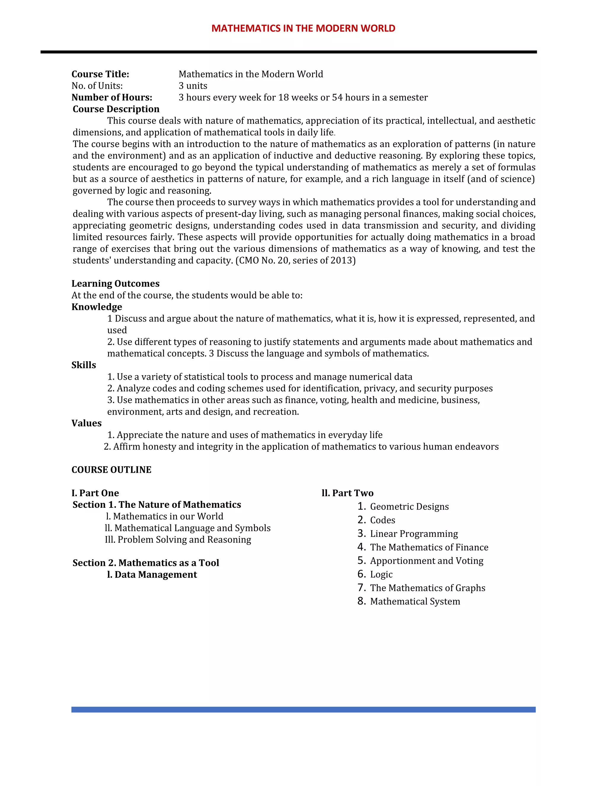 MATHEMATICS IN THE MODERN WORLD
Course Title: Mathematics in the Modern World
No. of Units: 3 units
Number of Hours: 3 hours every week for 18 weeks or 54 hours in a semester
Course Description
This course deals with nature of mathematics, appreciation of its practical, intellectual, and aesthetic
dimensions, and application of mathematical tools in daily life
The course begins with an introduction to the nature of mathematics as an exploration of patterns (in nature
and the environment) and as an application of inductive and deductive reasoning. By exploring these topics,
students are encouraged to go beyond the typical understanding of mathematics as merely a set of formulas
but as a source of aesthetics in patterns of nature, for example, and a rich language in itself (and of science)
governed by logic and reasoning.
The course then proceeds to survey ways in which mathematics provides a tool for understanding and
dealing with various aspects of present-day living, such as managing personal finances, making social choices,
appreciating geometric designs, understanding codes used in data transmission and security, and dividing
limited resources fairly. These aspects will provide opportunities for actually doing mathematics in a broad
range of exercises that bring out the various dimensions of mathematics as a way of knowing, and test the
students' understanding and capacity. (CMO No. 20, series of 2013)
Learning Outcomes
At the end of the course, the students would be able to:
Knowledge
1 Discuss and argue about the nature of mathematics, what it is, how it is expressed, represented, and
used
2. Use different types of reasoning to justify statements and arguments made about mathematics and
mathematical concepts. 3 Discuss the language and symbols of mathematics.
Skills
1. Use a variety of statistical tools to process and manage numerical data
2. Analyze codes and coding schemes used for identification, privacy, and security purposes
3. Use mathematics in other areas such as finance, voting, health and medicine, business,
environment, arts and design, and recreation.
Values
1. Appreciate the nature and uses of mathematics in everyday life
2. Affirm honesty and integrity in the application of mathematics to various human endeavors
COURSE OUTLINE
I. Part One
Section 1. The Nature of Mathematics
l. Mathematics in our World
ll. Mathematical Language and Symbols
Ill. Problem Solving and Reasoning
Section 2. Mathematics as a Tool
l. Data Management
ll. Part Two
1. Geometric Designs
2. Codes
3. Linear Programming
4. The Mathematics of Finance
5. Apportionment and Voting
6. Logic
7. The Mathematics of Graphs
8. Mathematical System
 