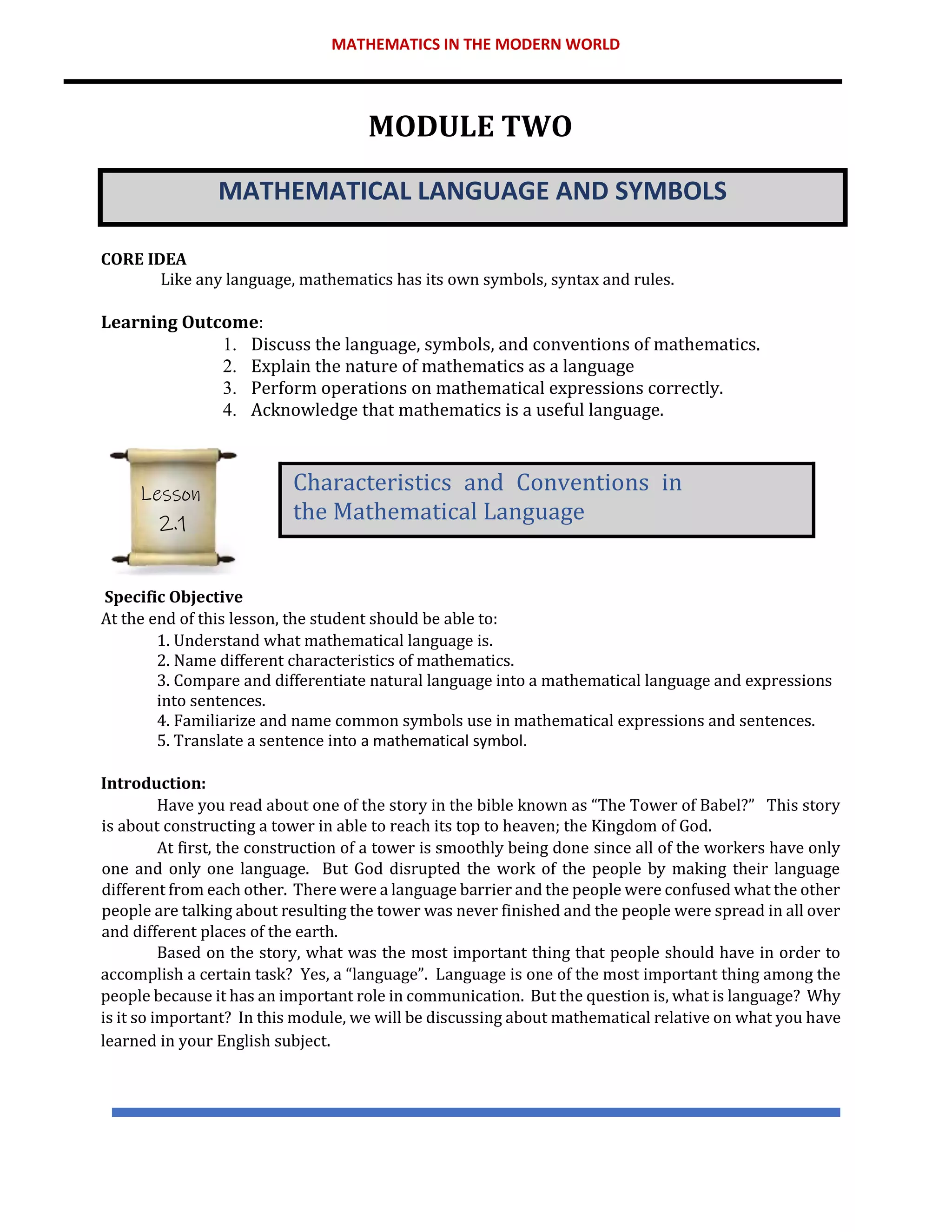 MATHEMATICS IN THE MODERN WORLD
MODULE TWO
MATHEMATICAL LANGUAGE AND SYMBOLS
CORE IDEA
Like any language, mathematics has its own symbols, syntax and rules.
Learning Outcome:
1. Discuss the language, symbols, and conventions of mathematics.
2. Explain the nature of mathematics as a language
3. Perform operations on mathematical expressions correctly.
4. Acknowledge that mathematics is a useful language.
Specific Objective
At the end of this lesson, the student should be able to:
1. Understand what mathematical language is.
2. Name different characteristics of mathematics.
3. Compare and differentiate natural language into a mathematical language and expressions
into sentences.
4. Familiarize and name common symbols use in mathematical expressions and sentences.
5. Translate a sentence into a mathematical symbol.
Introduction:
Have you read about one of the story in the bible known as “The Tower of Babel?” This story
is about constructing a tower in able to reach its top to heaven; the Kingdom of God.
At first, the construction of a tower is smoothly being done since all of the workers have only
one and only one language. But God disrupted the work of the people by making their language
different from each other. There were a language barrier and the people were confused what the other
people are talking about resulting the tower was never finished and the people were spread in all over
and different places of the earth.
Based on the story, what was the most important thing that people should have in order to
accomplish a certain task? Yes, a “language”. Language is one of the most important thing among the
people because it has an important role in communication. But the question is, what is language? Why
is it so important? In this module, we will be discussing about mathematical relative on what you have
learned in your English subject.
Characteristics and Conventions in
the Mathematical Language
Lesson
2.1
 
