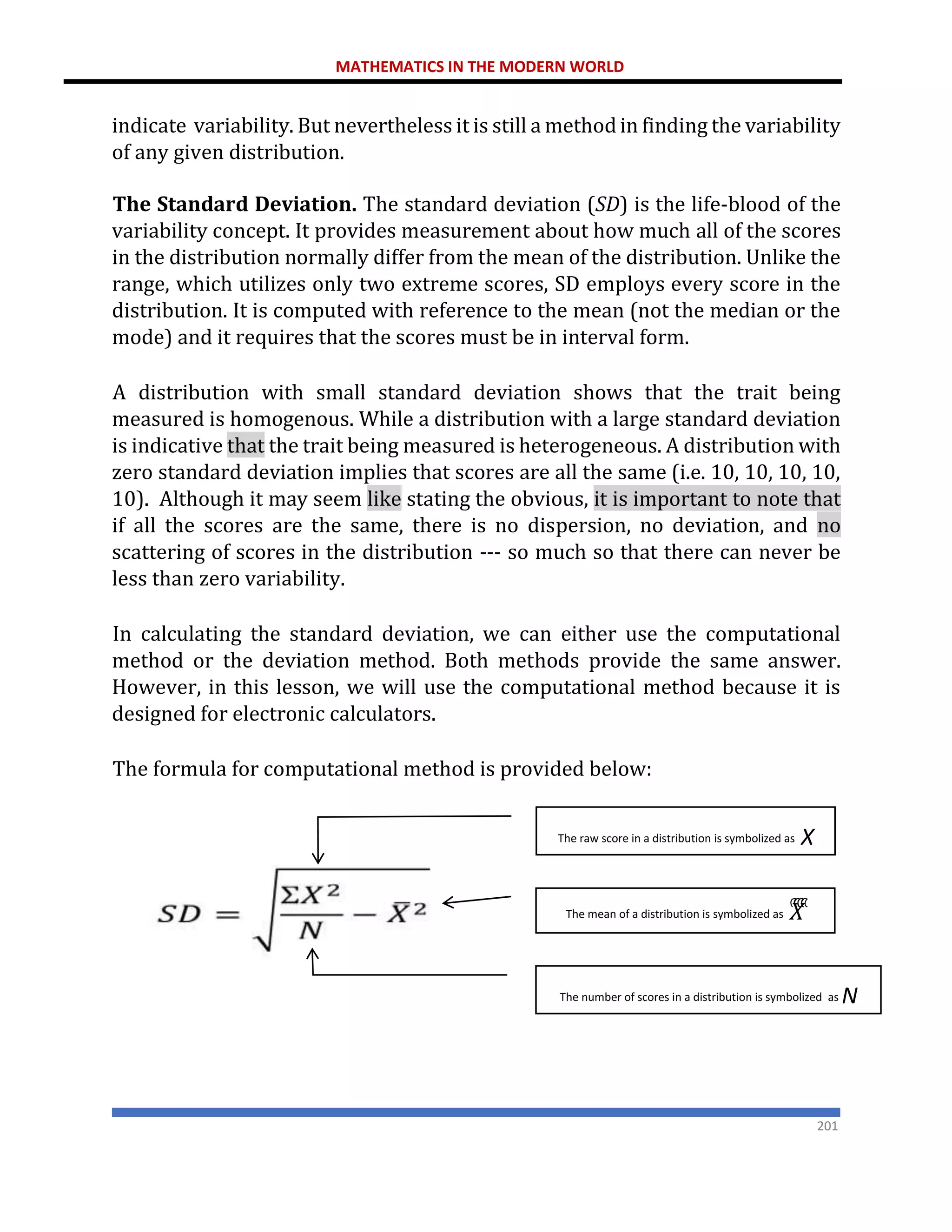 MATHEMATICS IN THE MODERN WORLD
201
indicate variability. But nevertheless it is still a method in finding the variability
of any given distribution.
The Standard Deviation. The standard deviation (SD) is the life-blood of the
variability concept. It provides measurement about how much all of the scores
in the distribution normally differ from the mean of the distribution. Unlike the
range, which utilizes only two extreme scores, SD employs every score in the
distribution. It is computed with reference to the mean (not the median or the
mode) and it requires that the scores must be in interval form.
A distribution with small standard deviation shows that the trait being
measured is homogenous. While a distribution with a large standard deviation
is indicative that the trait being measured is heterogeneous. A distribution with
zero standard deviation implies that scores are all the same (i.e. 10, 10, 10, 10,
10). Although it may seem like stating the obvious, it is important to note that
if all the scores are the same, there is no dispersion, no deviation, and no
scattering of scores in the distribution --- so much so that there can never be
less than zero variability.
In calculating the standard deviation, we can either use the computational
method or the deviation method. Both methods provide the same answer.
However, in this lesson, we will use the computational method because it is
designed for electronic calculators.
The formula for computational method is provided below:
The raw score in a distribution is symbolized as X
The mean of a distribution is symbolized as 𝑋
ത
ത
ത
ത
The number of scores in a distribution is symbolized as N
 