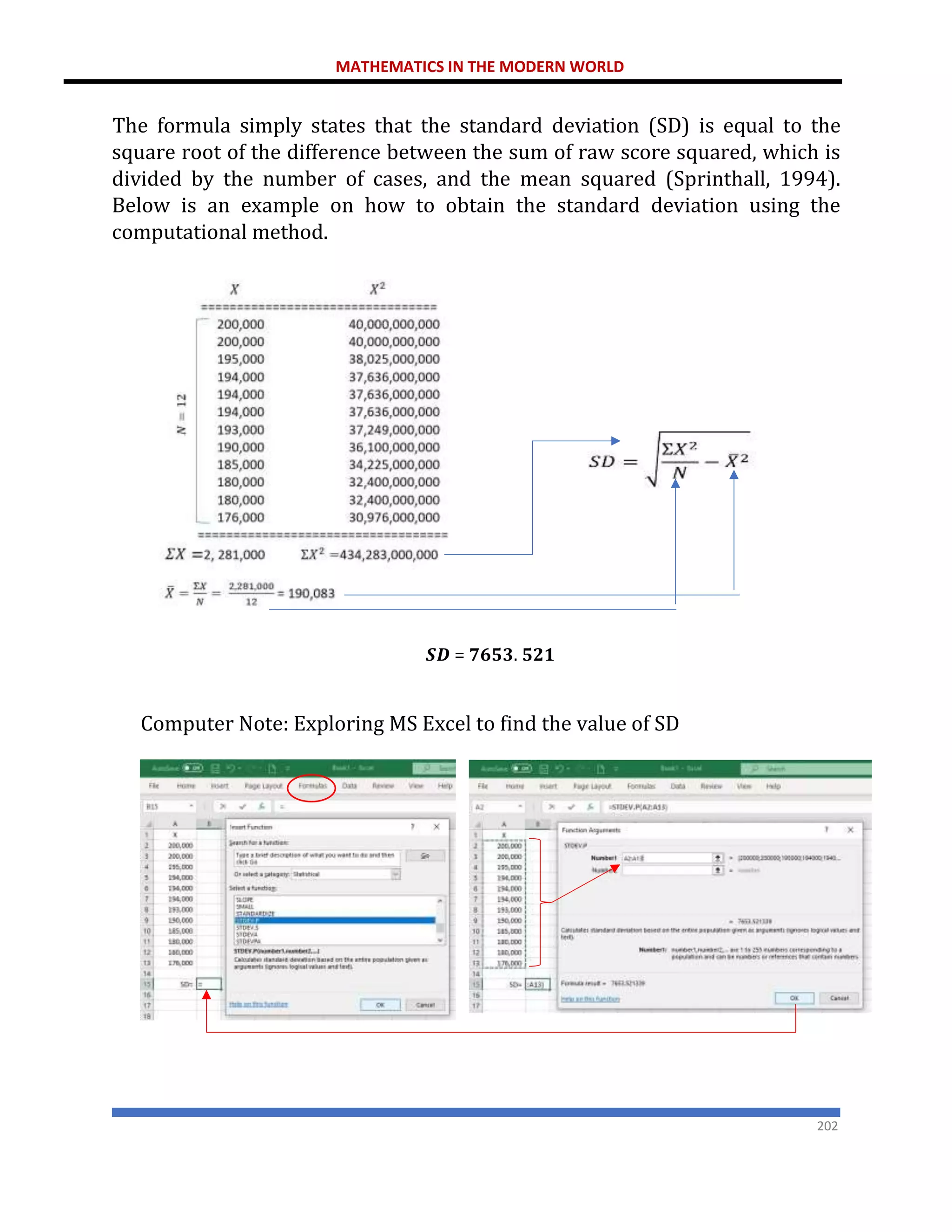 MATHEMATICS IN THE MODERN WORLD
202
The formula simply states that the standard deviation (SD) is equal to the
square root of the difference between the sum of raw score squared, which is
divided by the number of cases, and the mean squared (Sprinthall, 1994).
Below is an example on how to obtain the standard deviation using the
computational method.
𝑺𝑫 = 𝟕𝟔𝟓𝟑. 𝟓𝟐𝟏
Computer Note: Exploring MS Excel to find the value of SD
𝑆𝐷 = √
434.283,000,000
12
− (190,083)2
 
