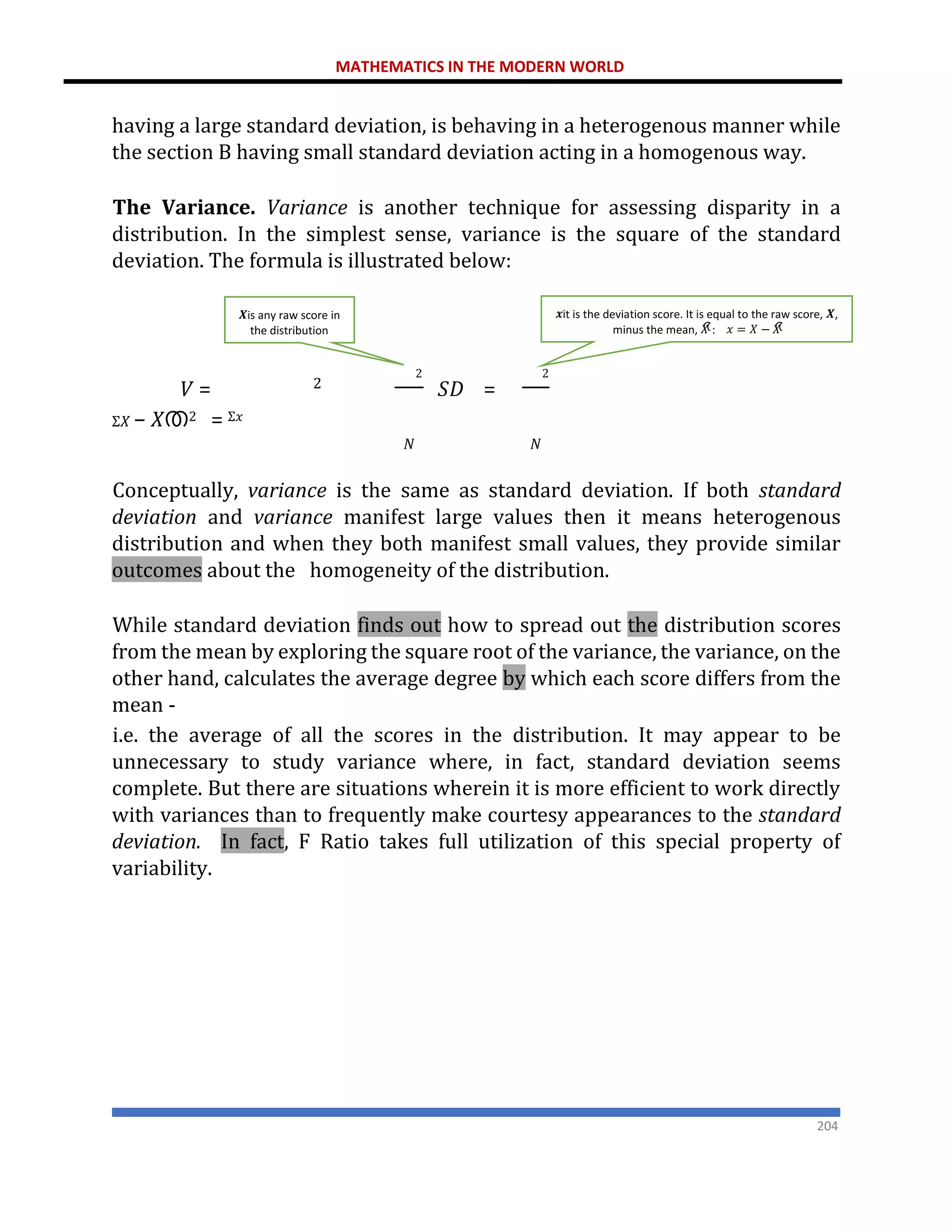 MATHEMATICS IN THE MODERN WORLD
204
having a large standard deviation, is behaving in a heterogenous manner while
the section B having small standard deviation acting in a homogenous way.
The Variance. Variance is another technique for assessing disparity in a
distribution. In the simplest sense, variance is the square of the standard
deviation. The formula is illustrated below:
𝑉 = 𝑆𝐷 =
Σ𝑋 − 𝑋ത2 = Σ𝑥
𝑁 𝑁
Conceptually, variance is the same as standard deviation. If both standard
deviation and variance manifest large values then it means heterogenous
distribution and when they both manifest small values, they provide similar
outcomes about the homogeneity of the distribution.
While standard deviation finds out how to spread out the distribution scores
from the mean by exploring the square root of the variance, the variance, on the
other hand, calculates the average degree by which each score differs from the
mean -
i.e. the average of all the scores in the distribution. It may appear to be
unnecessary to study variance where, in fact, standard deviation seems
complete. But there are situations wherein it is more efficient to work directly
with variances than to frequently make courtesy appearances to the standard
deviation. In fact, F Ratio takes full utilization of this special property of
variability.
2
𝒙it is the deviation score. It is equal to the raw score, 𝑿,
minus the mean, 𝑋
ത
: 𝑥 = 𝑋 − 𝑋
ത
2
2
𝑿is any raw score in
the distribution
 