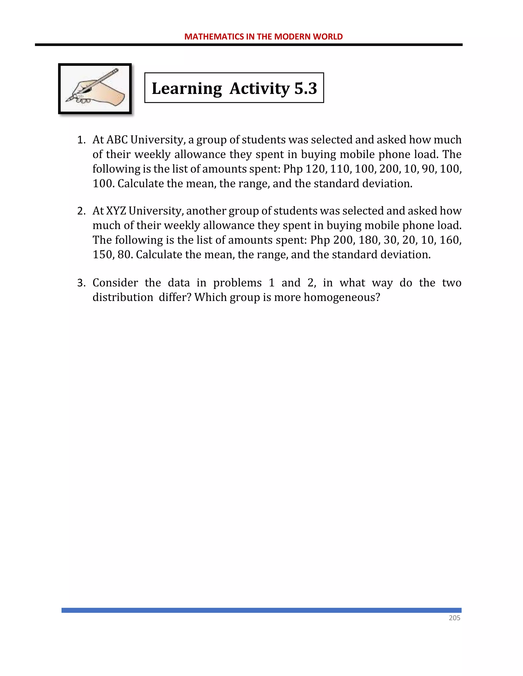 MATHEMATICS IN THE MODERN WORLD
205
Learning Activity 5.3
1. At ABC University, a group of students was selected and asked how much
of their weekly allowance they spent in buying mobile phone load. The
following is the list of amounts spent: Php 120, 110, 100, 200, 10, 90, 100,
100. Calculate the mean, the range, and the standard deviation.
2. At XYZ University, another group of students was selected and asked how
much of their weekly allowance they spent in buying mobile phone load.
The following is the list of amounts spent: Php 200, 180, 30, 20, 10, 160,
150, 80. Calculate the mean, the range, and the standard deviation.
3. Consider the data in problems 1 and 2, in what way do the two
distribution differ? Which group is more homogeneous?
 