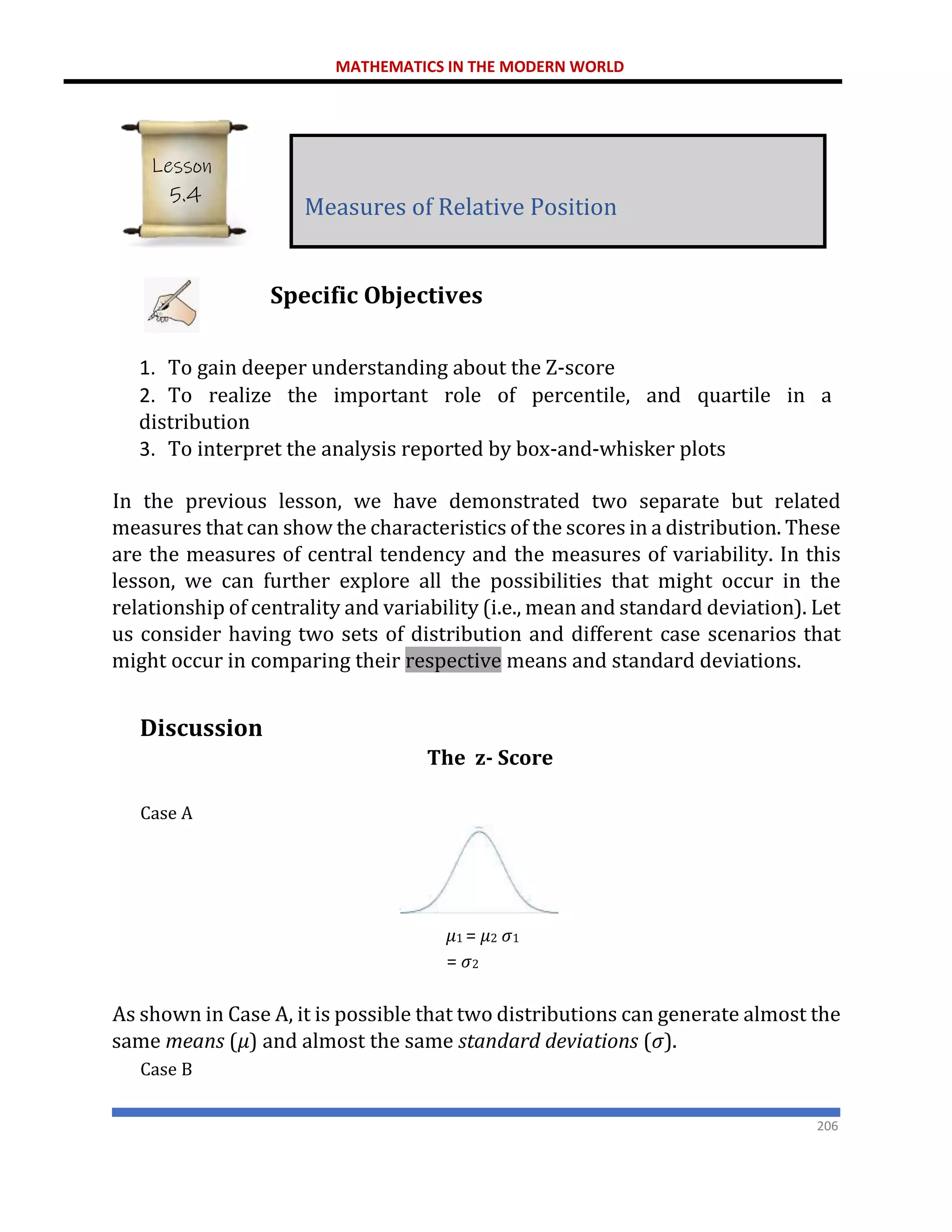 MATHEMATICS IN THE MODERN WORLD
206
Specific Objectives
1. To gain deeper understanding about the Z-score
2. To realize the important role of percentile, and quartile in a
distribution
3. To interpret the analysis reported by box-and-whisker plots
In the previous lesson, we have demonstrated two separate but related
measures that can show the characteristics of the scores in a distribution. These
are the measures of central tendency and the measures of variability. In this
lesson, we can further explore all the possibilities that might occur in the
relationship of centrality and variability (i.e., mean and standard deviation). Let
us consider having two sets of distribution and different case scenarios that
might occur in comparing their respective means and standard deviations.
Discussion
The z- Score
Case A
𝜇1 = 𝜇2 𝜎1
= 𝜎2
As shown in Case A, it is possible that two distributions can generate almost the
same means (𝜇) and almost the same standard deviations (𝜎).
Case B
Measures of Relative Position
Lesson
5.4
 