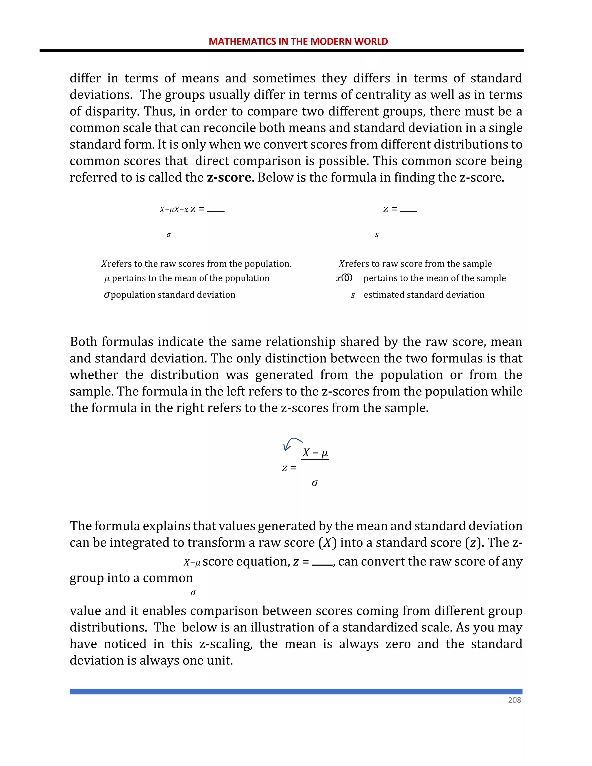 MATHEMATICS IN THE MODERN WORLD
208
differ in terms of means and sometimes they differs in terms of standard
deviations. The groups usually differ in terms of centrality as well as in terms
of disparity. Thus, in order to compare two different groups, there must be a
common scale that can reconcile both means and standard deviation in a single
standard form. It is only when we convert scores from different distributions to
common scores that direct comparison is possible. This common score being
referred to is called the z-score. Below is the formula in finding the z-score.
𝑋−𝜇𝑋−𝑥̅ 𝑧 = 𝑧 =
𝜎 𝑠
𝑋refers to the raw scores from the population. 𝑋refers to raw score from the sample
𝜇 pertains to the mean of the population 𝑥ത pertains to the mean of the sample
𝜎population standard deviation 𝑠 estimated standard deviation
Both formulas indicate the same relationship shared by the raw score, mean
and standard deviation. The only distinction between the two formulas is that
whether the distribution was generated from the population or from the
sample. The formula in the left refers to the z-scores from the population while
the formula in the right refers to the z-scores from the sample.
𝑋 − 𝜇
𝑧 =
𝜎
The formula explains that values generated by the mean and standard deviation
can be integrated to transform a raw score (𝑋) into a standard score (𝑧). The z-
𝑋−𝜇 score equation, 𝑧 = , can convert the raw score of any
group into a common
𝜎
value and it enables comparison between scores coming from different group
distributions. The below is an illustration of a standardized scale. As you may
have noticed in this z-scaling, the mean is always zero and the standard
deviation is always one unit.
 