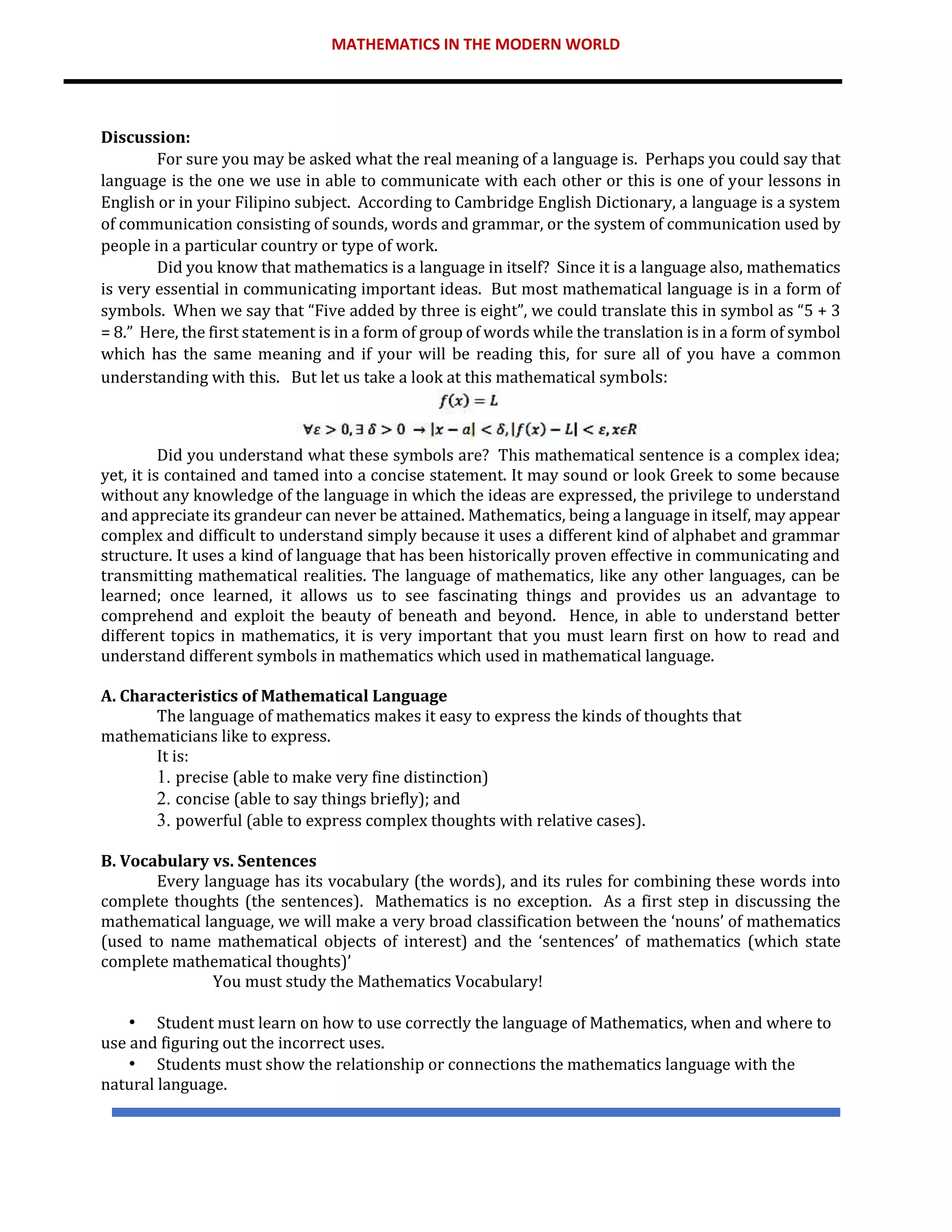 MATHEMATICS IN THE MODERN WORLD
Discussion:
For sure you may be asked what the real meaning of a language is. Perhaps you could say that
language is the one we use in able to communicate with each other or this is one of your lessons in
English or in your Filipino subject. According to Cambridge English Dictionary, a language is a system
of communication consisting of sounds, words and grammar, or the system of communication used by
people in a particular country or type of work.
Did you know that mathematics is a language in itself? Since it is a language also, mathematics
is very essential in communicating important ideas. But most mathematical language is in a form of
symbols. When we say that “Five added by three is eight”, we could translate this in symbol as “5 + 3
= 8.” Here, the first statement is in a form of group of words while the translation is in a form of symbol
which has the same meaning and if your will be reading this, for sure all of you have a common
understanding with this. But let us take a look at this mathematical symbols:
Did you understand what these symbols are? This mathematical sentence is a complex idea;
yet, it is contained and tamed into a concise statement. It may sound or look Greek to some because
without any knowledge of the language in which the ideas are expressed, the privilege to understand
and appreciate its grandeur can never be attained. Mathematics, being a language in itself, may appear
complex and difficult to understand simply because it uses a different kind of alphabet and grammar
structure. It uses a kind of language that has been historically proven effective in communicating and
transmitting mathematical realities. The language of mathematics, like any other languages, can be
learned; once learned, it allows us to see fascinating things and provides us an advantage to
comprehend and exploit the beauty of beneath and beyond. Hence, in able to understand better
different topics in mathematics, it is very important that you must learn first on how to read and
understand different symbols in mathematics which used in mathematical language.
A. Characteristics of Mathematical Language
The language of mathematics makes it easy to express the kinds of thoughts that
mathematicians like to express.
It is:
1. precise (able to make very fine distinction)
2. concise (able to say things briefly); and
3. powerful (able to express complex thoughts with relative cases).
B. Vocabulary vs. Sentences
Every language has its vocabulary (the words), and its rules for combining these words into
complete thoughts (the sentences). Mathematics is no exception. As a first step in discussing the
mathematical language, we will make a very broad classification between the ‘nouns’ of mathematics
(used to name mathematical objects of interest) and the ‘sentences’ of mathematics (which state
complete mathematical thoughts)’
You must study the Mathematics Vocabulary!
• Student must learn on how to use correctly the language of Mathematics, when and where to
use and figuring out the incorrect uses.
• Students must show the relationship or connections the mathematics language with the
natural language.
 