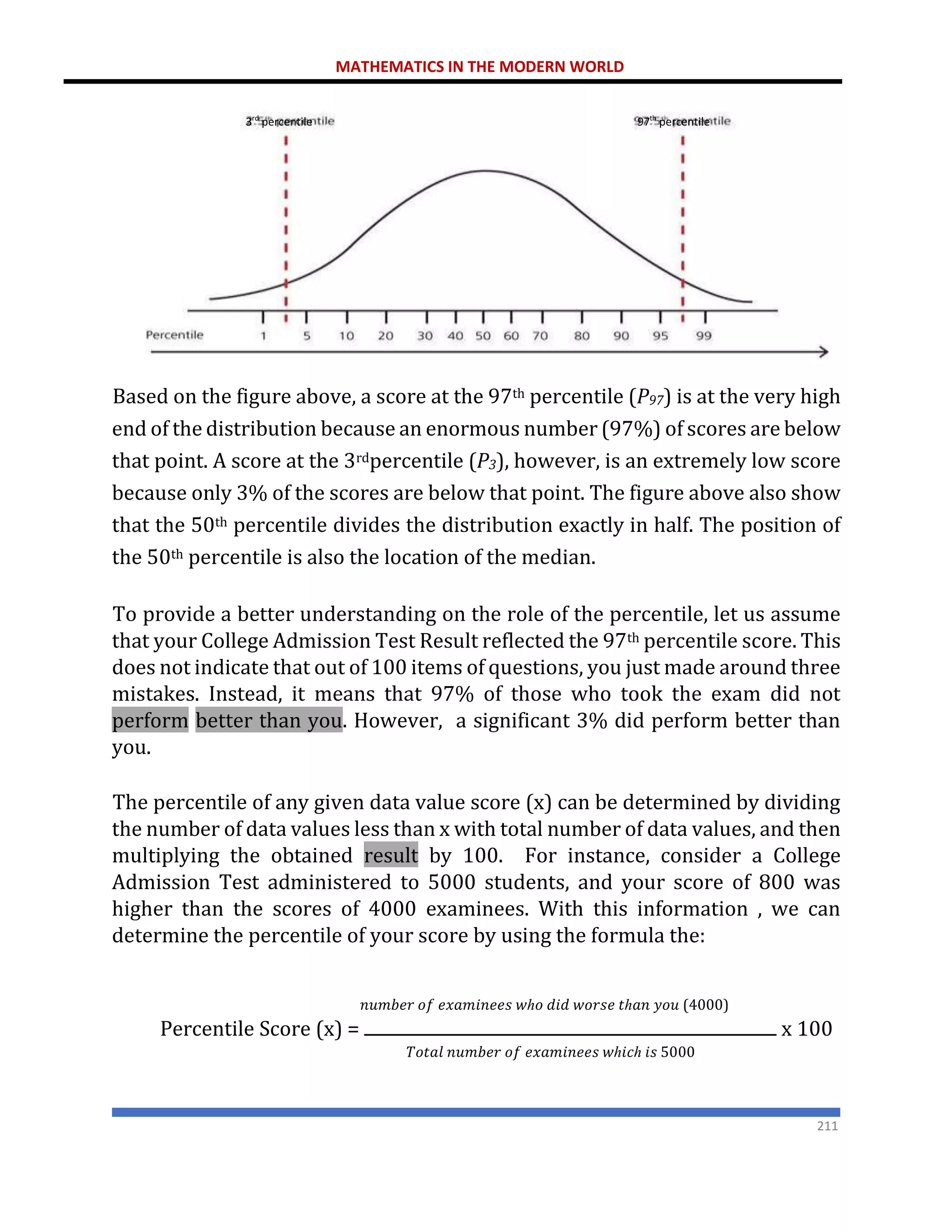 MATHEMATICS IN THE MODERN WORLD
211
Based on the figure above, a score at the 97th percentile (P97) is at the very high
end of the distribution because an enormous number (97%) of scores are below
that point. A score at the 3rdpercentile (P3), however, is an extremely low score
because only 3% of the scores are below that point. The figure above also show
that the 50th percentile divides the distribution exactly in half. The position of
the 50th percentile is also the location of the median.
To provide a better understanding on the role of the percentile, let us assume
that your College Admission Test Result reflected the 97th percentile score. This
does not indicate that out of 100 items of questions, you just made around three
mistakes. Instead, it means that 97% of those who took the exam did not
perform better than you. However, a significant 3% did perform better than
you.
The percentile of any given data value score (x) can be determined by dividing
the number of data values less than x with total number of data values, and then
multiplying the obtained result by 100. For instance, consider a College
Admission Test administered to 5000 students, and your score of 800 was
higher than the scores of 4000 examinees. With this information , we can
determine the percentile of your score by using the formula the:
𝑛𝑢𝑚𝑏𝑒𝑟 𝑜𝑓 𝑒𝑥𝑎𝑚𝑖𝑛𝑒𝑒𝑠 𝑤ℎ𝑜 𝑑𝑖𝑑 𝑤𝑜𝑟𝑠𝑒 𝑡ℎ𝑎𝑛 𝑦𝑜𝑢 (4000)
Percentile Score (x) = x 100
𝑇𝑜𝑡𝑎𝑙 𝑛𝑢𝑚𝑏𝑒𝑟 𝑜𝑓 𝑒𝑥𝑎𝑚𝑖𝑛𝑒𝑒𝑠 𝑤ℎ𝑖𝑐ℎ 𝑖𝑠 5000
97th
percentile
3rd
percentile
 