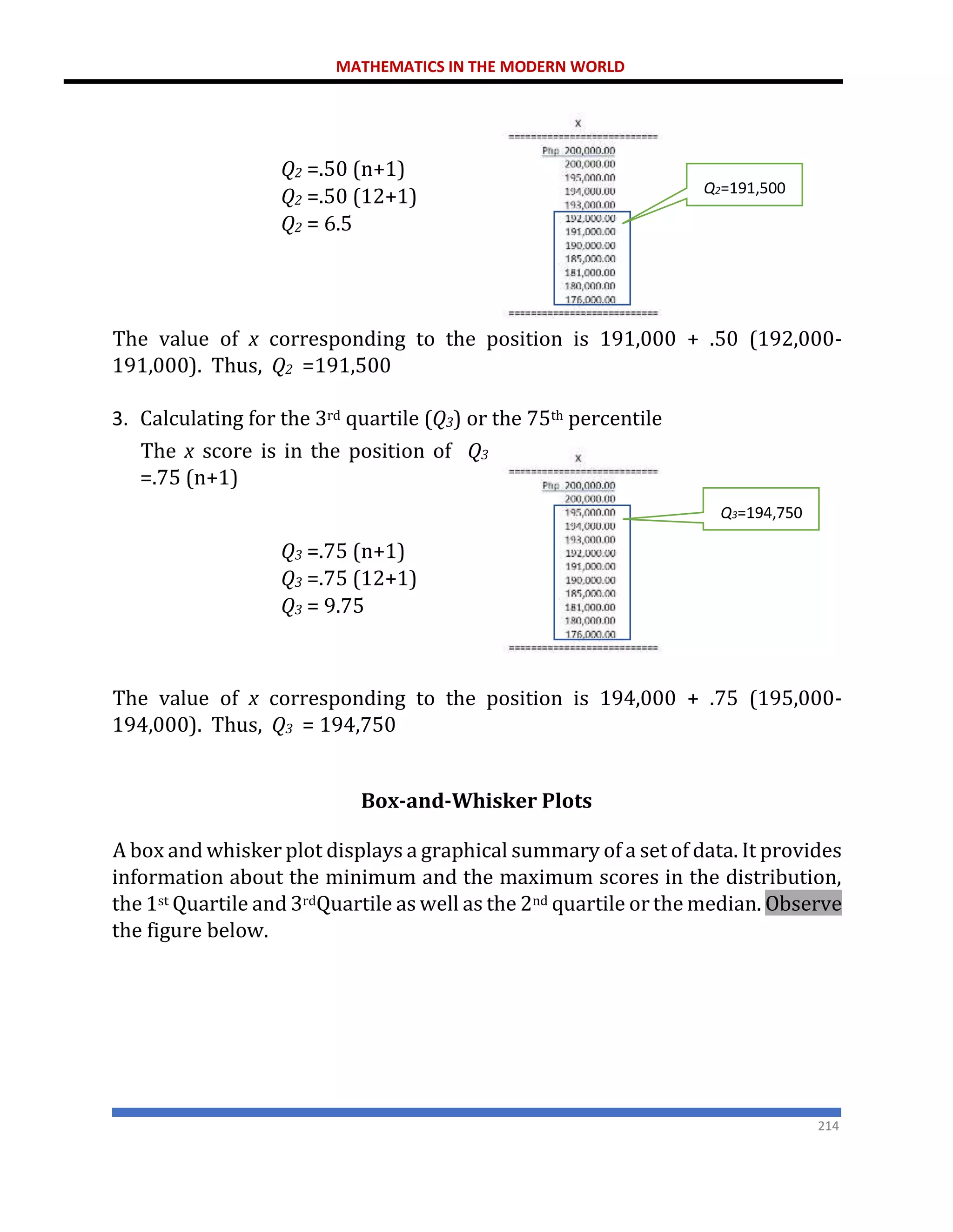 MATHEMATICS IN THE MODERN WORLD
214
Q2 =.50 (n+1)
Q2 =.50 (12+1)
Q2 = 6.5
The value of x corresponding to the position is 191,000 + .50 (192,000-
191,000). Thus, Q2 =191,500
3. Calculating for the 3rd quartile (Q3) or the 75th percentile
The x score is in the position of Q3
=.75 (n+1)
Q3 =.75 (n+1)
Q3 =.75 (12+1)
Q3 = 9.75
The value of x corresponding to the position is 194,000 + .75 (195,000-
194,000). Thus, Q3 = 194,750
Box-and-Whisker Plots
A box and whisker plot displays a graphical summary of a set of data. It provides
information about the minimum and the maximum scores in the distribution,
the 1st Quartile and 3rdQuartile as well as the 2nd quartile or the median. Observe
the figure below.
Q2=191,500
Q3=194,750
 